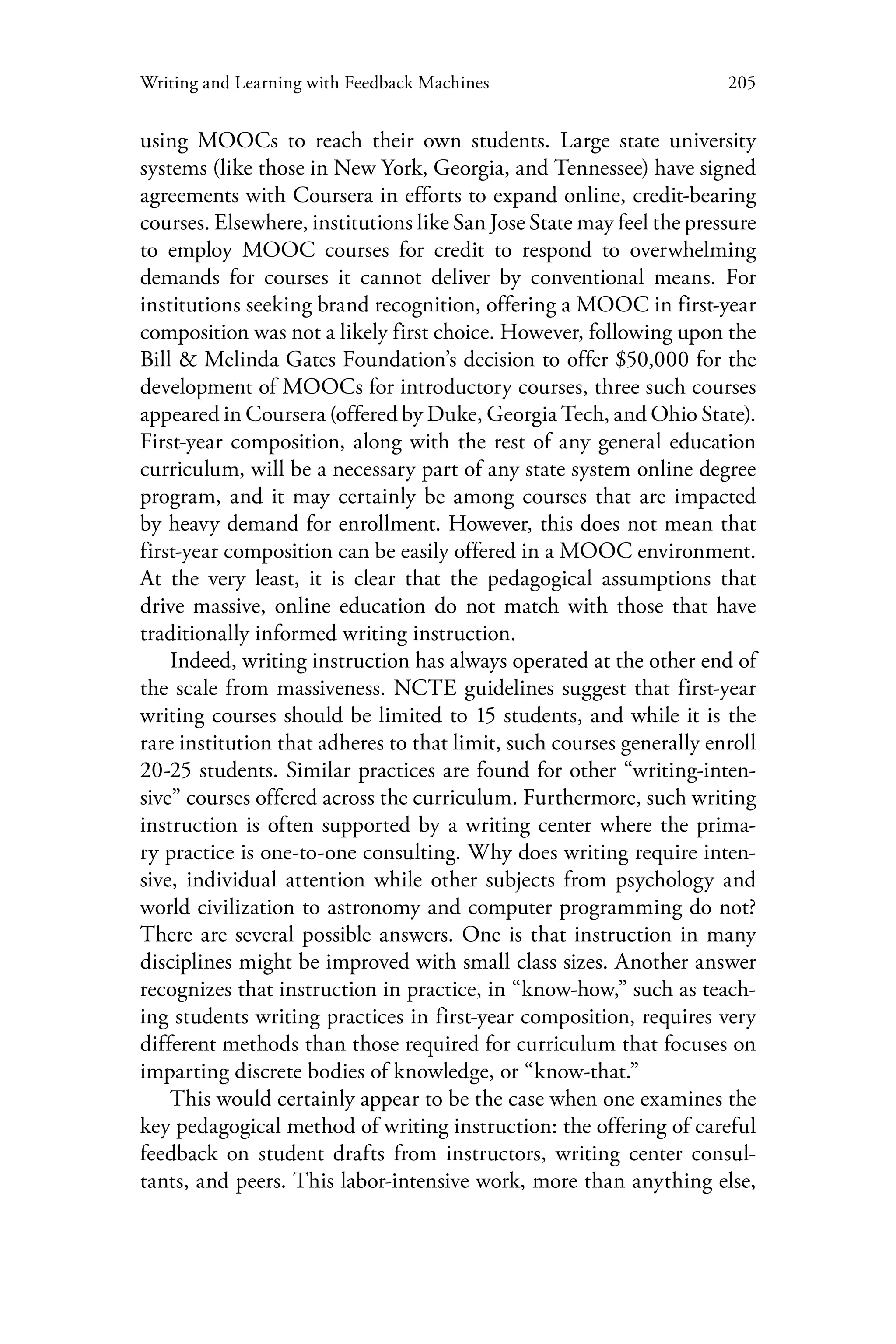 205Writing and Learning with Feedback Machines
using MOOCs to reach their own students. Large state university
systems (like those in New York, Georgia, and Tennessee) have signed
agreements with Coursera in efforts to expand online, credit-bearing
courses. Elsewhere, institutions like San Jose State may feel the pressure
to employ MOOC courses for credit to respond to overwhelming
demands for courses it cannot deliver by conventional means. For
institutions seeking brand recognition, offering a MOOC in first-year
composition was not a likely first choice. However, following upon the
Bill & Melinda Gates Foundation’s decision to offer $50,000 for the
development of MOOCs for introductory courses, three such courses
appeared in Coursera (offered by Duke, Georgia Tech, and Ohio State).
First-year composition, along with the rest of any general education
curriculum, will be a necessary part of any state system online degree
program, and it may certainly be among courses that are impacted
by heavy demand for enrollment. However, this does not mean that
first-year composition can be easily offered in a MOOC environment.
At the very least, it is clear that the pedagogical assumptions that
drive massive, online education do not match with those that have
traditionally informed writing instruction.
Indeed, writing instruction has always operated at the other end of
the scale from massiveness. NCTE guidelines suggest that first-year
writing courses should be limited to 15 students, and while it is the
rare institution that adheres to that limit, such courses generally enroll
20-25 students. Similar practices are found for other “writing-inten-
sive” courses offered across the curriculum. Furthermore, such writing
instruction is often supported by a writing center where the prima-
ry practice is one-to-one consulting. Why does writing require inten-
sive, individual attention while other subjects from psychology and
world civilization to astronomy and computer programming do not?
There are several possible answers. One is that instruction in many
disciplines might be improved with small class sizes. Another answer
recognizes that instruction in practice, in “know-how,” such as teach-
ing students writing practices in first-year composition, requires very
different methods than those required for curriculum that focuses on
imparting discrete bodies of knowledge, or “know-that.”
This would certainly appear to be the case when one examines the
key pedagogical method of writing instruction: the offering of careful
feedback on student drafts from instructors, writing center consul-
tants, and peers. This labor-intensive work, more than anything else,
 