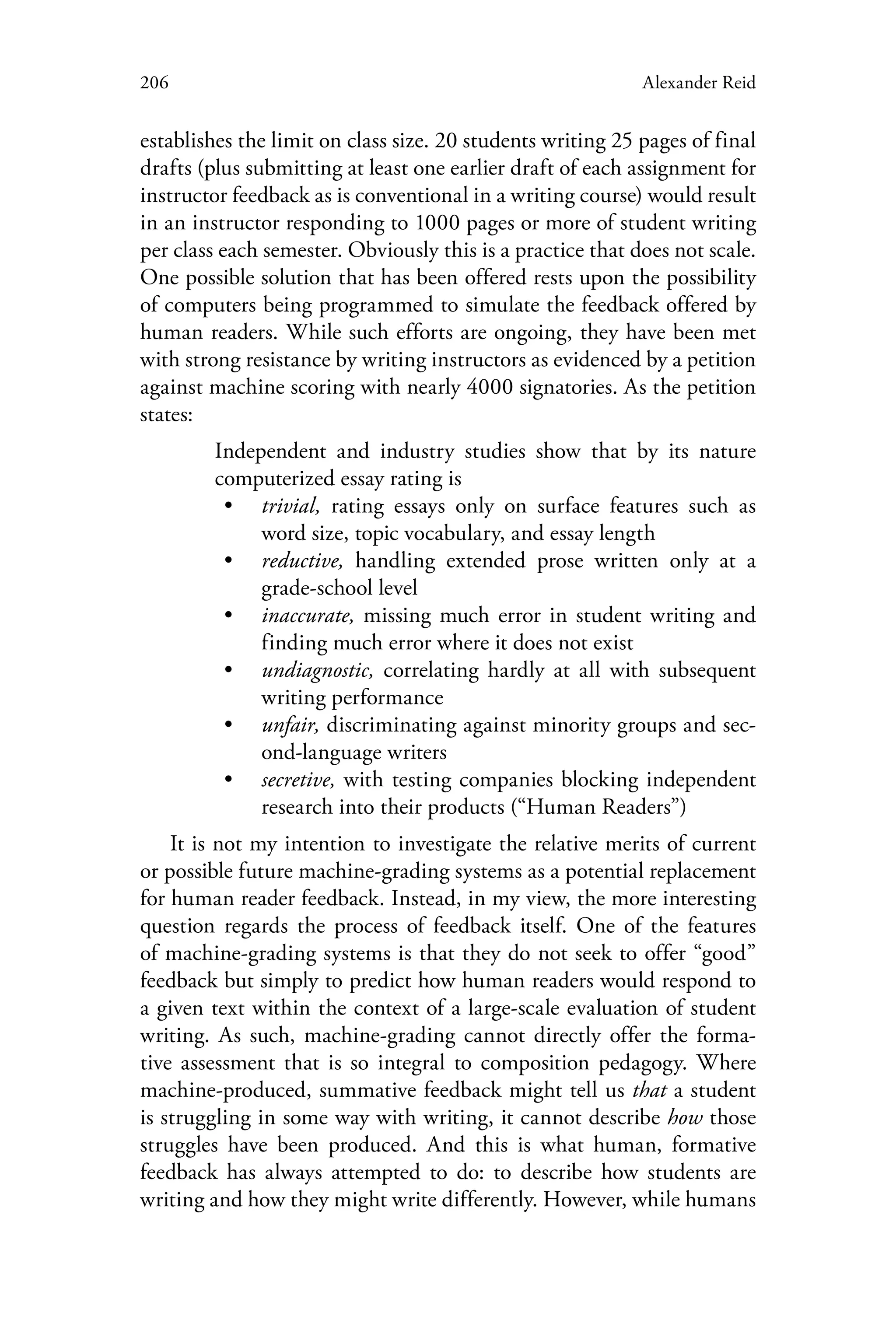 206 Alexander Reid
establishes the limit on class size. 20 students writing 25 pages of final
drafts (plus submitting at least one earlier draft of each assignment for
instructor feedback as is conventional in a writing course) would result
in an instructor responding to 1000 pages or more of student writing
per class each semester. Obviously this is a practice that does not scale.
One possible solution that has been offered rests upon the possibility
of computers being programmed to simulate the feedback offered by
human readers. While such efforts are ongoing, they have been met
with strong resistance by writing instructors as evidenced by a petition
against machine scoring with nearly 4000 signatories. As the petition
states:
Independent and industry studies show that by its nature
computerized essay rating is
•• trivial, rating essays only on surface features such as
word size, topic vocabulary, and essay length
•• reductive, handling extended prose written only at a
grade-school level
•• inaccurate, missing much error in student writing and
finding much error where it does not exist
•• undiagnostic, correlating hardly at all with subsequent
writing performance
•• unfair, discriminating against minority groups and sec-
ond-language writers
•• secretive, with testing companies blocking independent
research into their products (“Human Readers”)
It is not my intention to investigate the relative merits of current
or possible future machine-grading systems as a potential replacement
for human reader feedback. Instead, in my view, the more interesting
question regards the process of feedback itself. One of the features
of machine-grading systems is that they do not seek to offer “good”
feedback but simply to predict how human readers would respond to
a given text within the context of a large-scale evaluation of student
writing. As such, machine-grading cannot directly offer the forma-
tive assessment that is so integral to composition pedagogy. Where
machine-produced, summative feedback might tell us that a student
is struggling in some way with writing, it cannot describe how those
struggles have been produced. And this is what human, formative
feedback has always attempted to do: to describe how students are
writing and how they might write differently. However, while humans
 