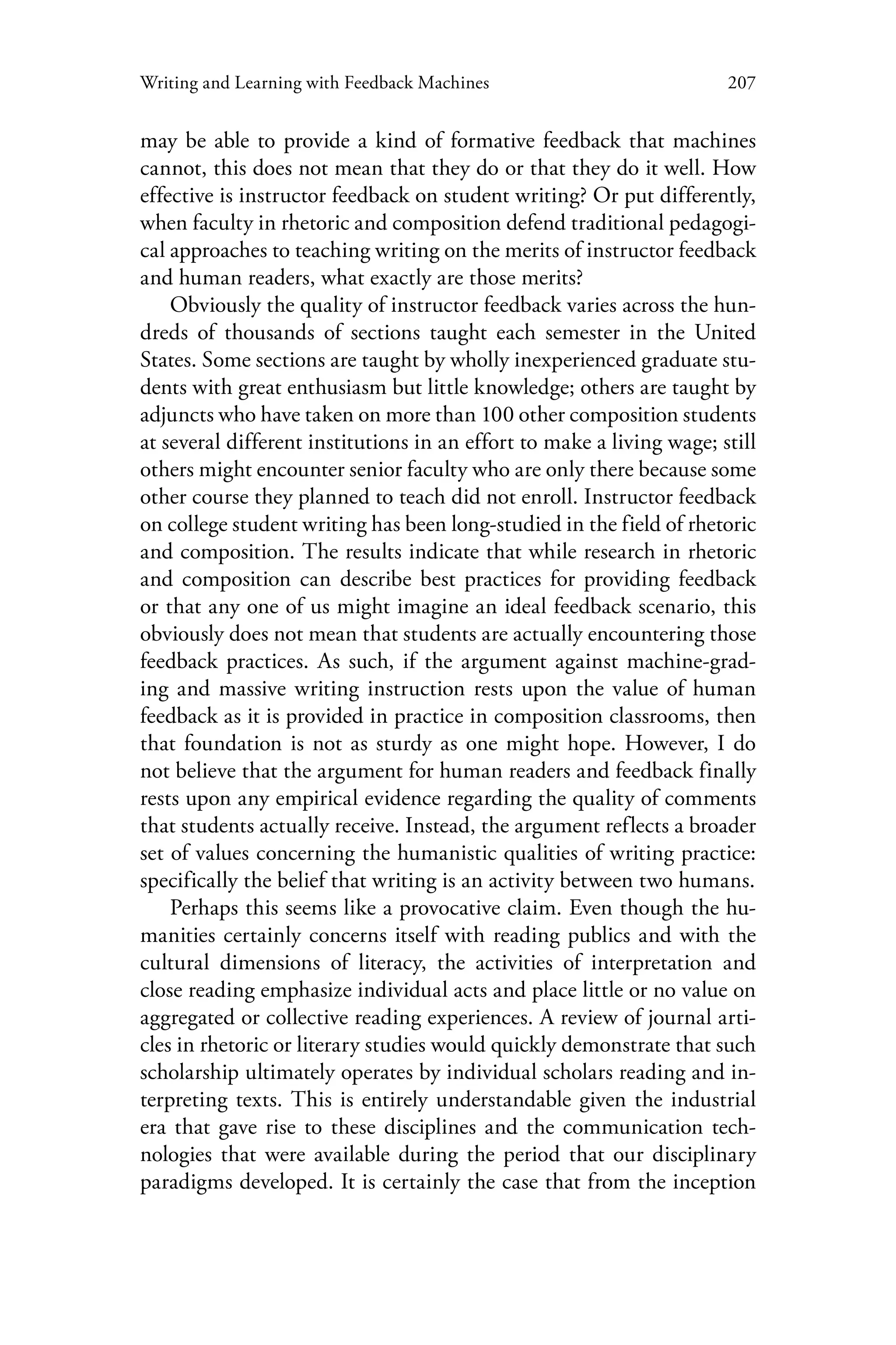 207Writing and Learning with Feedback Machines
may be able to provide a kind of formative feedback that machines
cannot, this does not mean that they do or that they do it well. How
effective is instructor feedback on student writing? Or put differently,
when faculty in rhetoric and composition defend traditional pedagogi-
cal approaches to teaching writing on the merits of instructor feedback
and human readers, what exactly are those merits?
Obviously the quality of instructor feedback varies across the hun-
dreds of thousands of sections taught each semester in the United
States. Some sections are taught by wholly inexperienced graduate stu-
dents with great enthusiasm but little knowledge; others are taught by
adjuncts who have taken on more than 100 other composition students
at several different institutions in an effort to make a living wage; still
others might encounter senior faculty who are only there because some
other course they planned to teach did not enroll. Instructor feedback
on college student writing has been long-studied in the field of rhetoric
and composition. The results indicate that while research in rhetoric
and composition can describe best practices for providing feedback
or that any one of us might imagine an ideal feedback scenario, this
obviously does not mean that students are actually encountering those
feedback practices. As such, if the argument against machine-grad-
ing and massive writing instruction rests upon the value of human
feedback as it is provided in practice in composition classrooms, then
that foundation is not as sturdy as one might hope. However, I do
not believe that the argument for human readers and feedback finally
rests upon any empirical evidence regarding the quality of comments
that students actually receive. Instead, the argument reflects a broader
set of values concerning the humanistic qualities of writing practice:
specifically the belief that writing is an activity between two humans.
Perhaps this seems like a provocative claim. Even though the hu-
manities certainly concerns itself with reading publics and with the
cultural dimensions of literacy, the activities of interpretation and
close reading emphasize individual acts and place little or no value on
aggregated or collective reading experiences. A review of journal arti-
cles in rhetoric or literary studies would quickly demonstrate that such
scholarship ultimately operates by individual scholars reading and in-
terpreting texts. This is entirely understandable given the industrial
era that gave rise to these disciplines and the communication tech-
nologies that were available during the period that our disciplinary
paradigms developed. It is certainly the case that from the inception
 