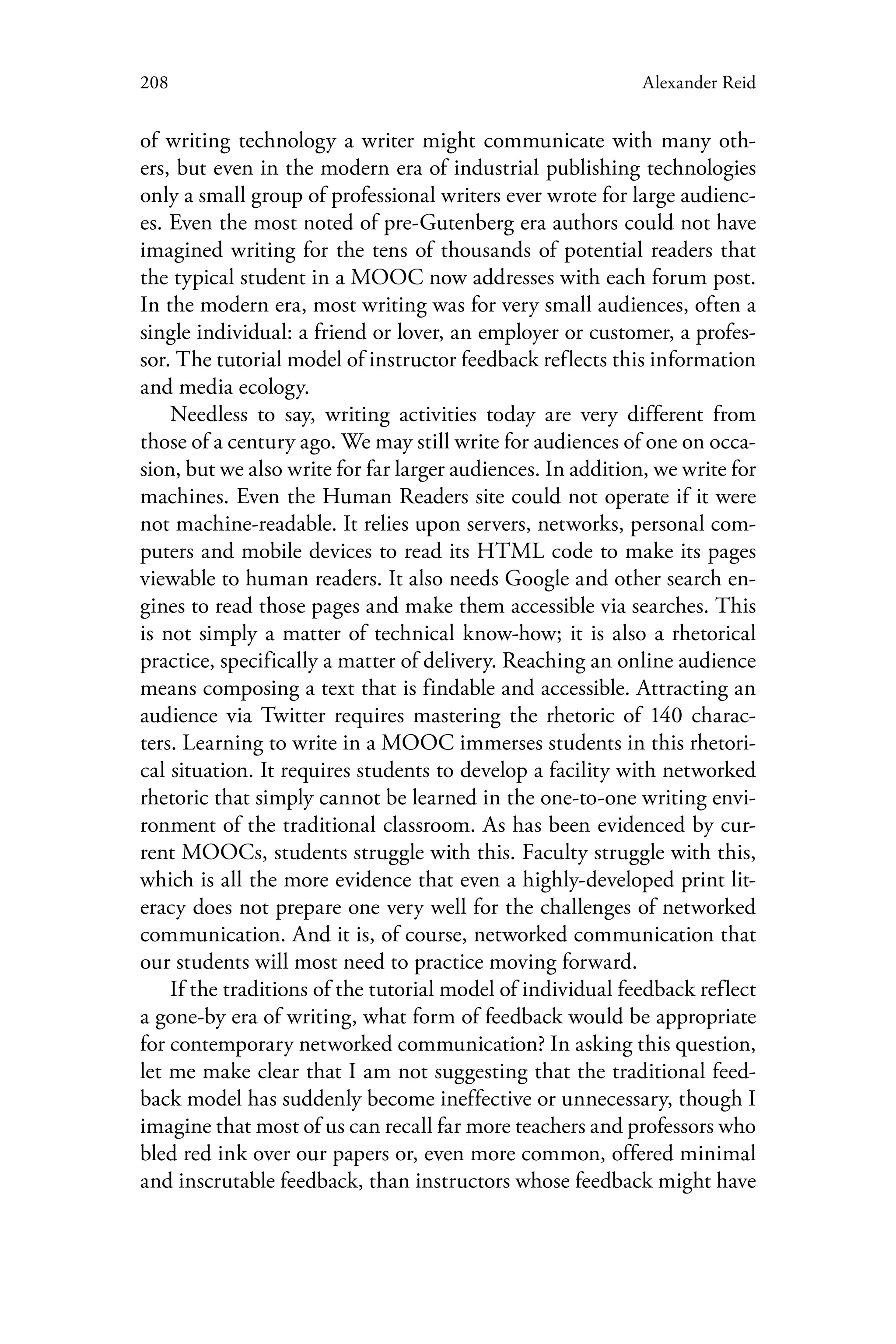 208 Alexander Reid
of writing technology a writer might communicate with many oth-
ers, but even in the modern era of industrial publishing technologies
only a small group of professional writers ever wrote for large audienc-
es. Even the most noted of pre-Gutenberg era authors could not have
imagined writing for the tens of thousands of potential readers that
the typical student in a MOOC now addresses with each forum post.
In the modern era, most writing was for very small audiences, often a
single individual: a friend or lover, an employer or customer, a profes-
sor. The tutorial model of instructor feedback reflects this information
and media ecology.
Needless to say, writing activities today are very different from
those of a century ago. We may still write for audiences of one on occa-
sion, but we also write for far larger audiences. In addition, we write for
machines. Even the Human Readers site could not operate if it were
not machine-readable. It relies upon servers, networks, personal com-
puters and mobile devices to read its HTML code to make its pages
viewable to human readers. It also needs Google and other search en-
gines to read those pages and make them accessible via searches. This
is not simply a matter of technical know-how; it is also a rhetorical
practice, specifically a matter of delivery. Reaching an online audience
means composing a text that is findable and accessible. Attracting an
audience via Twitter requires mastering the rhetoric of 140 charac-
ters. Learning to write in a MOOC immerses students in this rhetori-
cal situation. It requires students to develop a facility with networked
rhetoric that simply cannot be learned in the one-to-one writing envi-
ronment of the traditional classroom. As has been evidenced by cur-
rent MOOCs, students struggle with this. Faculty struggle with this,
which is all the more evidence that even a highly-developed print lit-
eracy does not prepare one very well for the challenges of networked
communication. And it is, of course, networked communication that
our students will most need to practice moving forward.
If the traditions of the tutorial model of individual feedback reflect
a gone-by era of writing, what form of feedback would be appropriate
for contemporary networked communication? In asking this question,
let me make clear that I am not suggesting that the traditional feed-
back model has suddenly become ineffective or unnecessary, though I
imagine that most of us can recall far more teachers and professors who
bled red ink over our papers or, even more common, offered minimal
and inscrutable feedback, than instructors whose feedback might have
 