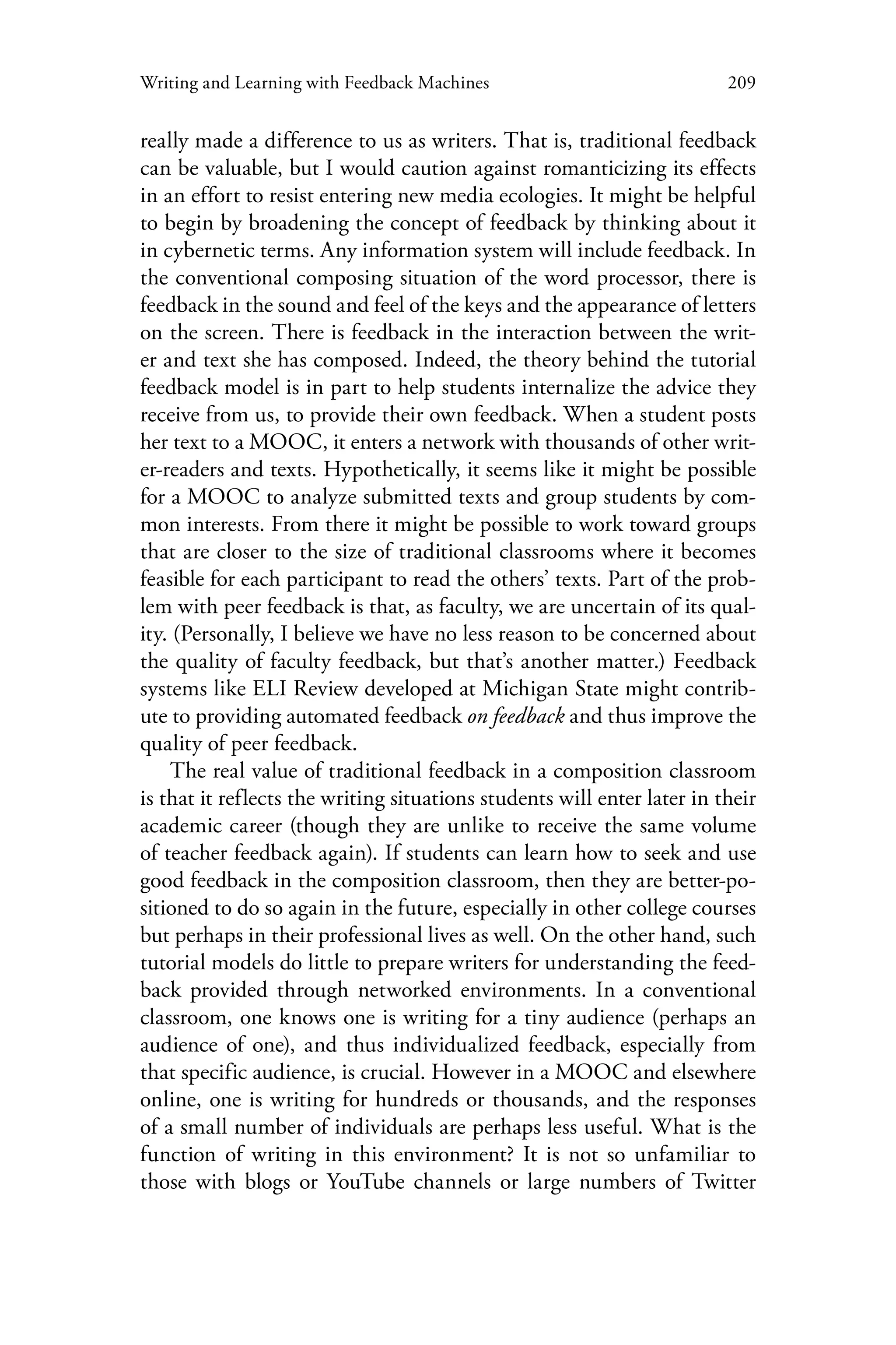 209Writing and Learning with Feedback Machines
really made a difference to us as writers. That is, traditional feedback
can be valuable, but I would caution against romanticizing its effects
in an effort to resist entering new media ecologies. It might be helpful
to begin by broadening the concept of feedback by thinking about it
in cybernetic terms. Any information system will include feedback. In
the conventional composing situation of the word processor, there is
feedback in the sound and feel of the keys and the appearance of letters
on the screen. There is feedback in the interaction between the writ-
er and text she has composed. Indeed, the theory behind the tutorial
feedback model is in part to help students internalize the advice they
receive from us, to provide their own feedback. When a student posts
her text to a MOOC, it enters a network with thousands of other writ-
er-readers and texts. Hypothetically, it seems like it might be possible
for a MOOC to analyze submitted texts and group students by com-
mon interests. From there it might be possible to work toward groups
that are closer to the size of traditional classrooms where it becomes
feasible for each participant to read the others’ texts. Part of the prob-
lem with peer feedback is that, as faculty, we are uncertain of its qual-
ity. (Personally, I believe we have no less reason to be concerned about
the quality of faculty feedback, but that’s another matter.) Feedback
systems like ELI Review developed at Michigan State might contrib-
ute to providing automated feedback on feedback and thus improve the
quality of peer feedback.
The real value of traditional feedback in a composition classroom
is that it reflects the writing situations students will enter later in their
academic career (though they are unlike to receive the same volume
of teacher feedback again). If students can learn how to seek and use
good feedback in the composition classroom, then they are better-po-
sitioned to do so again in the future, especially in other college courses
but perhaps in their professional lives as well. On the other hand, such
tutorial models do little to prepare writers for understanding the feed-
back provided through networked environments. In a conventional
classroom, one knows one is writing for a tiny audience (perhaps an
audience of one), and thus individualized feedback, especially from
that specific audience, is crucial. However in a MOOC and elsewhere
online, one is writing for hundreds or thousands, and the responses
of a small number of individuals are perhaps less useful. What is the
function of writing in this environment? It is not so unfamiliar to
those with blogs or YouTube channels or large numbers of Twitter
 