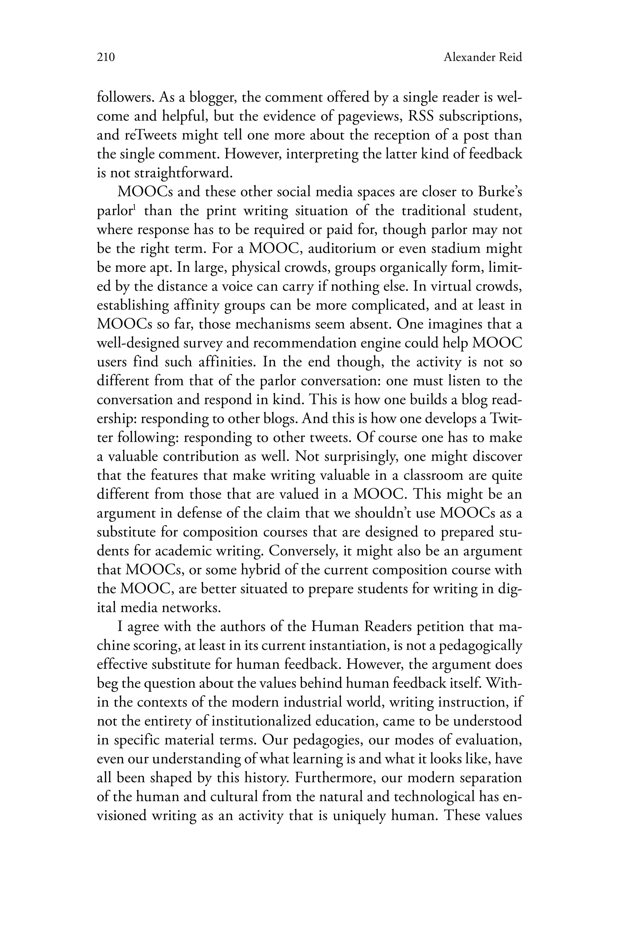 210 Alexander Reid
followers. As a blogger, the comment offered by a single reader is wel-
come and helpful, but the evidence of pageviews, RSS subscriptions,
and reTweets might tell one more about the reception of a post than
the single comment. However, interpreting the latter kind of feedback
is not straightforward.
MOOCs and these other social media spaces are closer to Burke’s
parlor1
than the print writing situation of the traditional student,
where response has to be required or paid for, though parlor may not
be the right term. For a MOOC, auditorium or even stadium might
be more apt. In large, physical crowds, groups organically form, limit-
ed by the distance a voice can carry if nothing else. In virtual crowds,
establishing affinity groups can be more complicated, and at least in
MOOCs so far, those mechanisms seem absent. One imagines that a
well-designed survey and recommendation engine could help MOOC
users find such affinities. In the end though, the activity is not so
different from that of the parlor conversation: one must listen to the
conversation and respond in kind. This is how one builds a blog read-
ership: responding to other blogs. And this is how one develops a Twit-
ter following: responding to other tweets. Of course one has to make
a valuable contribution as well. Not surprisingly, one might discover
that the features that make writing valuable in a classroom are quite
different from those that are valued in a MOOC. This might be an
argument in defense of the claim that we shouldn’t use MOOCs as a
substitute for composition courses that are designed to prepared stu-
dents for academic writing. Conversely, it might also be an argument
that MOOCs, or some hybrid of the current composition course with
the MOOC, are better situated to prepare students for writing in dig-
ital media networks.
I agree with the authors of the Human Readers petition that ma-
chine scoring, at least in its current instantiation, is not a pedagogically
effective substitute for human feedback. However, the argument does
beg the question about the values behind human feedback itself. With-
in the contexts of the modern industrial world, writing instruction, if
not the entirety of institutionalized education, came to be understood
in specific material terms. Our pedagogies, our modes of evaluation,
even our understanding of what learning is and what it looks like, have
all been shaped by this history. Furthermore, our modern separation
of the human and cultural from the natural and technological has en-
visioned writing as an activity that is uniquely human. These values
 