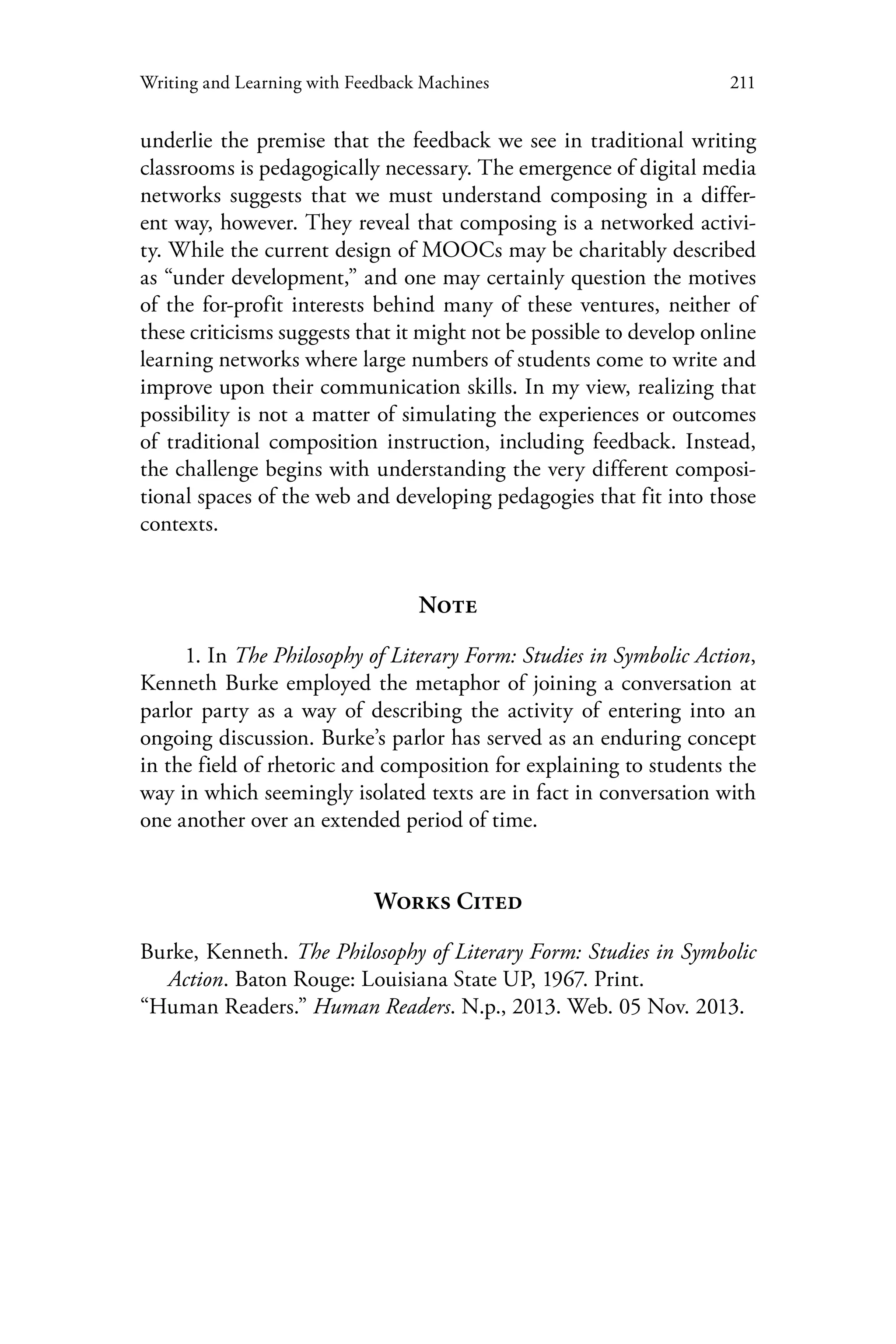 211Writing and Learning with Feedback Machines
underlie the premise that the feedback we see in traditional writing
classrooms is pedagogically necessary. The emergence of digital media
networks suggests that we must understand composing in a differ-
ent way, however. They reveal that composing is a networked activi-
ty. While the current design of MOOCs may be charitably described
as “under development,” and one may certainly question the motives
of the for-profit interests behind many of these ventures, neither of
these criticisms suggests that it might not be possible to develop online
learning networks where large numbers of students come to write and
improve upon their communication skills. In my view, realizing that
possibility is not a matter of simulating the experiences or outcomes
of traditional composition instruction, including feedback. Instead,
the challenge begins with understanding the very different composi-
tional spaces of the web and developing pedagogies that fit into those
contexts.
Note
1. In The Philosophy of Literary Form: Studies in Symbolic Action,
Kenneth Burke employed the metaphor of joining a conversation at
parlor party as a way of describing the activity of entering into an
ongoing discussion. Burke’s parlor has served as an enduring concept
in the field of rhetoric and composition for explaining to students the
way in which seemingly isolated texts are in fact in conversation with
one another over an extended period of time.
Works Cited
Burke, Kenneth. The Philosophy of Literary Form: Studies in Symbolic
Action. Baton Rouge: Louisiana State UP, 1967. Print.
“Human Readers.” Human Readers. N.p., 2013. Web. 05 Nov. 2013.
 