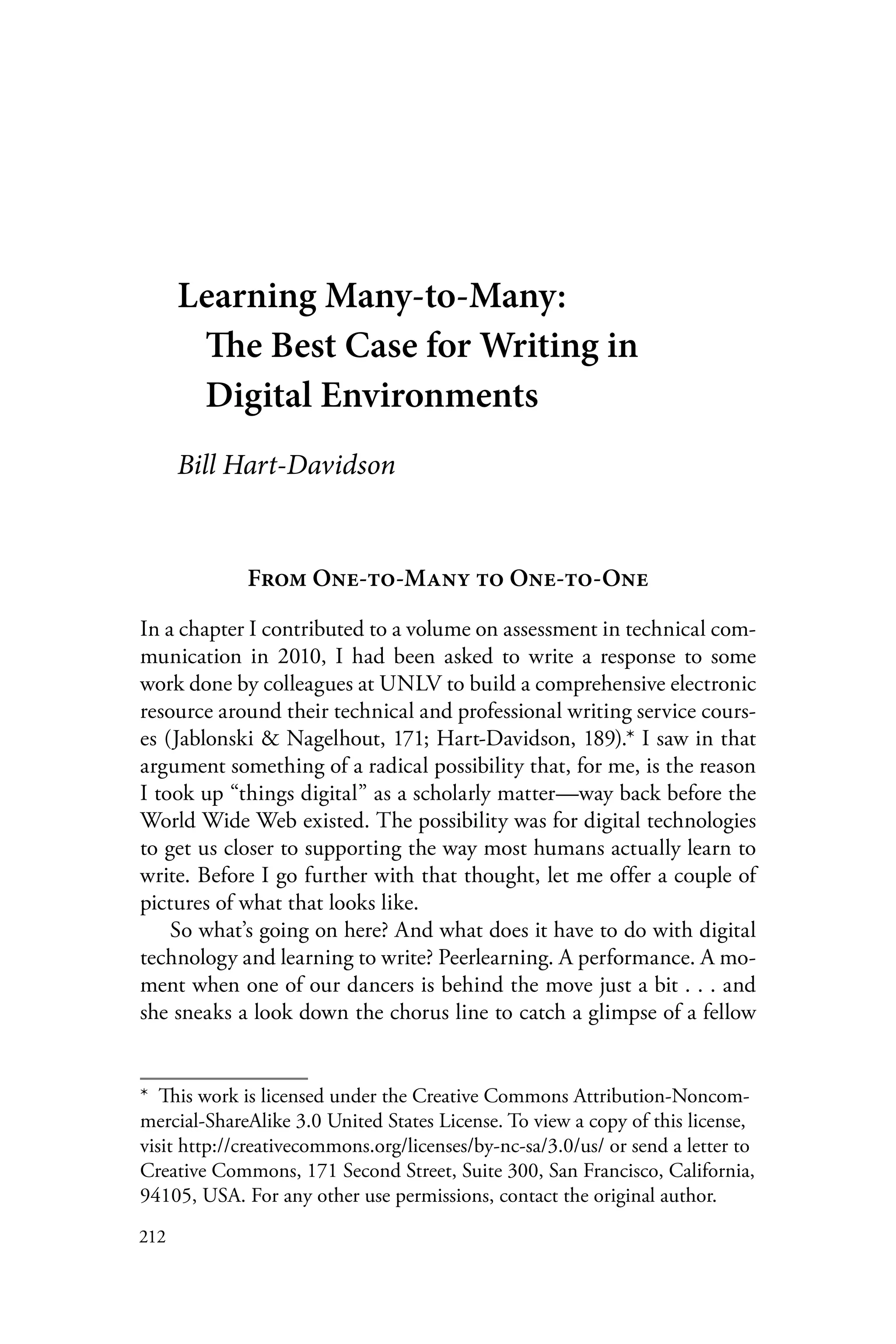 212
Learning Many-to-Many:
The Best Case for Writing in
Digital Environments
Bill Hart-Davidson
From One-to-Many to One-to-One
In a chapter I contributed to a volume on assessment in technical com-
munication in 2010, I had been asked to write a response to some
work done by colleagues at UNLV to build a comprehensive electronic
resource around their technical and professional writing service cours-
es (Jablonski & Nagelhout, 171; Hart-Davidson, 189).* I saw in that
argument something of a radical possibility that, for me, is the reason
I took up “things digital” as a scholarly matter—way back before the
World Wide Web existed. The possibility was for digital technologies
to get us closer to supporting the way most humans actually learn to
write. Before I go further with that thought, let me offer a couple of
pictures of what that looks like.
So what’s going on here? And what does it have to do with digital
technology and learning to write? Peerlearning. A performance. A mo-
ment when one of our dancers is behind the move just a bit . . . and
she sneaks a look down the chorus line to catch a glimpse of a fellow
*  This work is licensed under the Creative Commons Attribution-Noncom-
mercial-ShareAlike 3.0 United States License. To view a copy of this license,
visit http://creativecommons.org/licenses/by-nc-sa/3.0/us/ or send a letter to
Creative Commons, 171 Second Street, Suite 300, San Francisco, California,
94105, USA. For any other use permissions, contact the original author.
 