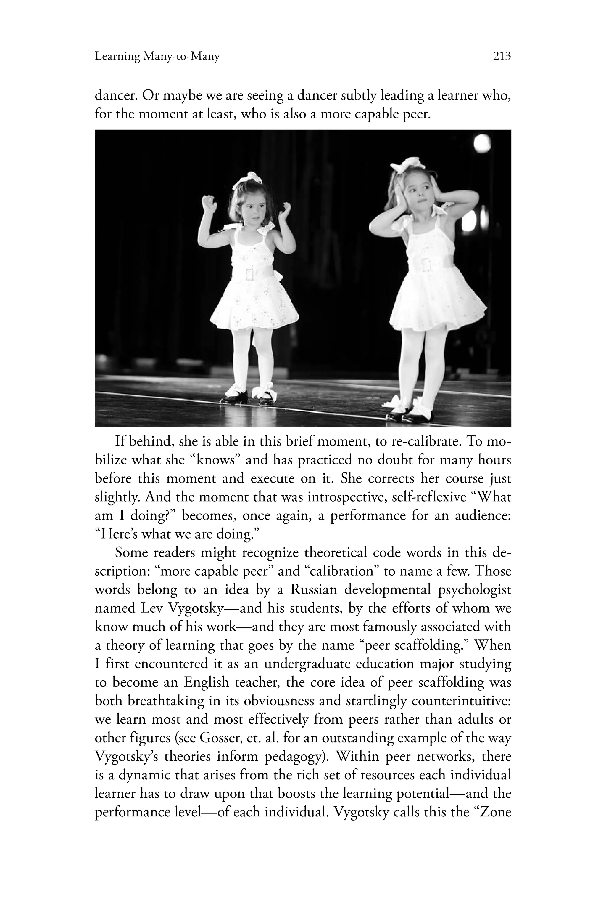 213Learning Many-to-Many
dancer. Or maybe we are seeing a dancer subtly leading a learner who,
for the moment at least, who is also a more capable peer.
If behind, she is able in this brief moment, to re-calibrate. To mo-
bilize what she “knows” and has practiced no doubt for many hours
before this moment and execute on it. She corrects her course just
slightly. And the moment that was introspective, self-reflexive “What
am I doing?” becomes, once again, a performance for an audience:
“Here’s what we are doing.”
Some readers might recognize theoretical code words in this de-
scription: “more capable peer” and “calibration” to name a few. Those
words belong to an idea by a Russian developmental psychologist
named Lev Vygotsky—and his students, by the efforts of whom we
know much of his work—and they are most famously associated with
a theory of learning that goes by the name “peer scaffolding.” When
I first encountered it as an undergraduate education major studying
to become an English teacher, the core idea of peer scaffolding was
both breathtaking in its obviousness and startlingly counterintuitive:
we learn most and most effectively from peers rather than adults or
other figures (see Gosser, et. al. for an outstanding example of the way
Vygotsky’s theories inform pedagogy). Within peer networks, there
is a dynamic that arises from the rich set of resources each individual
learner has to draw upon that boosts the learning potential—and the
performance level—of each individual. Vygotsky calls this the “Zone
 