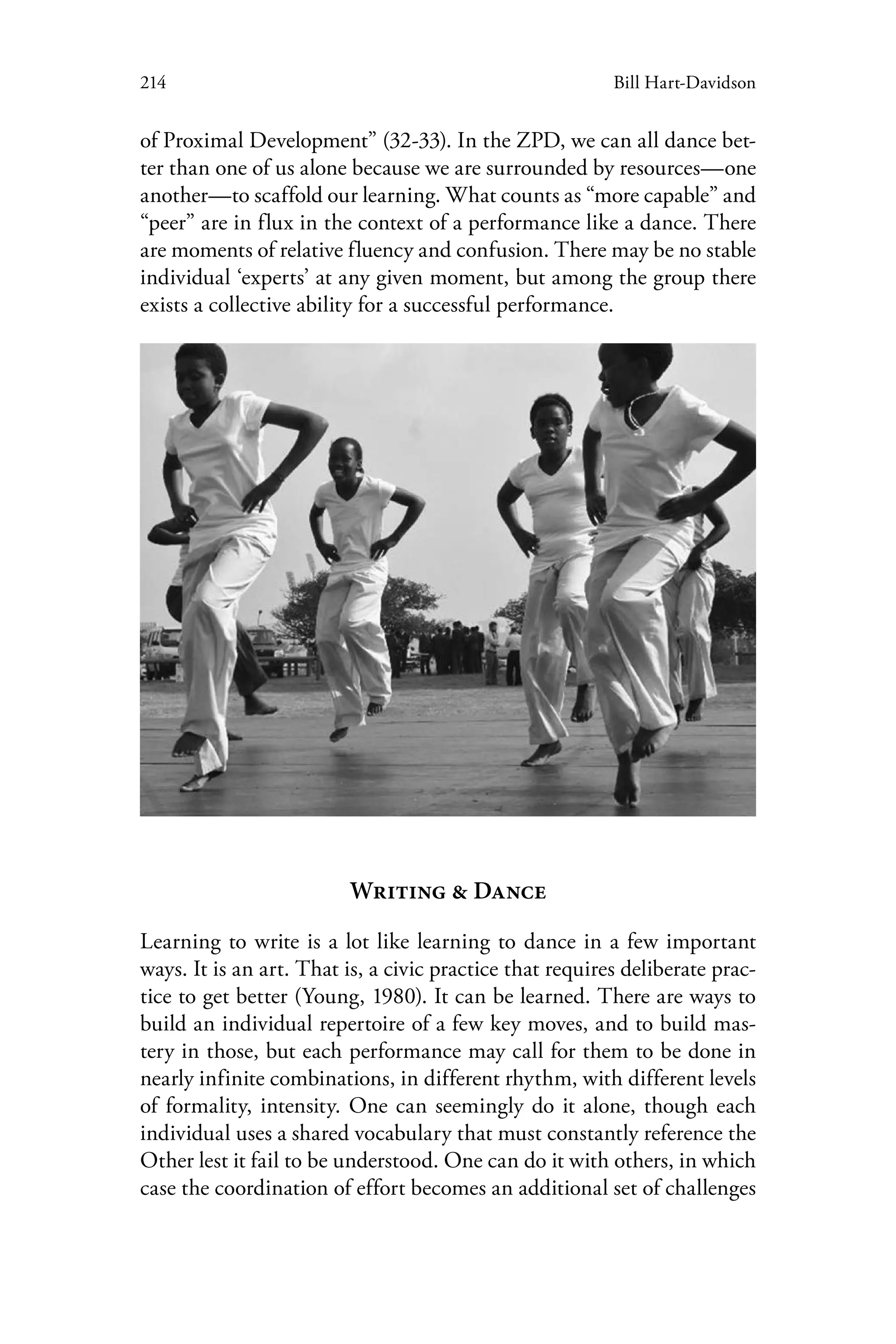 214 Bill Hart-Davidson
of Proximal Development” (32-33). In the ZPD, we can all dance bet-
ter than one of us alone because we are surrounded by resources—one
another—to scaffold our learning. What counts as “more capable” and
“peer” are in flux in the context of a performance like a dance. There
are moments of relative fluency and confusion. There may be no stable
individual ‘experts’ at any given moment, but among the group there
exists a collective ability for a successful performance.
Writing & Dance
Learning to write is a lot like learning to dance in a few important
ways. It is an art. That is, a civic practice that requires deliberate prac-
tice to get better (Young, 1980). It can be learned. There are ways to
build an individual repertoire of a few key moves, and to build mas-
tery in those, but each performance may call for them to be done in
nearly infinite combinations, in different rhythm, with different levels
of formality, intensity. One can seemingly do it alone, though each
individual uses a shared vocabulary that must constantly reference the
Other lest it fail to be understood. One can do it with others, in which
case the coordination of effort becomes an additional set of challenges
 