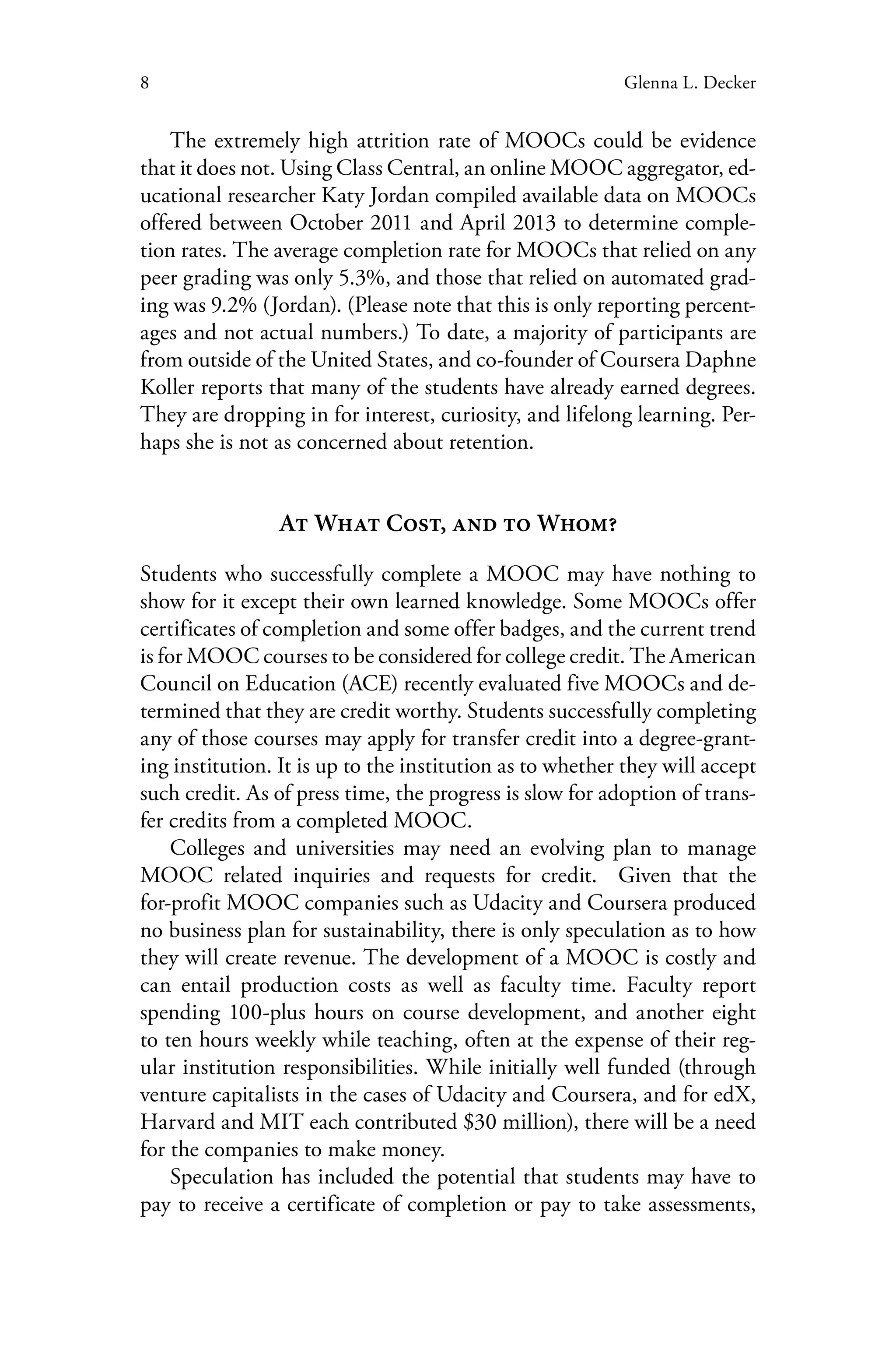 8 Glenna L. Decker
The extremely high attrition rate of MOOCs could be evidence
that it does not. Using Class Central, an online MOOC aggregator, ed-
ucational researcher Katy Jordan compiled available data on MOOCs
offered between October 2011 and April 2013 to determine comple-
tion rates. The average completion rate for MOOCs that relied on any
peer grading was only 5.3%, and those that relied on automated grad-
ing was 9.2% (Jordan). (Please note that this is only reporting percent-
ages and not actual numbers.) To date, a majority of participants are
from outside of the United States, and co-founder of Coursera Daphne
Koller reports that many of the students have already earned degrees.
They are dropping in for interest, curiosity, and lifelong learning. Per-
haps she is not as concerned about retention.
At What Cost, and to Whom?
Students who successfully complete a MOOC may have nothing to
show for it except their own learned knowledge. Some MOOCs offer
certificates of completion and some offer badges, and the current trend
is for MOOC courses to be considered for college credit. The American
Council on Education (ACE) recently evaluated five MOOCs and de-
termined that they are credit worthy. Students successfully completing
any of those courses may apply for transfer credit into a degree-grant-
ing institution. It is up to the institution as to whether they will accept
such credit. As of press time, the progress is slow for adoption of trans-
fer credits from a completed MOOC.
Colleges and universities may need an evolving plan to manage
MOOC related inquiries and requests for credit. Given that the
for-profit MOOC companies such as Udacity and Coursera produced
no business plan for sustainability, there is only speculation as to how
they will create revenue. The development of a MOOC is costly and
can entail production costs as well as faculty time. Faculty report
spending 100-plus hours on course development, and another eight
to ten hours weekly while teaching, often at the expense of their reg-
ular institution responsibilities. While initially well funded (through
venture capitalists in the cases of Udacity and Coursera, and for edX,
Harvard and MIT each contributed $30 million), there will be a need
for the companies to make money.
Speculation has included the potential that students may have to
pay to receive a certificate of completion or pay to take assessments,
 