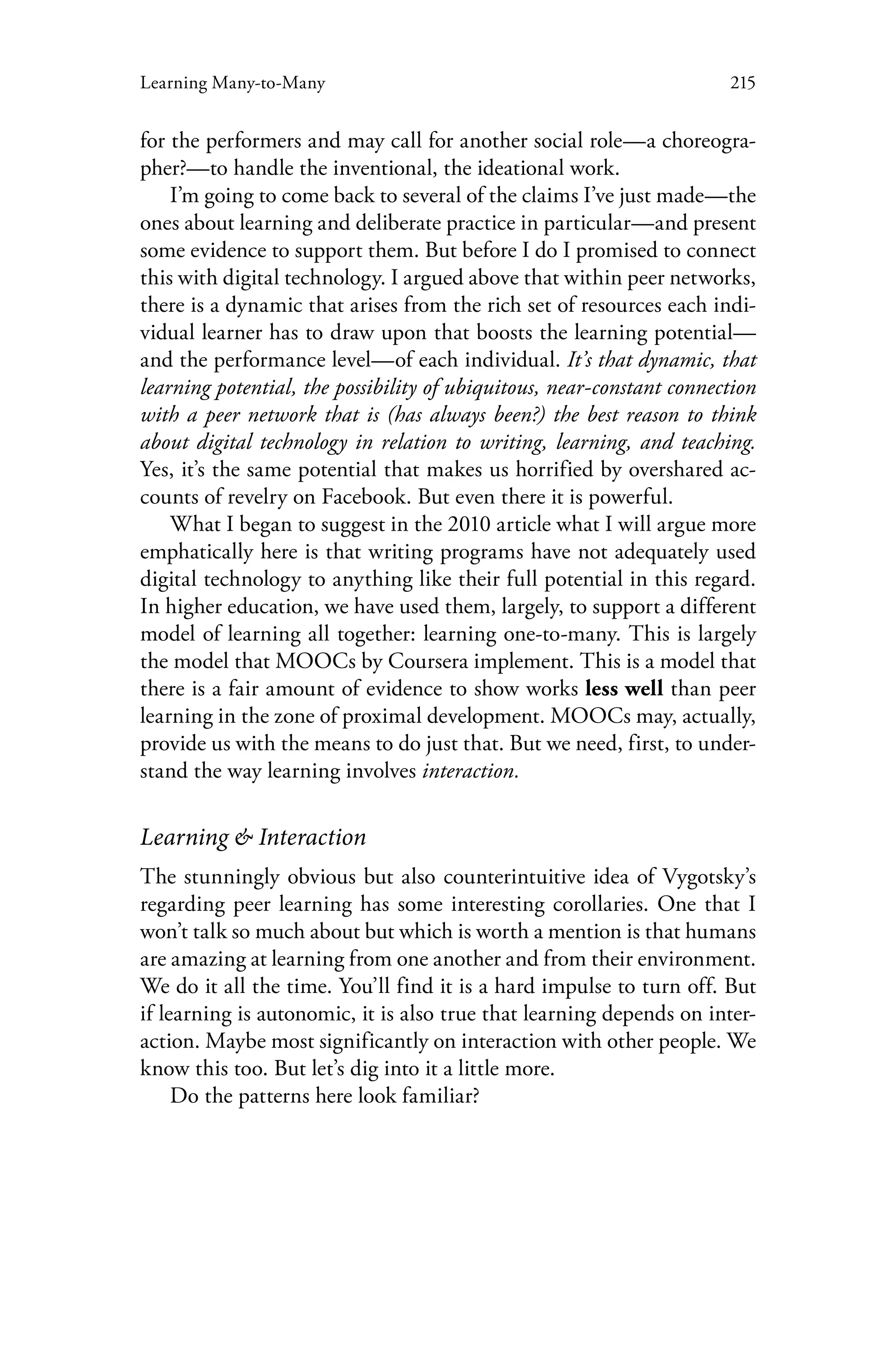 215Learning Many-to-Many
for the performers and may call for another social role—a choreogra-
pher?—to handle the inventional, the ideational work.
I’m going to come back to several of the claims I’ve just made—the
ones about learning and deliberate practice in particular—and present
some evidence to support them. But before I do I promised to connect
this with digital technology. I argued above that within peer networks,
there is a dynamic that arises from the rich set of resources each indi-
vidual learner has to draw upon that boosts the learning potential—
and the performance level—of each individual. It’s that dynamic, that
learning potential, the possibility of ubiquitous, near-constant connection
with a peer network that is (has always been?) the best reason to think
about digital technology in relation to writing, learning, and teaching.
Yes, it’s the same potential that makes us horrified by overshared ac-
counts of revelry on Facebook. But even there it is powerful.
What I began to suggest in the 2010 article what I will argue more
emphatically here is that writing programs have not adequately used
digital technology to anything like their full potential in this regard.
In higher education, we have used them, largely, to support a different
model of learning all together: learning one-to-many. This is largely
the model that MOOCs by Coursera implement. This is a model that
there is a fair amount of evidence to show works less well than peer
learning in the zone of proximal development. MOOCs may, actually,
provide us with the means to do just that. But we need, first, to under-
stand the way learning involves interaction.
Learning & Interaction
The stunningly obvious but also counterintuitive idea of Vygotsky’s
regarding peer learning has some interesting corollaries. One that I
won’t talk so much about but which is worth a mention is that humans
are amazing at learning from one another and from their environment.
We do it all the time. You’ll find it is a hard impulse to turn off. But
if learning is autonomic, it is also true that learning depends on inter-
action. Maybe most significantly on interaction with other people. We
know this too. But let’s dig into it a little more.
Do the patterns here look familiar?
 