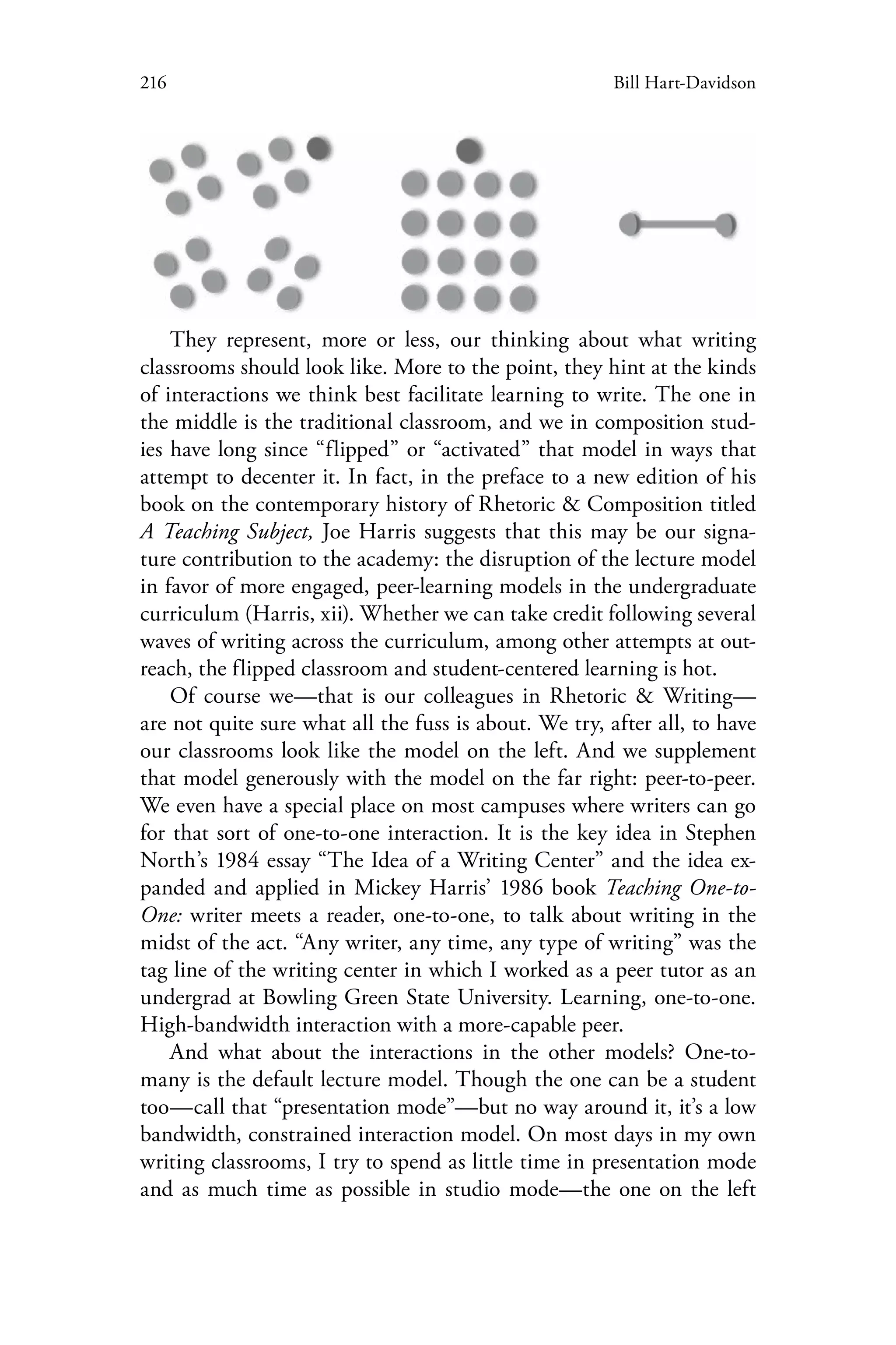 216 Bill Hart-Davidson
They represent, more or less, our thinking about what writing
classrooms should look like. More to the point, they hint at the kinds
of interactions we think best facilitate learning to write. The one in
the middle is the traditional classroom, and we in composition stud-
ies have long since “flipped” or “activated” that model in ways that
attempt to decenter it. In fact, in the preface to a new edition of his
book on the contemporary history of Rhetoric & Composition titled
A Teaching Subject, Joe Harris suggests that this may be our signa-
ture contribution to the academy: the disruption of the lecture model
in favor of more engaged, peer-learning models in the undergraduate
curriculum (Harris, xii). Whether we can take credit following several
waves of writing across the curriculum, among other attempts at out-
reach, the flipped classroom and student-centered learning is hot.
Of course we—that is our colleagues in Rhetoric & Writing—
are not quite sure what all the fuss is about. We try, after all, to have
our classrooms look like the model on the left. And we supplement
that model generously with the model on the far right: peer-to-peer.
We even have a special place on most campuses where writers can go
for that sort of one-to-one interaction. It is the key idea in Stephen
North’s 1984 essay “The Idea of a Writing Center” and the idea ex-
panded and applied in Mickey Harris’ 1986 book Teaching One-to-
One: writer meets a reader, one-to-one, to talk about writing in the
midst of the act. “Any writer, any time, any type of writing” was the
tag line of the writing center in which I worked as a peer tutor as an
undergrad at Bowling Green State University. Learning, one-to-one.
High-bandwidth interaction with a more-capable peer.
And what about the interactions in the other models? One-to-
many is the default lecture model. Though the one can be a student
too—call that “presentation mode”—but no way around it, it’s a low
bandwidth, constrained interaction model. On most days in my own
writing classrooms, I try to spend as little time in presentation mode
and as much time as possible in studio mode—the one on the left
 