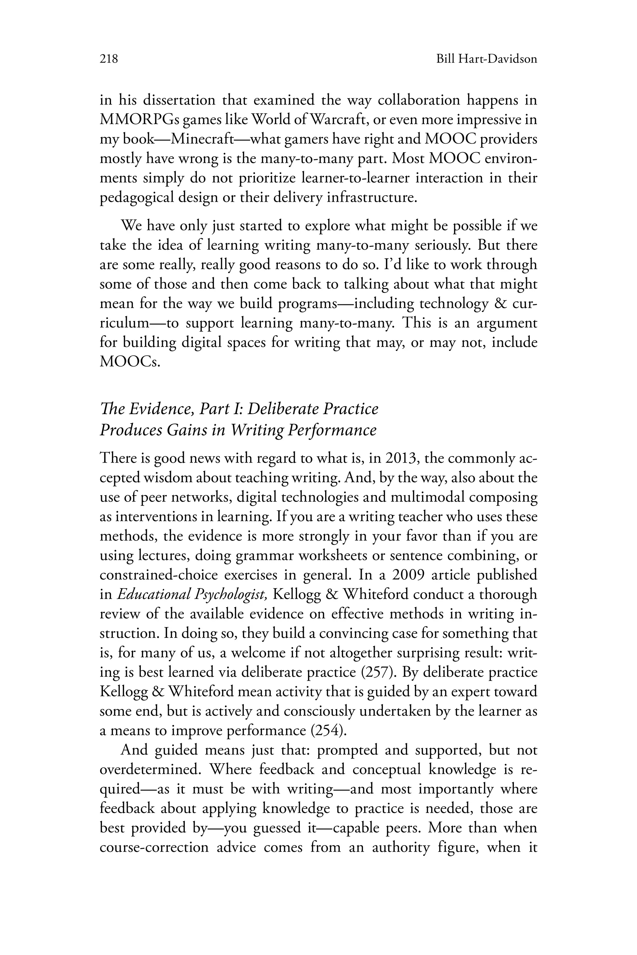 218 Bill Hart-Davidson
in his dissertation that examined the way collaboration happens in
MMORPGs games like World of Warcraft, or even more impressive in
my book—Minecraft—what gamers have right and MOOC providers
mostly have wrong is the many-to-many part. Most MOOC environ-
ments simply do not prioritize learner-to-learner interaction in their
pedagogical design or their delivery infrastructure.
We have only just started to explore what might be possible if we
take the idea of learning writing many-to-many seriously. But there
are some really, really good reasons to do so. I’d like to work through
some of those and then come back to talking about what that might
mean for the way we build programs—including technology & cur-
riculum—to support learning many-to-many. This is an argument
for building digital spaces for writing that may, or may not, include
MOOCs.
The Evidence, Part I: Deliberate Practice
Produces Gains in Writing Performance
There is good news with regard to what is, in 2013, the commonly ac-
cepted wisdom about teaching writing. And, by the way, also about the
use of peer networks, digital technologies and multimodal composing
as interventions in learning. If you are a writing teacher who uses these
methods, the evidence is more strongly in your favor than if you are
using lectures, doing grammar worksheets or sentence combining, or
constrained-choice exercises in general. In a 2009 article published
in Educational Psychologist, Kellogg & Whiteford conduct a thorough
review of the available evidence on effective methods in writing in-
struction. In doing so, they build a convincing case for something that
is, for many of us, a welcome if not altogether surprising result: writ-
ing is best learned via deliberate practice (257). By deliberate practice
Kellogg & Whiteford mean activity that is guided by an expert toward
some end, but is actively and consciously undertaken by the learner as
a means to improve performance (254).
And guided means just that: prompted and supported, but not
overdetermined. Where feedback and conceptual knowledge is re-
quired—as it must be with writing—and most importantly where
feedback about applying knowledge to practice is needed, those are
best provided by—you guessed it—capable peers. More than when
course-correction advice comes from an authority figure, when it
 