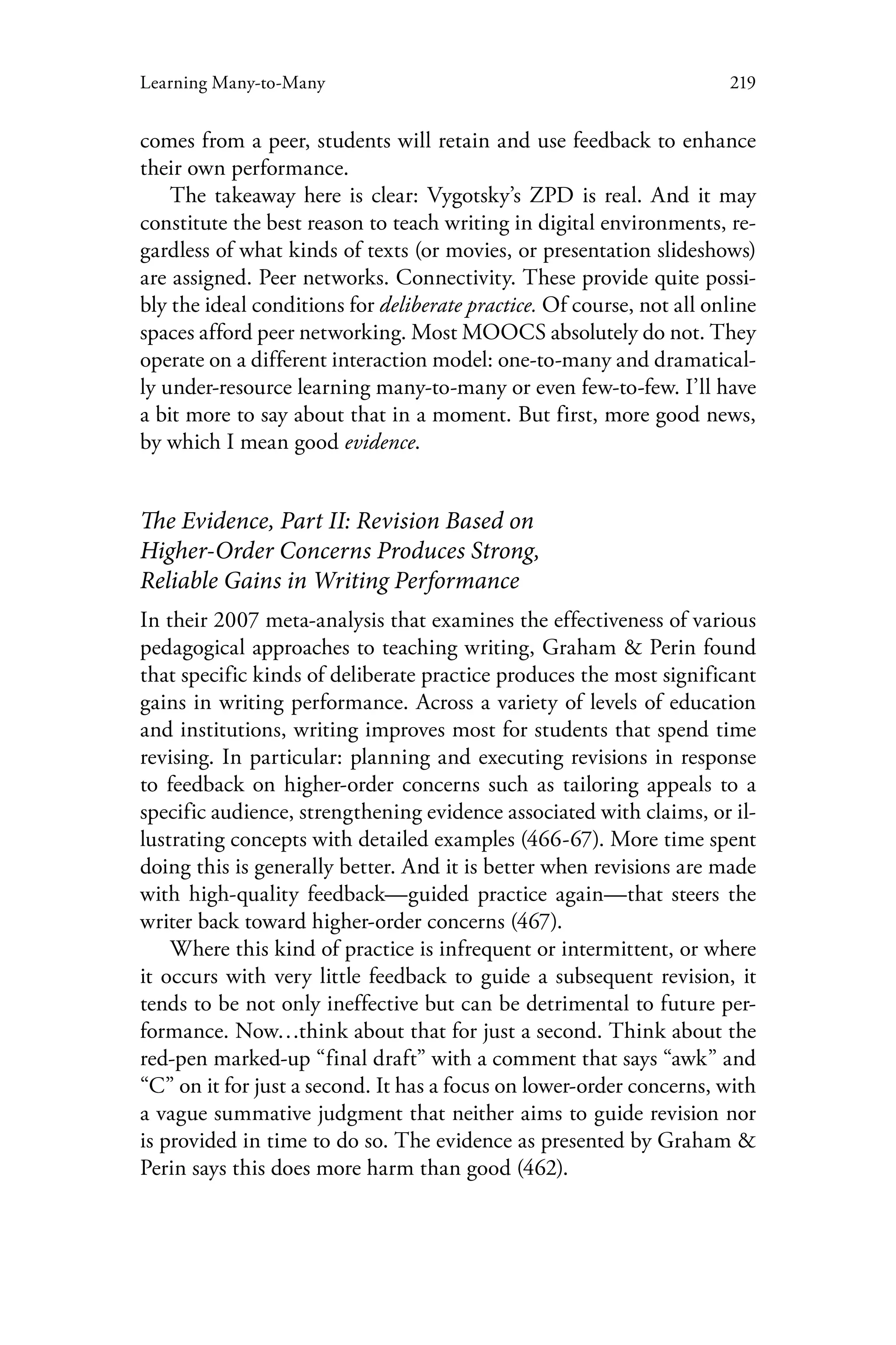 219Learning Many-to-Many
comes from a peer, students will retain and use feedback to enhance
their own performance.
The takeaway here is clear: Vygotsky’s ZPD is real. And it may
constitute the best reason to teach writing in digital environments, re-
gardless of what kinds of texts (or movies, or presentation slideshows)
are assigned. Peer networks. Connectivity. These provide quite possi-
bly the ideal conditions for deliberate practice. Of course, not all online
spaces afford peer networking. Most MOOCS absolutely do not. They
operate on a different interaction model: one-to-many and dramatical-
ly under-resource learning many-to-many or even few-to-few. I’ll have
a bit more to say about that in a moment. But first, more good news,
by which I mean good evidence.
The Evidence, Part II: Revision Based on
Higher-Order Concerns Produces Strong,
Reliable Gains in Writing Performance
In their 2007 meta-analysis that examines the effectiveness of various
pedagogical approaches to teaching writing, Graham & Perin found
that specific kinds of deliberate practice produces the most significant
gains in writing performance. Across a variety of levels of education
and institutions, writing improves most for students that spend time
revising. In particular: planning and executing revisions in response
to feedback on higher-order concerns such as tailoring appeals to a
specific audience, strengthening evidence associated with claims, or il-
lustrating concepts with detailed examples (466-67). More time spent
doing this is generally better. And it is better when revisions are made
with high-quality feedback—guided practice again—that steers the
writer back toward higher-order concerns (467).
Where this kind of practice is infrequent or intermittent, or where
it occurs with very little feedback to guide a subsequent revision, it
tends to be not only ineffective but can be detrimental to future per-
formance. Now…think about that for just a second. Think about the
red-pen marked-up “final draft” with a comment that says “awk” and
“C” on it for just a second. It has a focus on lower-order concerns, with
a vague summative judgment that neither aims to guide revision nor
is provided in time to do so. The evidence as presented by Graham &
Perin says this does more harm than good (462).
 