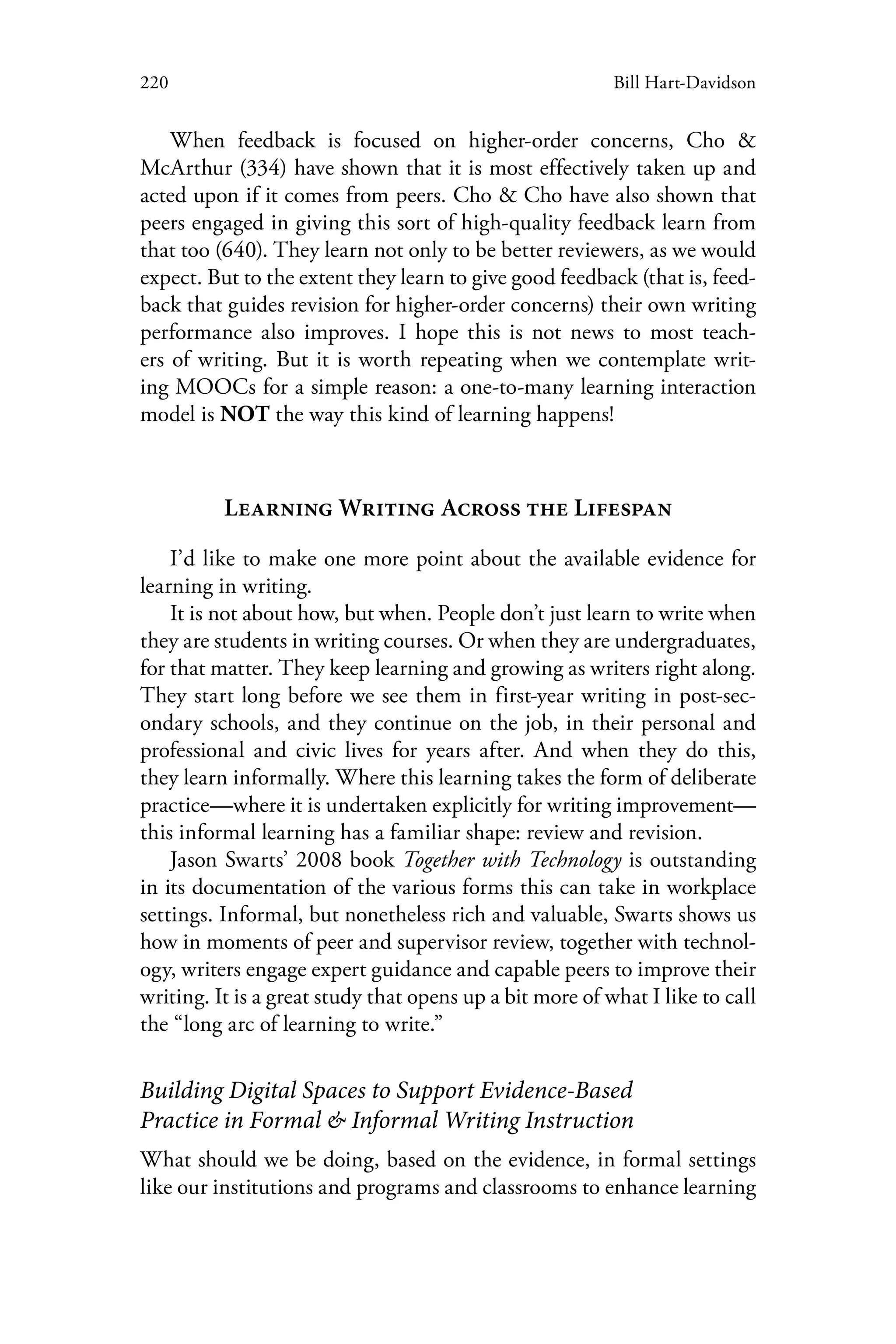 220 Bill Hart-Davidson
When feedback is focused on higher-order concerns, Cho &
McArthur (334) have shown that it is most effectively taken up and
acted upon if it comes from peers. Cho & Cho have also shown that
peers engaged in giving this sort of high-quality feedback learn from
that too (640). They learn not only to be better reviewers, as we would
expect. But to the extent they learn to give good feedback (that is, feed-
back that guides revision for higher-order concerns) their own writing
performance also improves. I hope this is not news to most teach-
ers of writing. But it is worth repeating when we contemplate writ-
ing MOOCs for a simple reason: a one-to-many learning interaction
model is NOT the way this kind of learning happens!
Learning Writing Across the Lifespan
I’d like to make one more point about the available evidence for
learning in writing.
It is not about how, but when. People don’t just learn to write when
they are students in writing courses. Or when they are undergraduates,
for that matter. They keep learning and growing as writers right along.
They start long before we see them in first-year writing in post-sec-
ondary schools, and they continue on the job, in their personal and
professional and civic lives for years after. And when they do this,
they learn informally. Where this learning takes the form of deliberate
practice—where it is undertaken explicitly for writing improvement—
this informal learning has a familiar shape: review and revision.
Jason Swarts’ 2008 book Together with Technology is outstanding
in its documentation of the various forms this can take in workplace
settings. Informal, but nonetheless rich and valuable, Swarts shows us
how in moments of peer and supervisor review, together with technol-
ogy, writers engage expert guidance and capable peers to improve their
writing. It is a great study that opens up a bit more of what I like to call
the “long arc of learning to write.”
Building Digital Spaces to Support Evidence-Based
Practice in Formal & Informal Writing Instruction
What should we be doing, based on the evidence, in formal settings
like our institutions and programs and classrooms to enhance learning
 