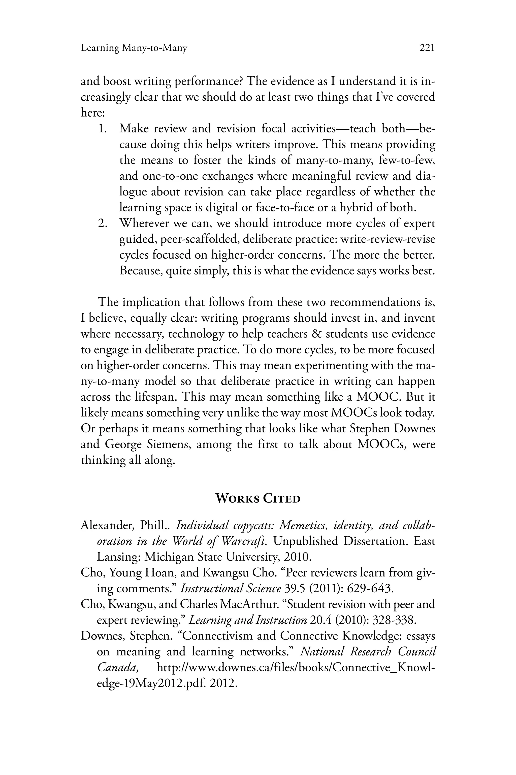221Learning Many-to-Many
and boost writing performance? The evidence as I understand it is in-
creasingly clear that we should do at least two things that I’ve covered
here:
1.	 Make review and revision focal activities—teach both—be-
cause doing this helps writers improve. This means providing
the means to foster the kinds of many-to-many, few-to-few,
and one-to-one exchanges where meaningful review and dia-
logue about revision can take place regardless of whether the
learning space is digital or face-to-face or a hybrid of both.
2.	 Wherever we can, we should introduce more cycles of expert
guided, peer-scaffolded, deliberate practice: write-review-revise
cycles focused on higher-order concerns. The more the better.
Because, quite simply, this is what the evidence says works best.
The implication that follows from these two recommendations is,
I believe, equally clear: writing programs should invest in, and invent
where necessary, technology to help teachers & students use evidence
to engage in deliberate practice. To do more cycles, to be more focused
on higher-order concerns. This may mean experimenting with the ma-
ny-to-many model so that deliberate practice in writing can happen
across the lifespan. This may mean something like a MOOC. But it
likely means something very unlike the way most MOOCs look today.
Or perhaps it means something that looks like what Stephen Downes
and George Siemens, among the first to talk about MOOCs, were
thinking all along.
Works Cited
Alexander, Phill.. Individual copycats: Memetics, identity, and collab-
oration in the World of Warcraft. Unpublished Dissertation. East
Lansing: Michigan State University, 2010.
Cho, Young Hoan, and Kwangsu Cho. “Peer reviewers learn from giv-
ing comments.” Instructional Science 39.5 (2011): 629-643.
Cho, Kwangsu, and Charles MacArthur. “Student revision with peer and
expert reviewing.” Learning and Instruction 20.4 (2010): 328-338.
Downes, Stephen. “Connectivism and Connective Knowledge: essays
on meaning and learning networks.” National Research Council
Canada, http://www.downes.ca/files/books/Connective_Knowl-
edge-19May2012.pdf. 2012.
 