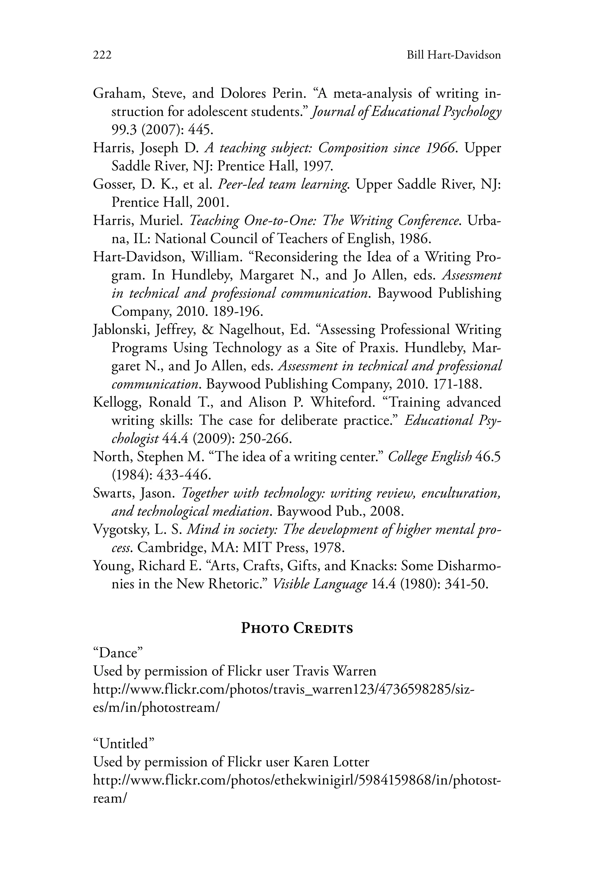 222 Bill Hart-Davidson
Graham, Steve, and Dolores Perin. “A meta-analysis of writing in-
struction for adolescent students.” Journal of Educational Psychology
99.3 (2007): 445.
Harris, Joseph D. A teaching subject: Composition since 1966. Upper
Saddle River, NJ: Prentice Hall, 1997.
Gosser, D. K., et al. Peer-led team learning. Upper Saddle River, NJ:
Prentice Hall, 2001.
Harris, Muriel. Teaching One-to-One: The Writing Conference. Urba-
na, IL: National Council of Teachers of English, 1986.
Hart-Davidson, William. “Reconsidering the Idea of a Writing Pro-
gram. In Hundleby, Margaret N., and Jo Allen, eds. Assessment
in technical and professional communication. Baywood Publishing
Company, 2010. 189-196.
Jablonski, Jeffrey, & Nagelhout, Ed. “Assessing Professional Writing
Programs Using Technology as a Site of Praxis. Hundleby, Mar-
garet N., and Jo Allen, eds. Assessment in technical and professional
communication. Baywood Publishing Company, 2010. 171-188.
Kellogg, Ronald T., and Alison P. Whiteford. “Training advanced
writing skills: The case for deliberate practice.” Educational Psy-
chologist 44.4 (2009): 250-266.
North, Stephen M. “The idea of a writing center.” College English 46.5
(1984): 433-446.
Swarts, Jason. Together with technology: writing review, enculturation,
and technological mediation. Baywood Pub., 2008.
Vygotsky, L. S. Mind in society: The development of higher mental pro-
cess. Cambridge, MA: MIT Press, 1978.
Young, Richard E. “Arts, Crafts, Gifts, and Knacks: Some Disharmo-
nies in the New Rhetoric.” Visible Language 14.4 (1980): 341-50.
Photo Credits
“Dance”
Used by permission of Flickr user Travis Warren
http://www.flickr.com/photos/travis_warren123/4736598285/siz-
es/m/in/photostream/
“Untitled”
Used by permission of Flickr user Karen Lotter
http://www.flickr.com/photos/ethekwinigirl/5984159868/in/photost-
ream/
 