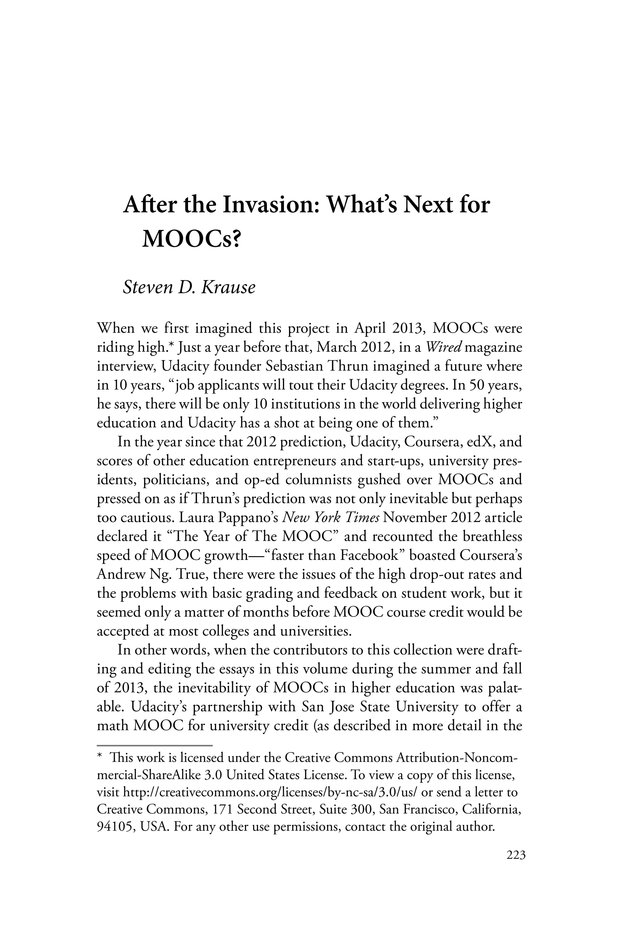 223
After the Invasion: What’s Next for
MOOCs?
Steven D. Krause
When we first imagined this project in April 2013, MOOCs were
riding high.* Just a year before that, March 2012, in a Wired magazine
interview, Udacity founder Sebastian Thrun imagined a future where
in 10 years, “job applicants will tout their Udacity degrees. In 50 years,
he says, there will be only 10 institutions in the world delivering higher
education and Udacity has a shot at being one of them.”
In the year since that 2012 prediction, Udacity, Coursera, edX, and
scores of other education entrepreneurs and start-ups, university pres-
idents, politicians, and op-ed columnists gushed over MOOCs and
pressed on as if Thrun’s prediction was not only inevitable but perhaps
too cautious. Laura Pappano’s New York Times November 2012 article
declared it “The Year of The MOOC” and recounted the breathless
speed of MOOC growth—“faster than Facebook” boasted Coursera’s
Andrew Ng. True, there were the issues of the high drop-out rates and
the problems with basic grading and feedback on student work, but it
seemed only a matter of months before MOOC course credit would be
accepted at most colleges and universities.
In other words, when the contributors to this collection were draft-
ing and editing the essays in this volume during the summer and fall
of 2013, the inevitability of MOOCs in higher education was palat-
able. Udacity’s partnership with San Jose State University to offer a
math MOOC for university credit (as described in more detail in the
*  This work is licensed under the Creative Commons Attribution-Noncom-
mercial-ShareAlike 3.0 United States License. To view a copy of this license,
visit http://creativecommons.org/licenses/by-nc-sa/3.0/us/ or send a letter to
Creative Commons, 171 Second Street, Suite 300, San Francisco, California,
94105, USA. For any other use permissions, contact the original author.
 