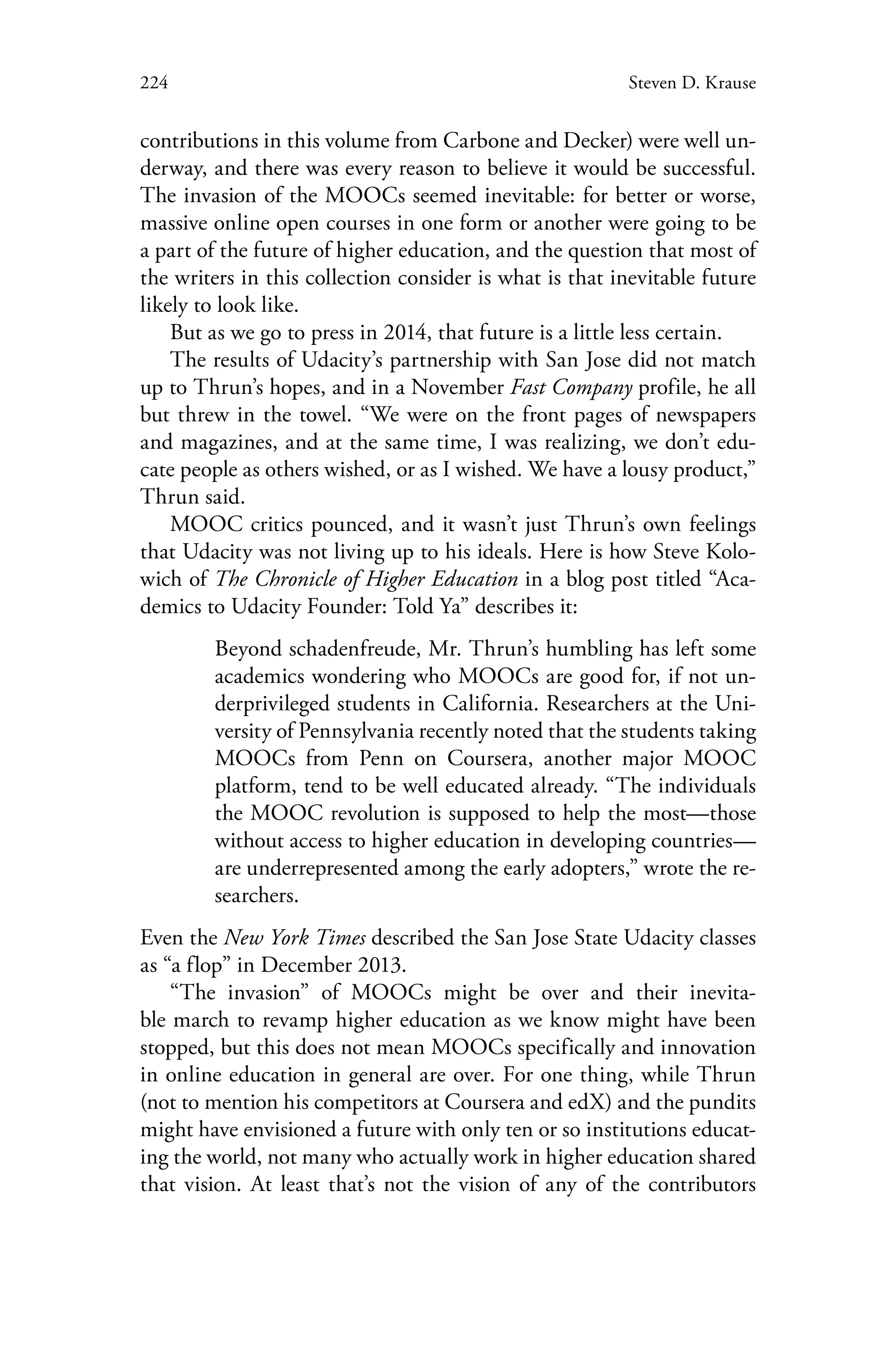 224 Steven D. Krause
contributions in this volume from Carbone and Decker) were well un-
derway, and there was every reason to believe it would be successful.
The invasion of the MOOCs seemed inevitable: for better or worse,
massive online open courses in one form or another were going to be
a part of the future of higher education, and the question that most of
the writers in this collection consider is what is that inevitable future
likely to look like.
But as we go to press in 2014, that future is a little less certain.
The results of Udacity’s partnership with San Jose did not match
up to Thrun’s hopes, and in a November Fast Company profile, he all
but threw in the towel. “We were on the front pages of newspapers
and magazines, and at the same time, I was realizing, we don’t edu-
cate people as others wished, or as I wished. We have a lousy product,”
Thrun said.
MOOC critics pounced, and it wasn’t just Thrun’s own feelings
that Udacity was not living up to his ideals. Here is how Steve Kolo-
wich of The Chronicle of Higher Education in a blog post titled “Aca-
demics to Udacity Founder: Told Ya” describes it:
Beyond schadenfreude, Mr. Thrun’s humbling has left some
academics wondering who MOOCs are good for, if not un-
derprivileged students in California. Researchers at the Uni-
versity of Pennsylvania recently noted that the students taking
MOOCs from Penn on Coursera, another major MOOC
platform, tend to be well educated already. “The individuals
the MOOC revolution is supposed to help the most—those
without access to higher education in developing countries—
are underrepresented among the early adopters,” wrote the re-
searchers.
Even the New York Times described the San Jose State Udacity classes
as “a flop” in December 2013.
“The invasion” of MOOCs might be over and their inevita-
ble march to revamp higher education as we know might have been
stopped, but this does not mean MOOCs specifically and innovation
in online education in general are over. For one thing, while Thrun
(not to mention his competitors at Coursera and edX) and the pundits
might have envisioned a future with only ten or so institutions educat-
ing the world, not many who actually work in higher education shared
that vision. At least that’s not the vision of any of the contributors
 