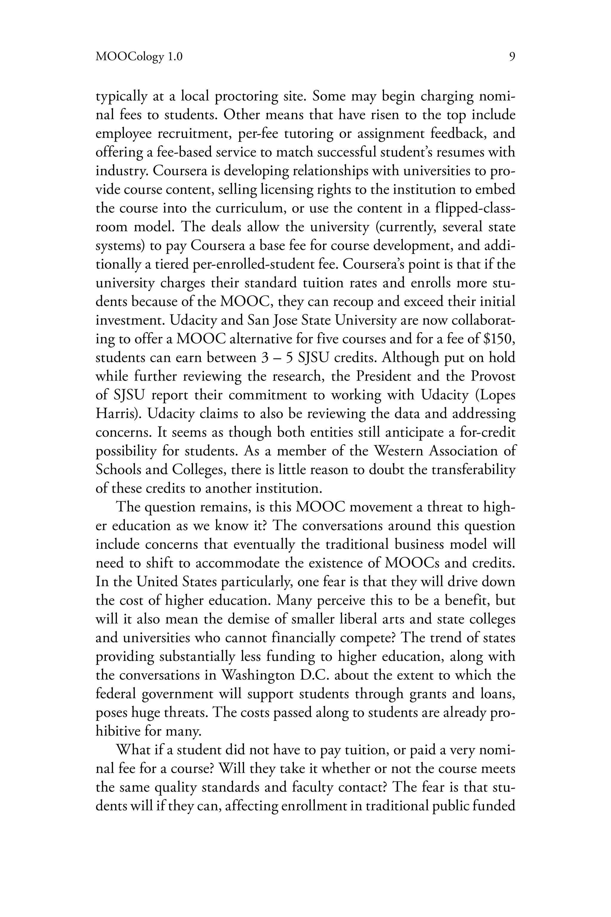 9MOOCology 1.0
typically at a local proctoring site. Some may begin charging nomi-
nal fees to students. Other means that have risen to the top include
employee recruitment, per-fee tutoring or assignment feedback, and
offering a fee-based service to match successful student’s resumes with
industry. Coursera is developing relationships with universities to pro-
vide course content, selling licensing rights to the institution to embed
the course into the curriculum, or use the content in a flipped-class-
room model. The deals allow the university (currently, several state
systems) to pay Coursera a base fee for course development, and addi-
tionally a tiered per-enrolled-student fee. Coursera’s point is that if the
university charges their standard tuition rates and enrolls more stu-
dents because of the MOOC, they can recoup and exceed their initial
investment. Udacity and San Jose State University are now collaborat-
ing to offer a MOOC alternative for five courses and for a fee of $150,
students can earn between 3 – 5 SJSU credits. Although put on hold
while further reviewing the research, the President and the Provost
of SJSU report their commitment to working with Udacity (Lopes
Harris). Udacity claims to also be reviewing the data and addressing
concerns. It seems as though both entities still anticipate a for-credit
possibility for students. As a member of the Western Association of
Schools and Colleges, there is little reason to doubt the transferability
of these credits to another institution.
The question remains, is this MOOC movement a threat to high-
er education as we know it? The conversations around this question
include concerns that eventually the traditional business model will
need to shift to accommodate the existence of MOOCs and credits.
In the United States particularly, one fear is that they will drive down
the cost of higher education. Many perceive this to be a benefit, but
will it also mean the demise of smaller liberal arts and state colleges
and universities who cannot financially compete? The trend of states
providing substantially less funding to higher education, along with
the conversations in Washington D.C. about the extent to which the
federal government will support students through grants and loans,
poses huge threats. The costs passed along to students are already pro-
hibitive for many.
What if a student did not have to pay tuition, or paid a very nomi-
nal fee for a course? Will they take it whether or not the course meets
the same quality standards and faculty contact? The fear is that stu-
dents will if they can, affecting enrollment in traditional public funded
 