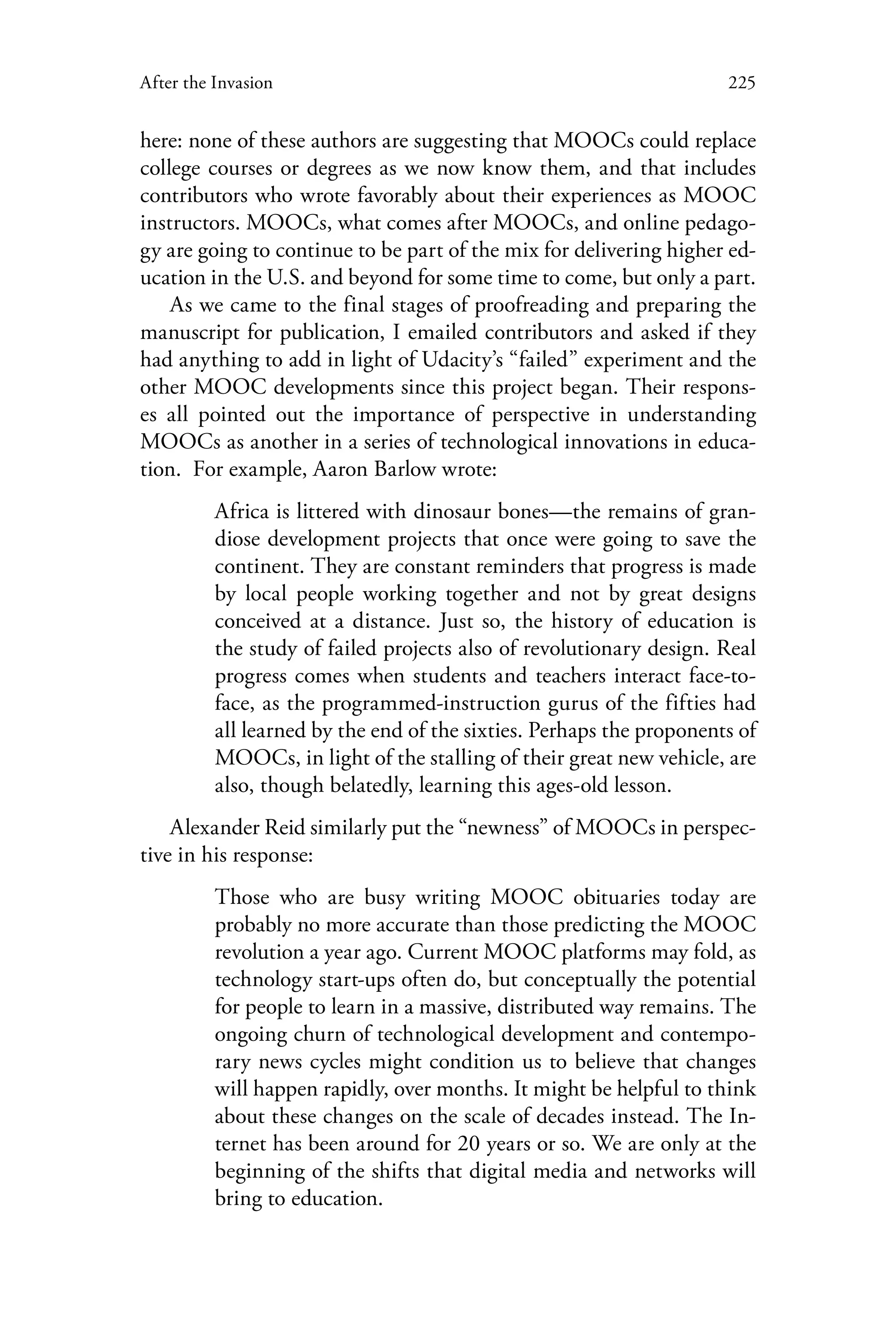 225After the Invasion
here: none of these authors are suggesting that MOOCs could replace
college courses or degrees as we now know them, and that includes
contributors who wrote favorably about their experiences as MOOC
instructors. MOOCs, what comes after MOOCs, and online pedago-
gy are going to continue to be part of the mix for delivering higher ed-
ucation in the U.S. and beyond for some time to come, but only a part.
As we came to the final stages of proofreading and preparing the
manuscript for publication, I emailed contributors and asked if they
had anything to add in light of Udacity’s “failed” experiment and the
other MOOC developments since this project began. Their respons-
es all pointed out the importance of perspective in understanding
MOOCs as another in a series of technological innovations in educa-
tion. For example, Aaron Barlow wrote:
Africa is littered with dinosaur bones—the remains of gran-
diose development projects that once were going to save the
continent. They are constant reminders that progress is made
by local people working together and not by great designs
conceived at a distance. Just so, the history of education is
the study of failed projects also of revolutionary design. Real
progress comes when students and teachers interact face-to-
face, as the programmed-instruction gurus of the fifties had
all learned by the end of the sixties. Perhaps the proponents of
MOOCs, in light of the stalling of their great new vehicle, are
also, though belatedly, learning this ages-old lesson.
Alexander Reid similarly put the “newness” of MOOCs in perspec-
tive in his response:
Those who are busy writing MOOC obituaries  today  are
probably no more accurate than those predicting the MOOC
revolution a year ago. Current MOOC platforms may fold, as
technology start-ups often do, but conceptually the potential
for people to learn in a massive, distributed way remains. The
ongoing churn of technological development and contempo-
rary news cycles might condition us to believe that changes
will happen rapidly, over months. It might be helpful to think
about these changes on the scale of decades instead. The In-
ternet has been around for 20 years or so. We are only at the
beginning of the shifts that digital media and networks will
bring to education.
 