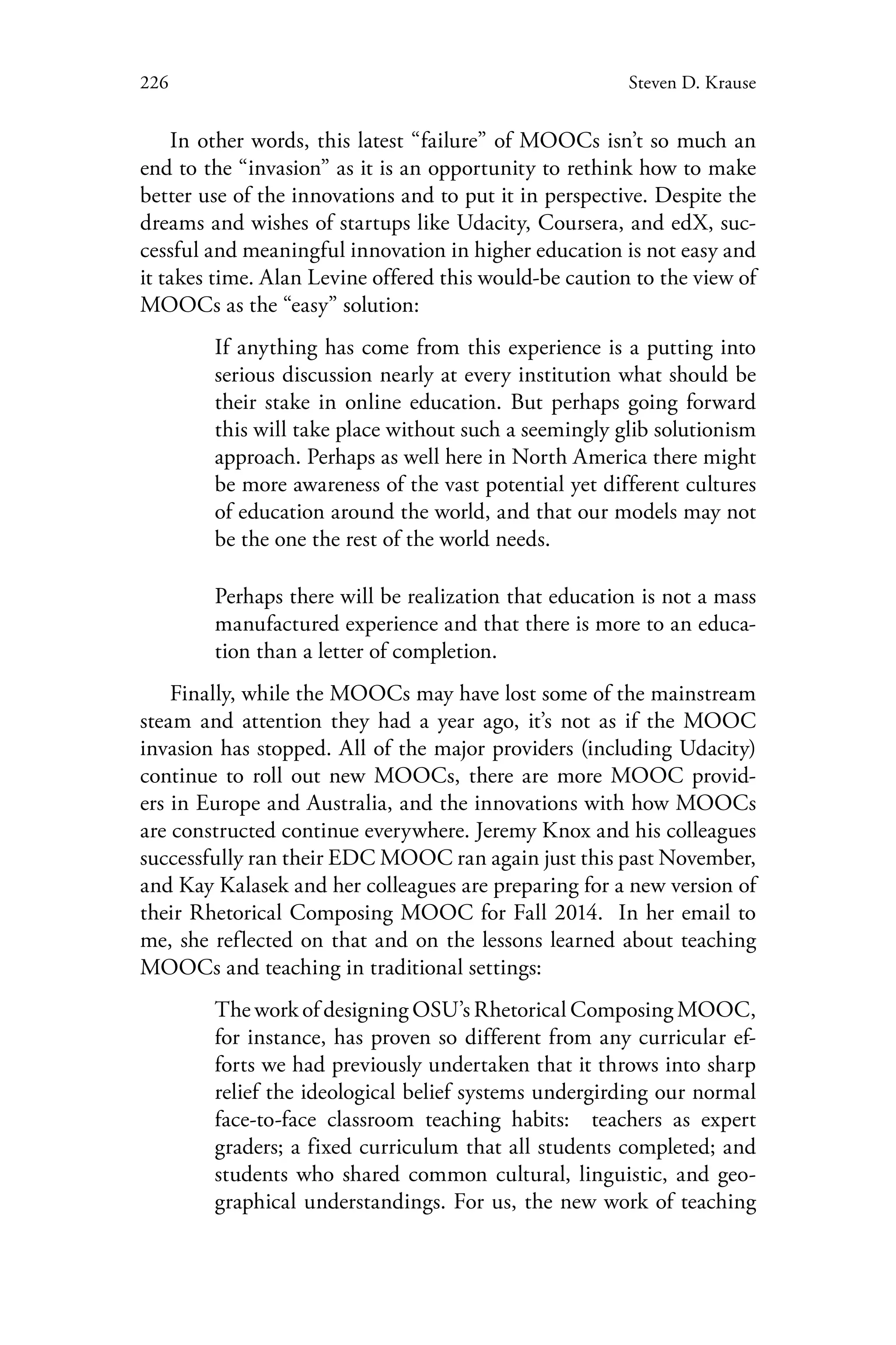 226 Steven D. Krause
In other words, this latest “failure” of MOOCs isn’t so much an
end to the “invasion” as it is an opportunity to rethink how to make
better use of the innovations and to put it in perspective. Despite the
dreams and wishes of startups like Udacity, Coursera, and edX, suc-
cessful and meaningful innovation in higher education is not easy and
it takes time. Alan Levine offered this would-be caution to the view of
MOOCs as the “easy” solution:
If anything has come from this experience is a putting into
serious discussion nearly at every institution what should be
their stake in online education. But perhaps going forward
this will take place without such a seemingly glib solutionism
approach. Perhaps as well here in North America there might
be more awareness of the vast potential yet different cultures
of education around the world, and that our models may not
be the one the rest of the world needs.
Perhaps there will be realization that education is not a mass
manufactured experience and that there is more to an educa-
tion than a letter of completion.
Finally, while the MOOCs may have lost some of the mainstream
steam and attention they had a year ago, it’s not as if the MOOC
invasion has stopped. All of the major providers (including Udacity)
continue to roll out new MOOCs, there are more MOOC provid-
ers in Europe and Australia, and the innovations with how MOOCs
are constructed continue everywhere. Jeremy Knox and his colleagues
successfully ran their EDC MOOC ran again just this past November,
and Kay Kalasek and her colleagues are preparing for a new version of
their Rhetorical Composing MOOC for Fall 2014. In her email to
me, she reflected on that and on the lessons learned about teaching
MOOCs and teaching in traditional settings:
The work of designing OSU’s Rhetorical Composing MOOC,
for instance, has proven so different from any curricular ef-
forts we had previously undertaken that it throws into sharp
relief the ideological belief systems undergirding our normal
face-to-face classroom teaching habits: teachers as expert
graders; a fixed curriculum that all students completed; and
students who shared common cultural, linguistic, and geo-
graphical understandings. For us, the new work of teaching
 