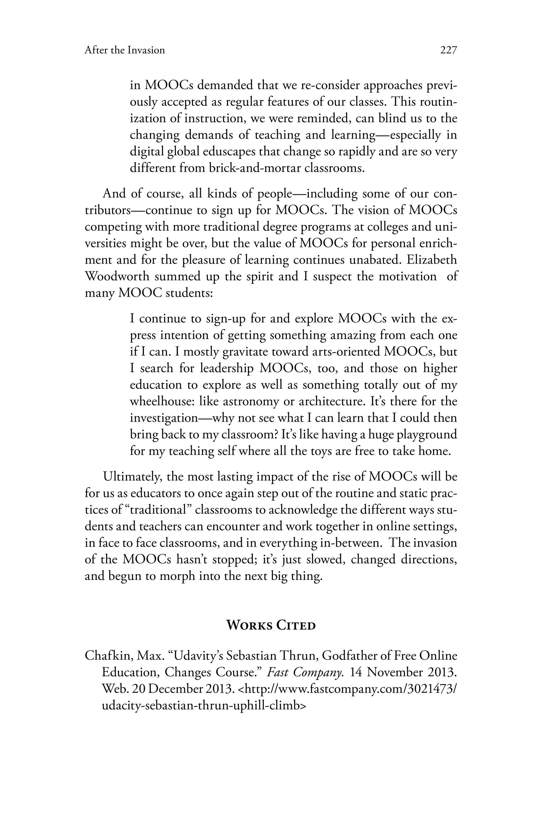 227After the Invasion
in MOOCs demanded that we re-consider approaches previ-
ously accepted as regular features of our classes. This routin-
ization of instruction, we were reminded, can blind us to the
changing demands of teaching and learning—especially in
digital global eduscapes that change so rapidly and are so very
different from brick-and-mortar classrooms.
And of course, all kinds of people—including some of our con-
tributors—continue to sign up for MOOCs. The vision of MOOCs
competing with more traditional degree programs at colleges and uni-
versities might be over, but the value of MOOCs for personal enrich-
ment and for the pleasure of learning continues unabated. Elizabeth
Woodworth summed up the spirit and I suspect the motivation of
many MOOC students:
I continue to sign-up for and explore MOOCs with the ex-
press intention of getting something amazing from each one
if I can. I mostly gravitate toward arts-oriented MOOCs, but
I search for leadership MOOCs, too, and those on higher
education to explore as well as something totally out of my
wheelhouse: like astronomy or architecture. It’s there for the
investigation—why not see what I can learn that I could then
bring back to my classroom? It’s like having a huge playground
for my teaching self where all the toys are free to take home.
Ultimately, the most lasting impact of the rise of MOOCs will be
for us as educators to once again step out of the routine and static prac-
tices of “traditional” classrooms to acknowledge the different ways stu-
dents and teachers can encounter and work together in online settings,
in face to face classrooms, and in everything in-between. The invasion
of the MOOCs hasn’t stopped; it’s just slowed, changed directions,
and begun to morph into the next big thing.
Works Cited
Chafkin, Max. “Udavity’s Sebastian Thrun, Godfather of Free Online
Education, Changes Course.” Fast Company. 14 November 2013.
Web. 20 December 2013. <http://www.fastcompany.com/3021473/
udacity-sebastian-thrun-uphill-climb>
 