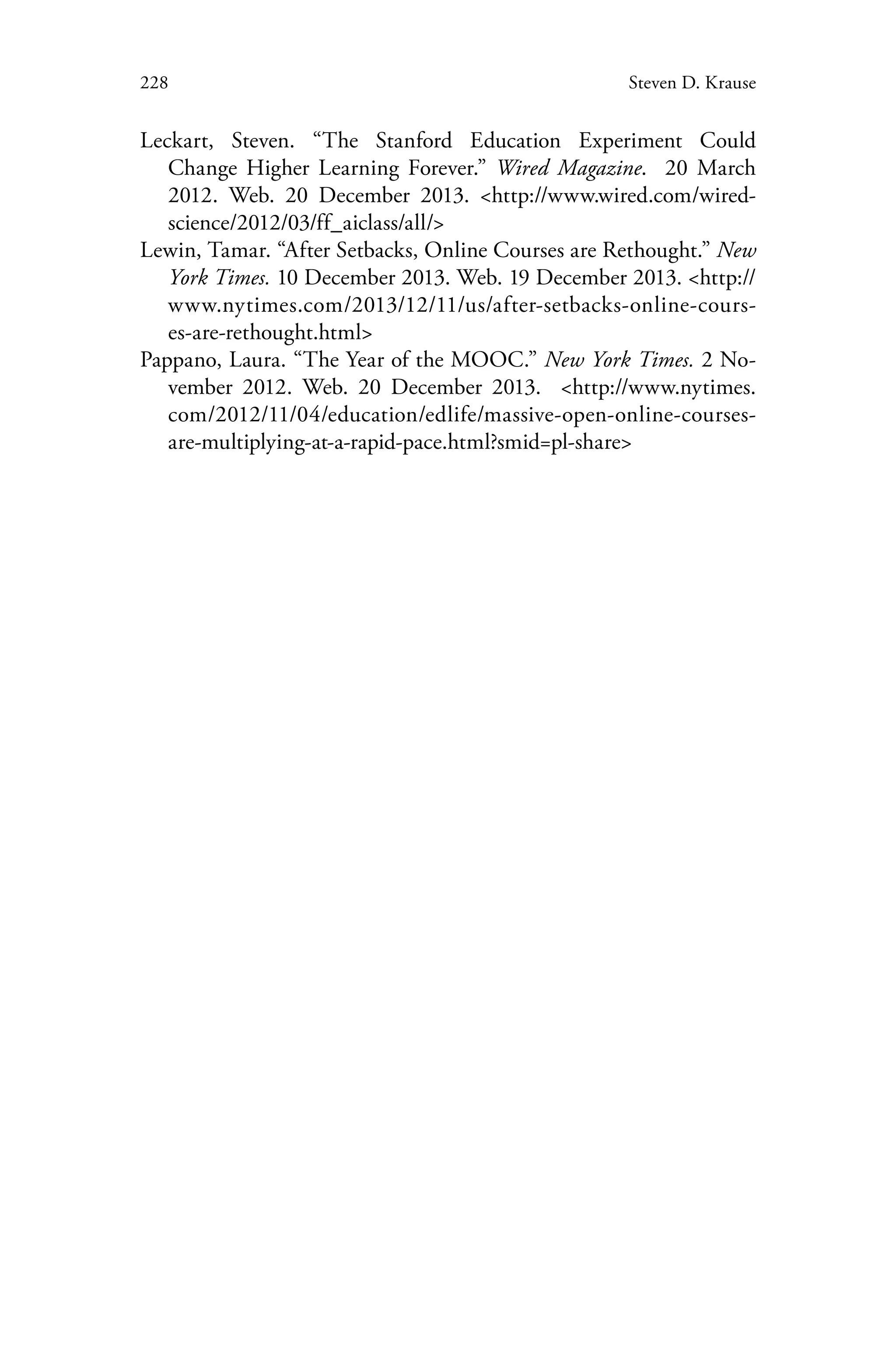 228 Steven D. Krause
Leckart, Steven. “The Stanford Education Experiment Could
Change Higher Learning Forever.” Wired Magazine. 20 March
2012. Web. 20 December 2013. <http://www.wired.com/wired-
science/2012/03/ff_aiclass/all/>
Lewin, Tamar. “After Setbacks, Online Courses are Rethought.” New
York Times. 10 December 2013. Web. 19 December 2013. <http://
www.nytimes.com/2013/12/11/us/after-setbacks-online-cours-
es-are-rethought.html>
Pappano, Laura. “The Year of the MOOC.” New York Times. 2 No-
vember 2012. Web. 20 December 2013. <http://www.nytimes.
com/2012/11/04/education/edlife/massive-open-online-courses-
are-multiplying-at-a-rapid-pace.html?smid=pl-share>
 