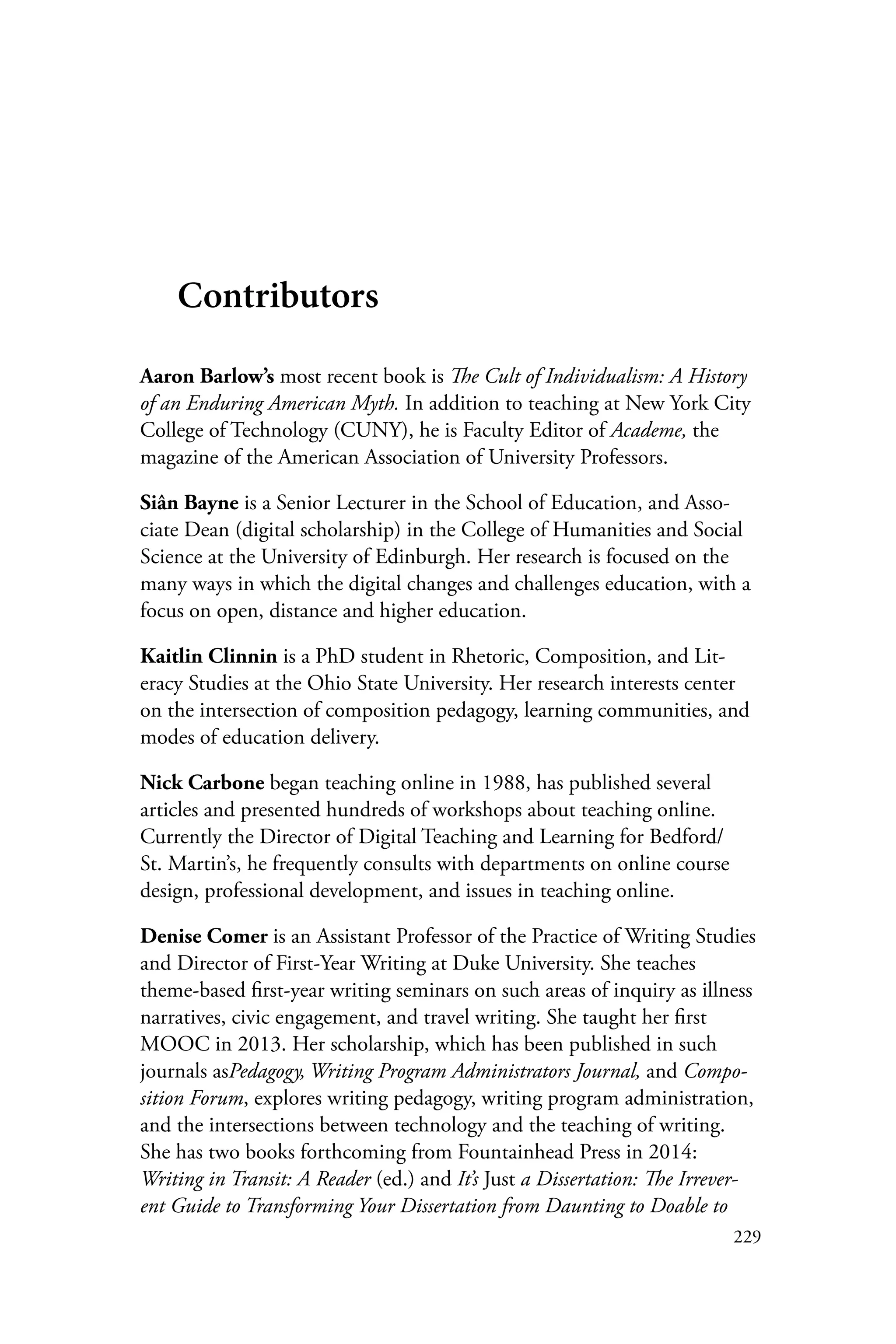 229
Contributors
Aaron Barlow’s most recent book is The Cult of Individualism: A History
of an Enduring American Myth. In addition to teaching at New York City
College of Technology (CUNY), he is Faculty Editor of Academe, the
magazine of the American Association of University Professors.
Siân Bayne is a Senior Lecturer in the School of Education, and Asso-
ciate Dean (digital scholarship) in the College of Humanities and Social
Science at the University of Edinburgh. Her research is focused on the
many ways in which the digital changes and challenges education, with a
focus on open, distance and higher education.
Kaitlin Clinnin is a PhD student in Rhetoric, Composition, and Lit-
eracy Studies at the Ohio State University. Her research interests center
on the intersection of composition pedagogy, learning communities, and
modes of education delivery.
Nick Carbone began teaching online in 1988, has published several
articles and presented hundreds of workshops about teaching online.
Currently the Director of Digital Teaching and Learning for Bedford/
St. Martin’s, he frequently consults with departments on online course
design, professional development, and issues in teaching online.
Denise Comer is an Assistant Professor of the Practice of Writing Studies
and Director of First-Year Writing at Duke University. She teaches
theme-based first-year writing seminars on such areas of inquiry as illness
narratives, civic engagement, and travel writing. She taught her first
MOOC in 2013. Her scholarship, which has been published in such
journals asPedagogy, Writing Program Administrators Journal, and Compo-
sition Forum, explores writing pedagogy, writing program administration,
and the intersections between technology and the teaching of writing.
She has two books forthcoming from Fountainhead Press in 2014:
Writing in Transit: A Reader (ed.) and It’s Just a Dissertation: The Irrever-
ent Guide to Transforming Your Dissertation from Daunting to Doable to
 