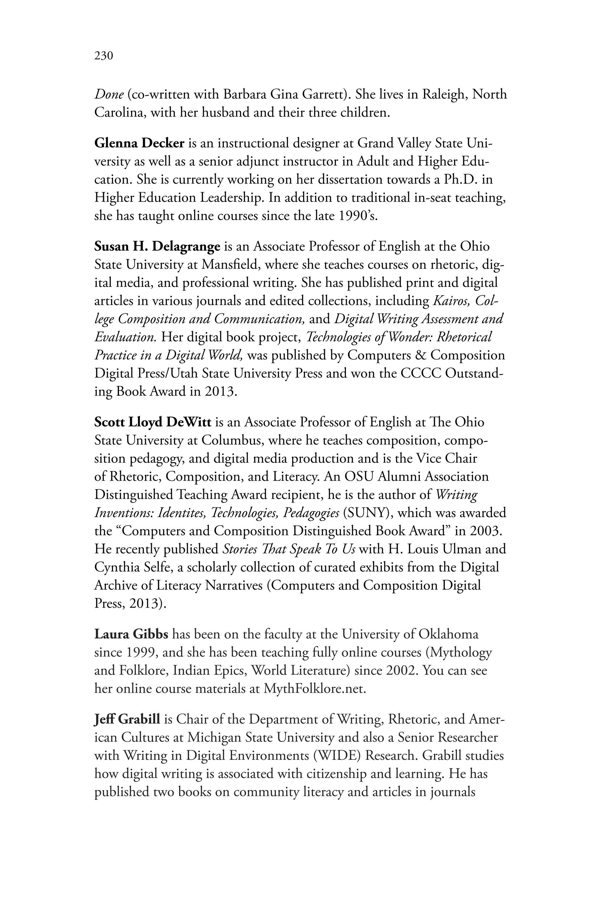 230
Done (co-written with Barbara Gina Garrett). She lives in Raleigh, North
Carolina, with her husband and their three children.
Glenna Decker is an instructional designer at Grand Valley State Uni-
versity as well as a senior adjunct instructor in Adult and Higher Edu-
cation. She is currently working on her dissertation towards a Ph.D. in
Higher Education Leadership. In addition to traditional in-seat teaching,
she has taught online courses since the late 1990’s.
Susan H. Delagrange is an Associate Professor of English at the Ohio
State University at Mansfield, where she teaches courses on rhetoric, dig-
ital media, and professional writing. She has published print and digital
articles in various journals and edited collections, including Kairos, Col-
lege Composition and Communication, and Digital Writing Assessment and
Evaluation. Her digital book project, Technologies of Wonder: Rhetorical
Practice in a Digital World, was published by Computers & Composition
Digital Press/Utah State University Press and won the CCCC Outstand-
ing Book Award in 2013.
Scott Lloyd DeWitt is an Associate Professor of English at The Ohio
State University at Columbus, where he teaches composition, compo-
sition pedagogy, and digital media production and is the Vice Chair
of Rhetoric, Composition, and Literacy. An OSU Alumni Association
Distinguished Teaching Award recipient, he is the author of Writing
Inventions: Identites, Technologies, Pedagogies (SUNY), which was awarded
the “Computers and Composition Distinguished Book Award” in 2003.
He recently published Stories That Speak To Us with H. Louis Ulman and
Cynthia Selfe, a scholarly collection of curated exhibits from the Digital
Archive of Literacy Narratives (Computers and Composition Digital
Press, 2013).
Laura Gibbs has been on the faculty at the University of Oklahoma
since 1999, and she has been teaching fully online courses (Mythology
and Folklore, Indian Epics, World Literature) since 2002. You can see
her online course materials at MythFolklore.net.
Jeff Grabill is Chair of the Department of Writing, Rhetoric, and Amer-
ican Cultures at Michigan State University and also a Senior Researcher
with Writing in Digital Environments (WIDE) Research. Grabill studies
how digital writing is associated with citizenship and learning. He has
published two books on community literacy and articles in journals
 