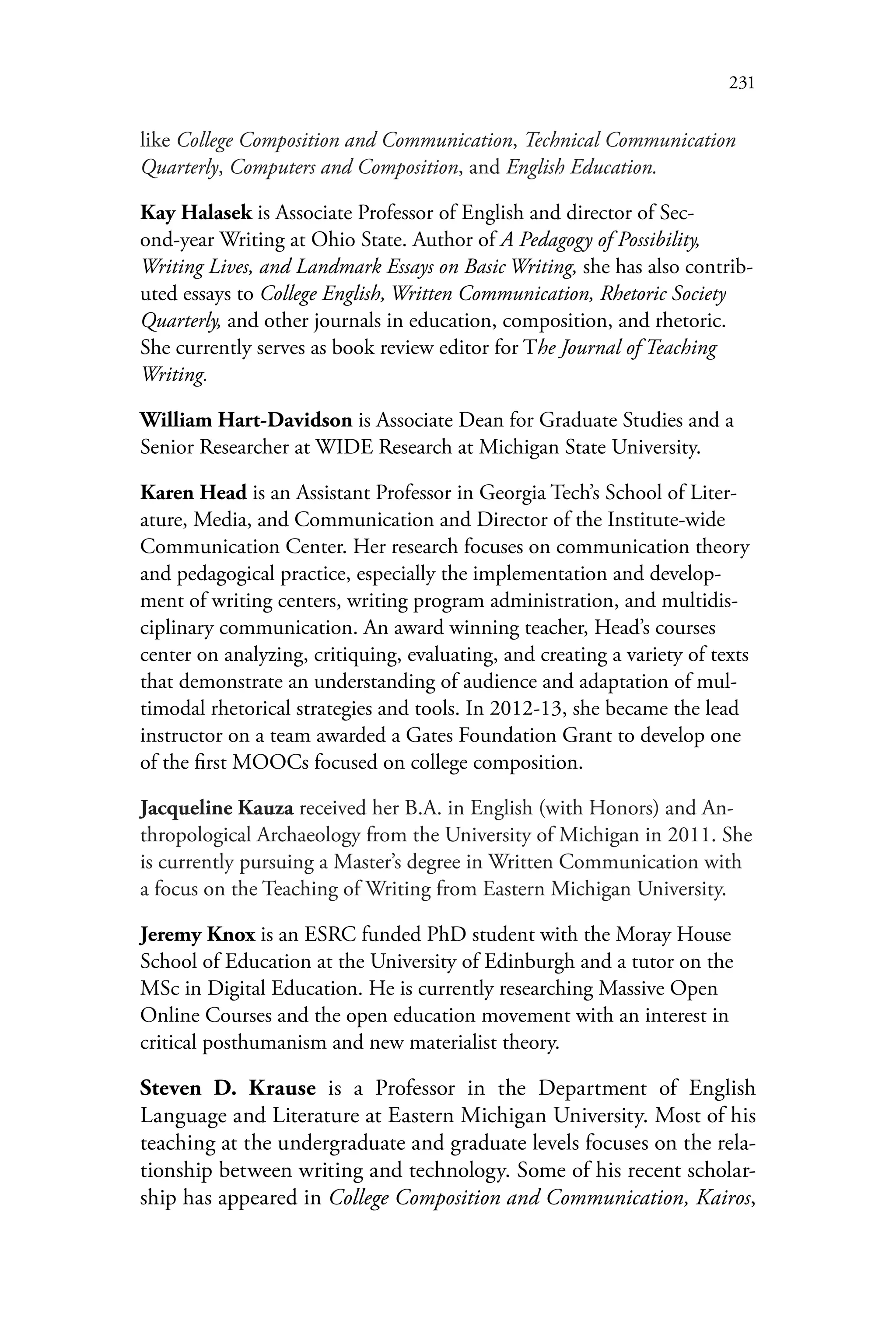 231
like College Composition and Communication, Technical Communication
Quarterly, Computers and Composition, and English Education.
Kay Halasek is Associate Professor of English and director of Sec-
ond-year Writing at Ohio State. Author of A Pedagogy of Possibility,
Writing Lives, and Landmark Essays on Basic Writing, she has also contrib-
uted essays to College English, Written Communication, Rhetoric Society
Quarterly, and other journals in education, composition, and rhetoric.
She currently serves as book review editor for The Journal of Teaching
Writing.
William Hart-Davidson is Associate Dean for Graduate Studies and a
Senior Researcher at WIDE Research at Michigan State University.
Karen Head is an Assistant Professor in Georgia Tech’s School of Liter-
ature, Media, and Communication and Director of the Institute-wide
Communication Center. Her research focuses on communication theory
and pedagogical practice, especially the implementation and develop-
ment of writing centers, writing program administration, and multidis-
ciplinary communication. An award winning teacher, Head’s courses
center on analyzing, critiquing, evaluating, and creating a variety of texts
that demonstrate an understanding of audience and adaptation of mul-
timodal rhetorical strategies and tools. In 2012-13, she became the lead
instructor on a team awarded a Gates Foundation Grant to develop one
of the first MOOCs focused on college composition.
Jacqueline Kauza received her B.A. in English (with Honors) and An-
thropological Archaeology from the University of Michigan in 2011. She
is currently pursuing a Master’s degree in Written Communication with
a focus on the Teaching of Writing from Eastern Michigan University.
Jeremy Knox is an ESRC funded PhD student with the Moray House
School of Education at the University of Edinburgh and a tutor on the
MSc in Digital Education. He is currently researching Massive Open
Online Courses and the open education movement with an interest in
critical posthumanism and new materialist theory.
Steven D. Krause is a Professor in the Department of English
Language and Literature at Eastern Michigan University. Most of his
teaching at the undergraduate and graduate levels focuses on the rela-
tionship between writing and technology. Some of his recent scholar-
ship has appeared in College Composition and Communication, Kairos,
 