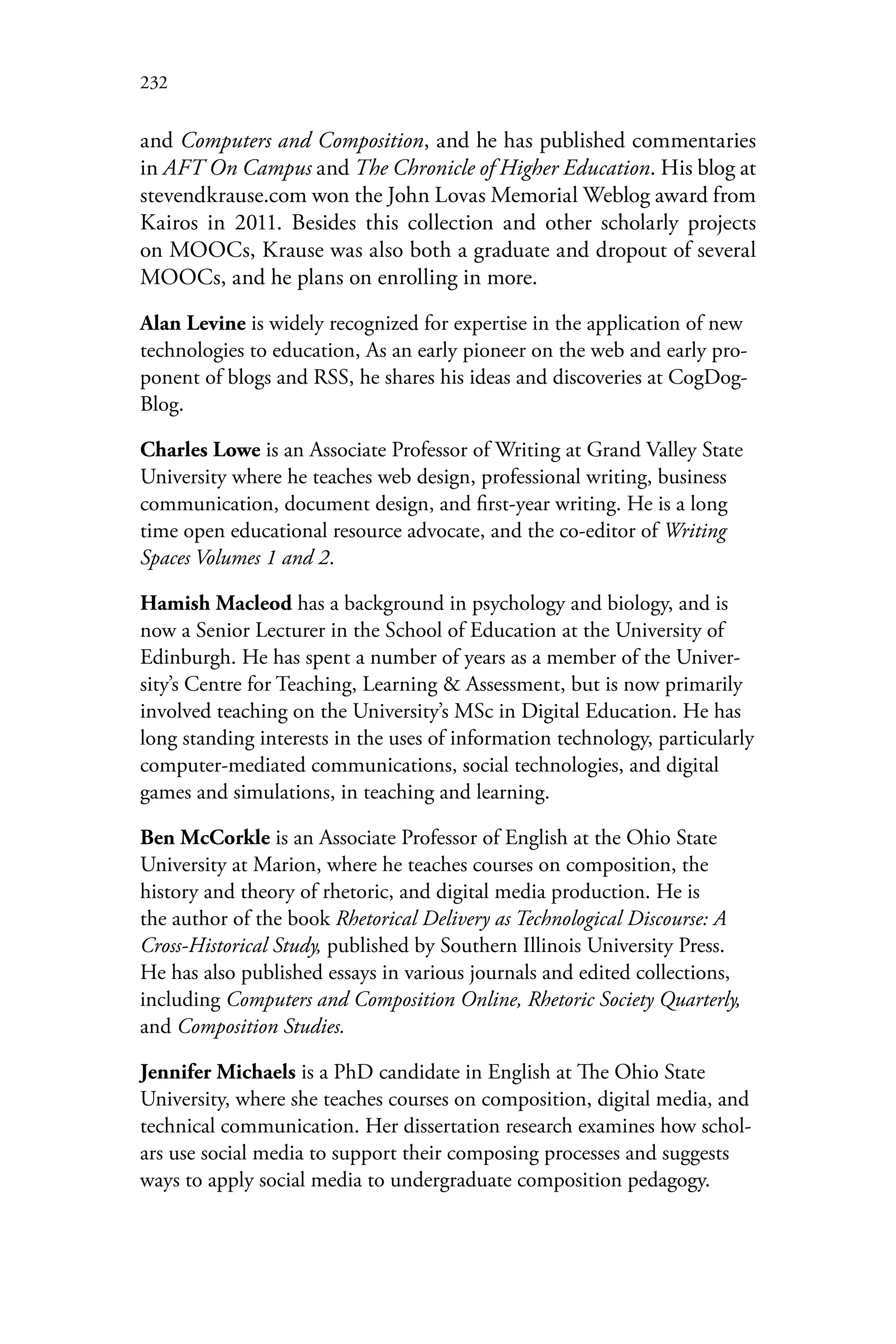232
and Computers and Composition, and he has published commentaries
in AFT On Campus and The Chronicle of Higher Education. His blog at
stevendkrause.com won the John Lovas Memorial Weblog award from
Kairos in 2011. Besides this collection and other scholarly projects
on MOOCs, Krause was also both a graduate and dropout of several
MOOCs, and he plans on enrolling in more.
Alan Levine is widely recognized for expertise in the application of new
technologies to education, As an early pioneer on the web and early pro-
ponent of blogs and RSS, he shares his ideas and discoveries at CogDog-
Blog.
Charles Lowe is an Associate Professor of Writing at Grand Valley State
University where he teaches web design, professional writing, business
communication, document design, and first-year writing. He is a long
time open educational resource advocate, and the co-editor of Writing
Spaces Volumes 1 and 2.
Hamish Macleod has a background in psychology and biology, and is
now a Senior Lecturer in the School of Education at the University of
Edinburgh. He has spent a number of years as a member of the Univer-
sity’s Centre for Teaching, Learning & Assessment, but is now primarily
involved teaching on the University’s MSc in Digital Education. He has
long standing interests in the uses of information technology, particularly
computer-mediated communications, social technologies, and digital
games and simulations, in teaching and learning.
Ben McCorkle is an Associate Professor of English at the Ohio State
University at Marion, where he teaches courses on composition, the
history and theory of rhetoric, and digital media production. He is
the author of the book Rhetorical Delivery as Technological Discourse: A
Cross-Historical Study, published by Southern Illinois University Press.
He has also published essays in various journals and edited collections,
including Computers and Composition Online, Rhetoric Society Quarterly,
and Composition Studies.
Jennifer Michaels is a PhD candidate in English at The Ohio State
University, where she teaches courses on composition, digital media, and
technical communication. Her dissertation research examines how schol-
ars use social media to support their composing processes and suggests
ways to apply social media to undergraduate composition pedagogy.
 