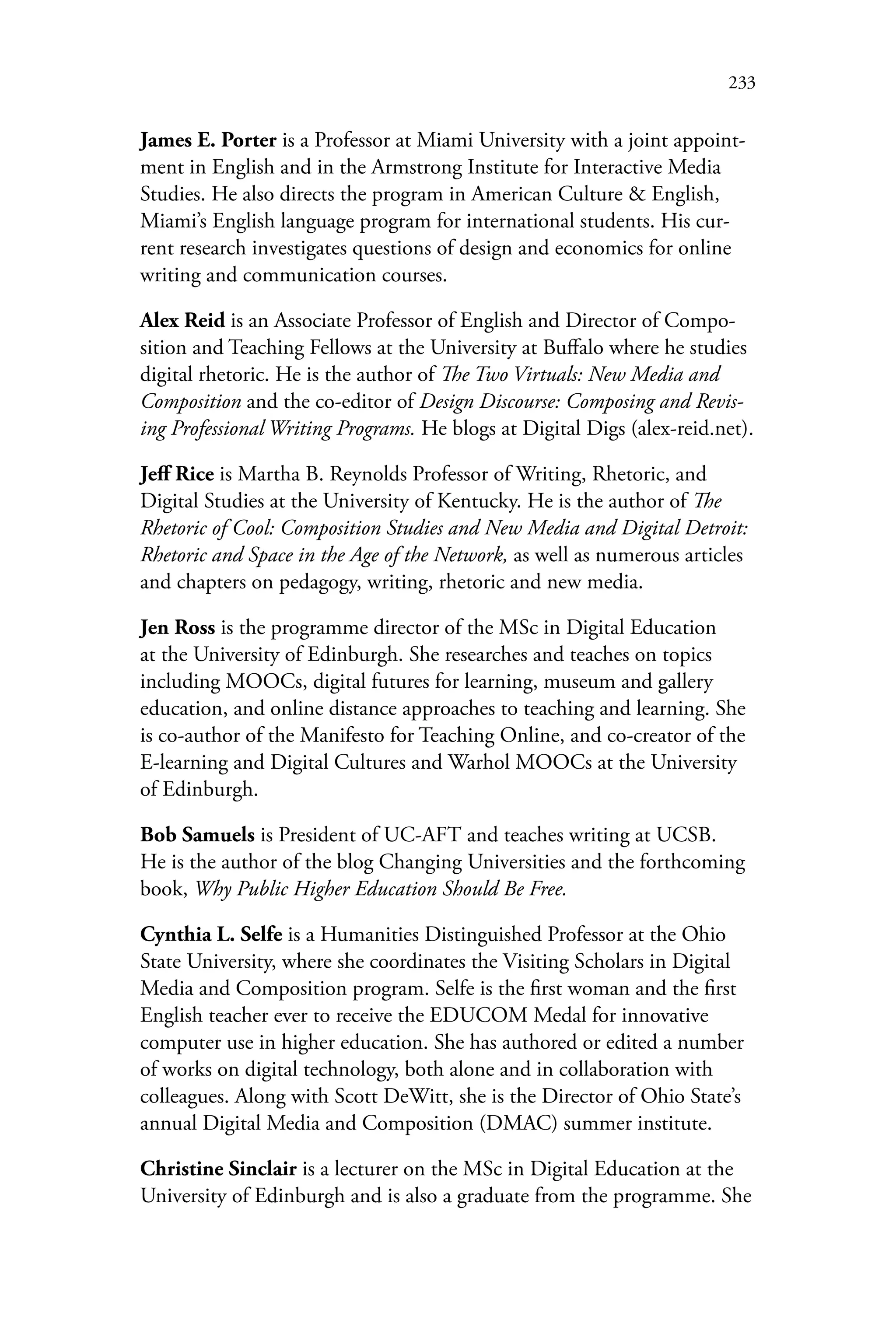 233
James E. Porter is a Professor at Miami University with a joint appoint-
ment in English and in the Armstrong Institute for Interactive Media
Studies. He also directs the program in American Culture & English,
Miami’s English language program for international students. His cur-
rent research investigates questions of design and economics for online
writing and communication courses.
Alex Reid is an Associate Professor of English and Director of Compo-
sition and Teaching Fellows at the University at Buffalo where he studies
digital rhetoric. He is the author of The Two Virtuals: New Media and
Composition and the co-editor of Design Discourse: Composing and Revis-
ing Professional Writing Programs. He blogs at Digital Digs (alex-reid.net).
Jeff Rice is Martha B. Reynolds Professor of Writing, Rhetoric, and
Digital Studies at the University of Kentucky. He is the author of The
Rhetoric of Cool: Composition Studies and New Media and Digital Detroit:
Rhetoric and Space in the Age of the Network, as well as numerous articles
and chapters on pedagogy, writing, rhetoric and new media.
Jen Ross is the programme director of the MSc in Digital Education
at the University of Edinburgh. She researches and teaches on topics
including MOOCs, digital futures for learning, museum and gallery
education, and online distance approaches to teaching and learning. She
is co-author of the Manifesto for Teaching Online, and co-creator of the
E-learning and Digital Cultures and Warhol MOOCs at the University
of Edinburgh.
Bob Samuels is President of UC-AFT and teaches writing at UCSB.
He is the author of the blog Changing Universities and the forthcoming
book, Why Public Higher Education Should Be Free.
Cynthia L. Selfe is a Humanities Distinguished Professor at the Ohio
State University, where she coordinates the Visiting Scholars in Digital
Media and Composition program. Selfe is the first woman and the first
English teacher ever to receive the EDUCOM Medal for innovative
computer use in higher education. She has authored or edited a number
of works on digital technology, both alone and in collaboration with
colleagues. Along with Scott DeWitt, she is the Director of Ohio State’s
annual Digital Media and Composition (DMAC) summer institute.
Christine Sinclair is a lecturer on the MSc in Digital Education at the
University of Edinburgh and is also a graduate from the programme. She
 