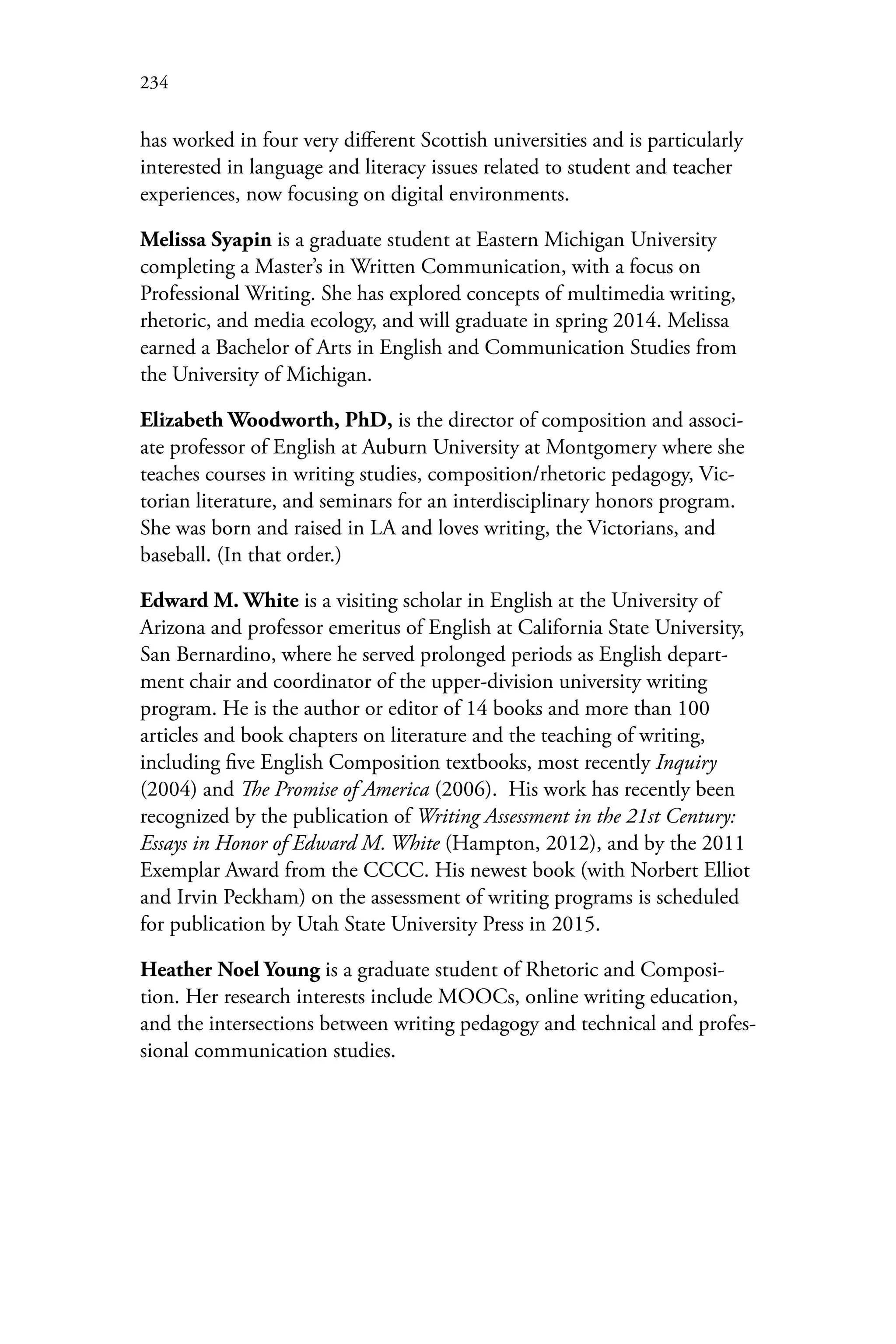 234
has worked in four very different Scottish universities and is particularly
interested in language and literacy issues related to student and teacher
experiences, now focusing on digital environments.
Melissa Syapin is a graduate student at Eastern Michigan University
completing a Master’s in Written Communication, with a focus on
Professional Writing. She has explored concepts of multimedia writing,
rhetoric, and media ecology, and will graduate in spring 2014. Melissa
earned a Bachelor of Arts in English and Communication Studies from
the University of Michigan.
Elizabeth Woodworth, PhD, is the director of composition and associ-
ate professor of English at Auburn University at Montgomery where she
teaches courses in writing studies, composition/rhetoric pedagogy, Vic-
torian literature, and seminars for an interdisciplinary honors program.
She was born and raised in LA and loves writing, the Victorians, and
baseball. (In that order.)
Edward M. White is a visiting scholar in English at the University of
Arizona and professor emeritus of English at California State University,
San Bernardino, where he served prolonged periods as English depart-
ment chair and coordinator of the upper-division university writing
program. He is the author or editor of 14 books and more than 100
articles and book chapters on literature and the teaching of writing,
including five English Composition textbooks, most recently Inquiry
(2004) and The Promise of America (2006). His work has recently been
recognized by the publication of Writing Assessment in the 21st Century:
Essays in Honor of Edward M. White (Hampton, 2012), and by the 2011
Exemplar Award from the CCCC. His newest book (with Norbert Elliot
and Irvin Peckham) on the assessment of writing programs is scheduled
for publication by Utah State University Press in 2015.
Heather Noel Young is a graduate student of Rhetoric and Composi-
tion. Her research interests include MOOCs, online writing education,
and the intersections between writing pedagogy and technical and profes-
sional communication studies.
 