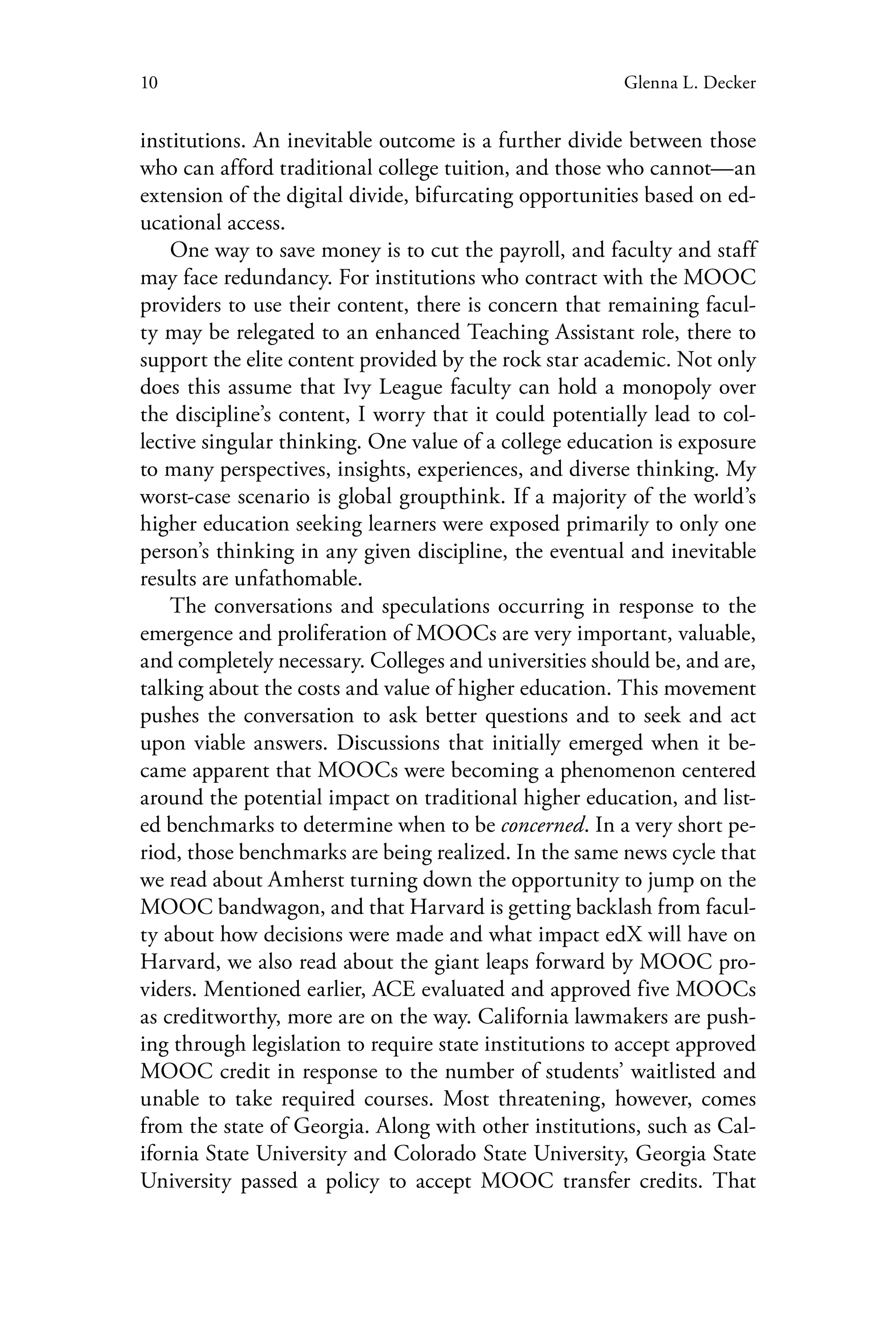 10 Glenna L. Decker
institutions. An inevitable outcome is a further divide between those
who can afford traditional college tuition, and those who cannot—an
extension of the digital divide, bifurcating opportunities based on ed-
ucational access.
One way to save money is to cut the payroll, and faculty and staff
may face redundancy. For institutions who contract with the MOOC
providers to use their content, there is concern that remaining facul-
ty may be relegated to an enhanced Teaching Assistant role, there to
support the elite content provided by the rock star academic. Not only
does this assume that Ivy League faculty can hold a monopoly over
the discipline’s content, I worry that it could potentially lead to col-
lective singular thinking. One value of a college education is exposure
to many perspectives, insights, experiences, and diverse thinking. My
worst-case scenario is global groupthink. If a majority of the world’s
higher education seeking learners were exposed primarily to only one
person’s thinking in any given discipline, the eventual and inevitable
results are unfathomable.
The conversations and speculations occurring in response to the
emergence and proliferation of MOOCs are very important, valuable,
and completely necessary. Colleges and universities should be, and are,
talking about the costs and value of higher education. This movement
pushes the conversation to ask better questions and to seek and act
upon viable answers. Discussions that initially emerged when it be-
came apparent that MOOCs were becoming a phenomenon centered
around the potential impact on traditional higher education, and list-
ed benchmarks to determine when to be concerned. In a very short pe-
riod, those benchmarks are being realized. In the same news cycle that
we read about Amherst turning down the opportunity to jump on the
MOOC bandwagon, and that Harvard is getting backlash from facul-
ty about how decisions were made and what impact edX will have on
Harvard, we also read about the giant leaps forward by MOOC pro-
viders. Mentioned earlier, ACE evaluated and approved five MOOCs
as creditworthy, more are on the way. California lawmakers are push-
ing through legislation to require state institutions to accept approved
MOOC credit in response to the number of students’ waitlisted and
unable to take required courses. Most threatening, however, comes
from the state of Georgia. Along with other institutions, such as Cal-
ifornia State University and Colorado State University, Georgia State
University passed a policy to accept MOOC transfer credits. That
 