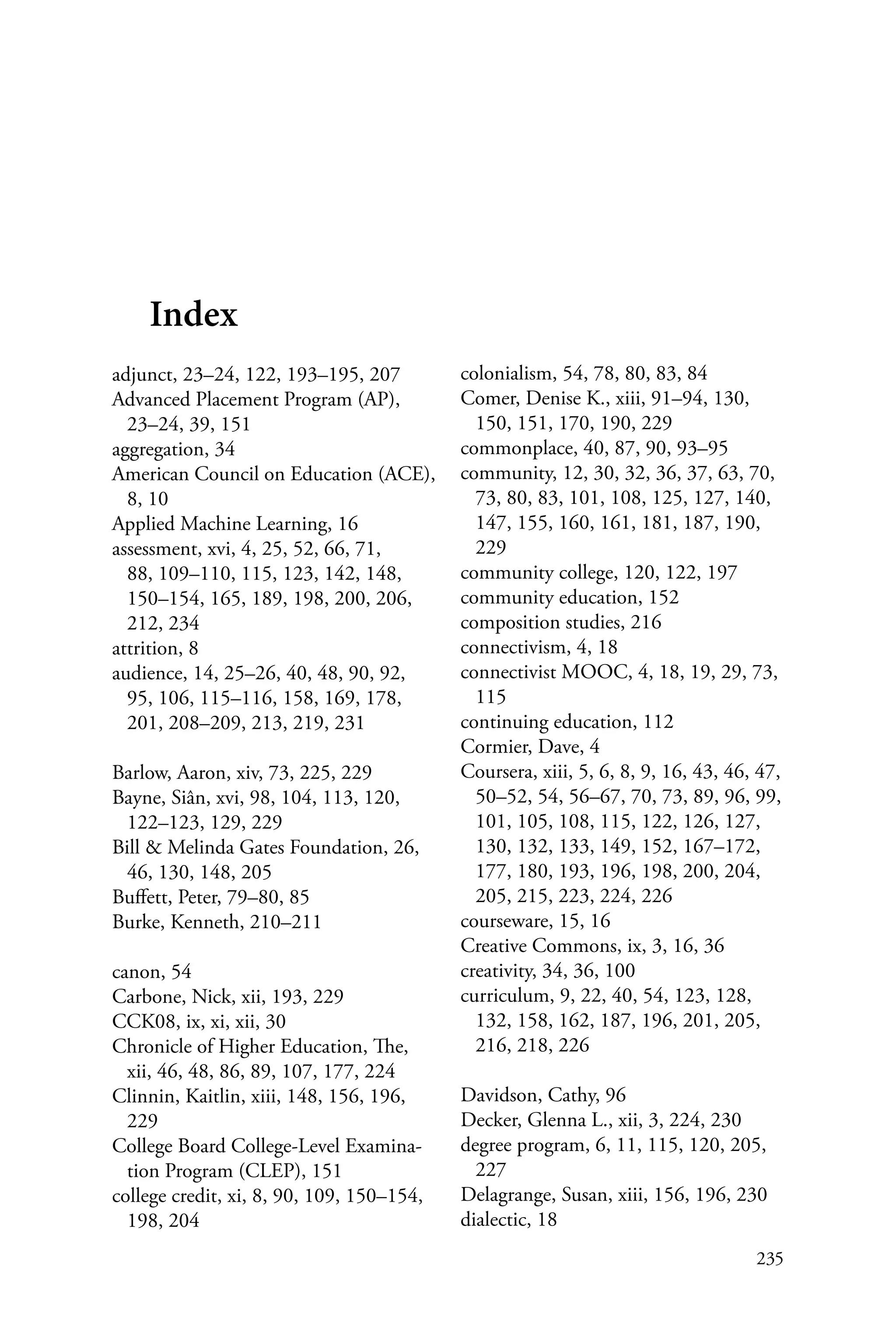 235
Index
adjunct, 23–24, 122, 193–195, 207
Advanced Placement Program (AP),
23–24, 39, 151
aggregation, 34
American Council on Education (ACE),
8, 10
Applied Machine Learning, 16
assessment, xvi, 4, 25, 52, 66, 71,
88, 109–110, 115, 123, 142, 148,
150–154, 165, 189, 198, 200, 206,
212, 234
attrition, 8
audience, 14, 25–26, 40, 48, 90, 92,
95, 106, 115–116, 158, 169, 178,
201, 208–209, 213, 219, 231
Barlow, Aaron, xiv, 73, 225, 229
Bayne, Siân, xvi, 98, 104, 113, 120,
122–123, 129, 229
Bill & Melinda Gates Foundation, 26,
46, 130, 148, 205
Buffett, Peter, 79–80, 85
Burke, Kenneth, 210–211
canon, 54
Carbone, Nick, xii, 193, 229
CCK08, ix, xi, xii, 30
Chronicle of Higher Education, The,
xii, 46, 48, 86, 89, 107, 177, 224
Clinnin, Kaitlin, xiii, 148, 156, 196,
229
College Board College-Level Examina-
tion Program (CLEP), 151
college credit, xi, 8, 90, 109, 150–154,
198, 204
colonialism, 54, 78, 80, 83, 84
Comer, Denise K., xiii, 91–94, 130,
150, 151, 170, 190, 229
commonplace, 40, 87, 90, 93–95
community, 12, 30, 32, 36, 37, 63, 70,
73, 80, 83, 101, 108, 125, 127, 140,
147, 155, 160, 161, 181, 187, 190,
229
community college, 120, 122, 197
community education, 152
composition studies, 216
connectivism, 4, 18
connectivist MOOC, 4, 18, 19, 29, 73,
115
continuing education, 112
Cormier, Dave, 4
Coursera, xiii, 5, 6, 8, 9, 16, 43, 46, 47,
50–52, 54, 56–67, 70, 73, 89, 96, 99,
101, 105, 108, 115, 122, 126, 127,
130, 132, 133, 149, 152, 167–172,
177, 180, 193, 196, 198, 200, 204,
205, 215, 223, 224, 226
courseware, 15, 16
Creative Commons, ix, 3, 16, 36
creativity, 34, 36, 100
curriculum, 9, 22, 40, 54, 123, 128,
132, 158, 162, 187, 196, 201, 205,
216, 218, 226
Davidson, Cathy, 96
Decker, Glenna L., xii, 3, 224, 230
degree program, 6, 11, 115, 120, 205,
227
Delagrange, Susan, xiii, 156, 196, 230
dialectic, 18
 