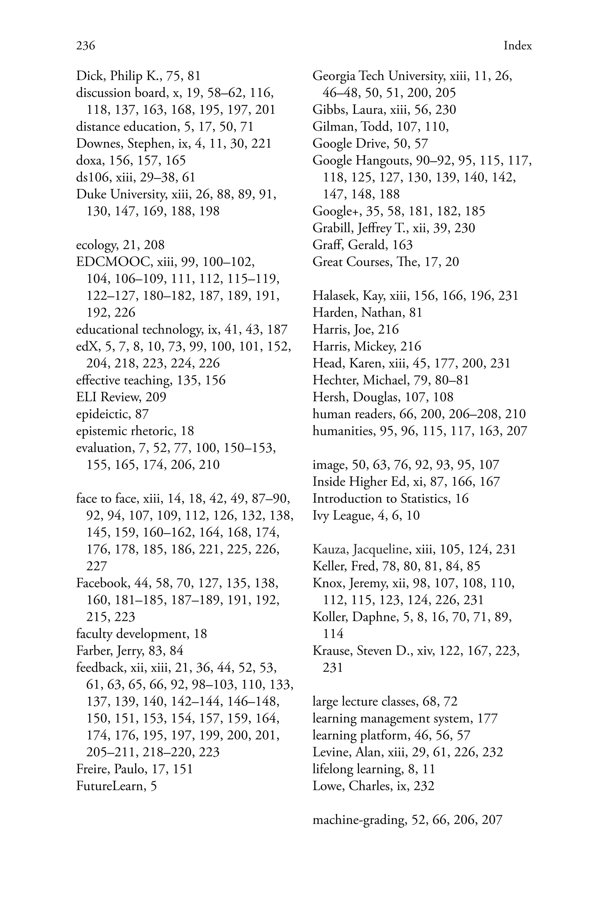 236 Index
Dick, Philip K., 75, 81
discussion board, x, 19, 58–62, 116,
118, 137, 163, 168, 195, 197, 201
distance education, 5, 17, 50, 71
Downes, Stephen, ix, 4, 11, 30, 221
doxa, 156, 157, 165
ds106, xiii, 29–38, 61
Duke University, xiii, 26, 88, 89, 91,
130, 147, 169, 188, 198
ecology, 21, 208
EDCMOOC, xiii, 99, 100–102,
104, 106–109, 111, 112, 115–119,
122–127, 180–182, 187, 189, 191,
192, 226
educational technology, ix, 41, 43, 187
edX, 5, 7, 8, 10, 73, 99, 100, 101, 152,
204, 218, 223, 224, 226
effective teaching, 135, 156
ELI Review, 209
epideictic, 87
epistemic rhetoric, 18
evaluation, 7, 52, 77, 100, 150–153,
155, 165, 174, 206, 210
face to face, xiii, 14, 18, 42, 49, 87–90,
92, 94, 107, 109, 112, 126, 132, 138,
145, 159, 160–162, 164, 168, 174,
176, 178, 185, 186, 221, 225, 226,
227
Facebook, 44, 58, 70, 127, 135, 138,
160, 181–185, 187–189, 191, 192,
215, 223
faculty development, 18
Farber, Jerry, 83, 84
feedback, xii, xiii, 21, 36, 44, 52, 53,
61, 63, 65, 66, 92, 98–103, 110, 133,
137, 139, 140, 142–144, 146–148,
150, 151, 153, 154, 157, 159, 164,
174, 176, 195, 197, 199, 200, 201,
205–211, 218–220, 223
Freire, Paulo, 17, 151
FutureLearn, 5
Georgia Tech University, xiii, 11, 26,
46–48, 50, 51, 200, 205
Gibbs, Laura, xiii, 56, 230
Gilman, Todd, 107, 110,
Google Drive, 50, 57
Google Hangouts, 90–92, 95, 115, 117,
118, 125, 127, 130, 139, 140, 142,
147, 148, 188
Google+, 35, 58, 181, 182, 185
Grabill, Jeffrey T., xii, 39, 230
Graff, Gerald, 163
Great Courses, The, 17, 20
Halasek, Kay, xiii, 156, 166, 196, 231
Harden, Nathan, 81
Harris, Joe, 216
Harris, Mickey, 216
Head, Karen, xiii, 45, 177, 200, 231
Hechter, Michael, 79, 80–81
Hersh, Douglas, 107, 108
human readers, 66, 200, 206–208, 210
humanities, 95, 96, 115, 117, 163, 207
image, 50, 63, 76, 92, 93, 95, 107
Inside Higher Ed, xi, 87, 166, 167
Introduction to Statistics, 16
Ivy League, 4, 6, 10
Kauza, Jacqueline, xiii, 105, 124, 231
Keller, Fred, 78, 80, 81, 84, 85
Knox, Jeremy, xii, 98, 107, 108, 110,
112, 115, 123, 124, 226, 231
Koller, Daphne, 5, 8, 16, 70, 71, 89,
114
Krause, Steven D., xiv, 122, 167, 223,
231
large lecture classes, 68, 72
learning management system, 177
learning platform, 46, 56, 57
Levine, Alan, xiii, 29, 61, 226, 232
lifelong learning, 8, 11
Lowe, Charles, ix, 232
machine-grading, 52, 66, 206, 207
 
