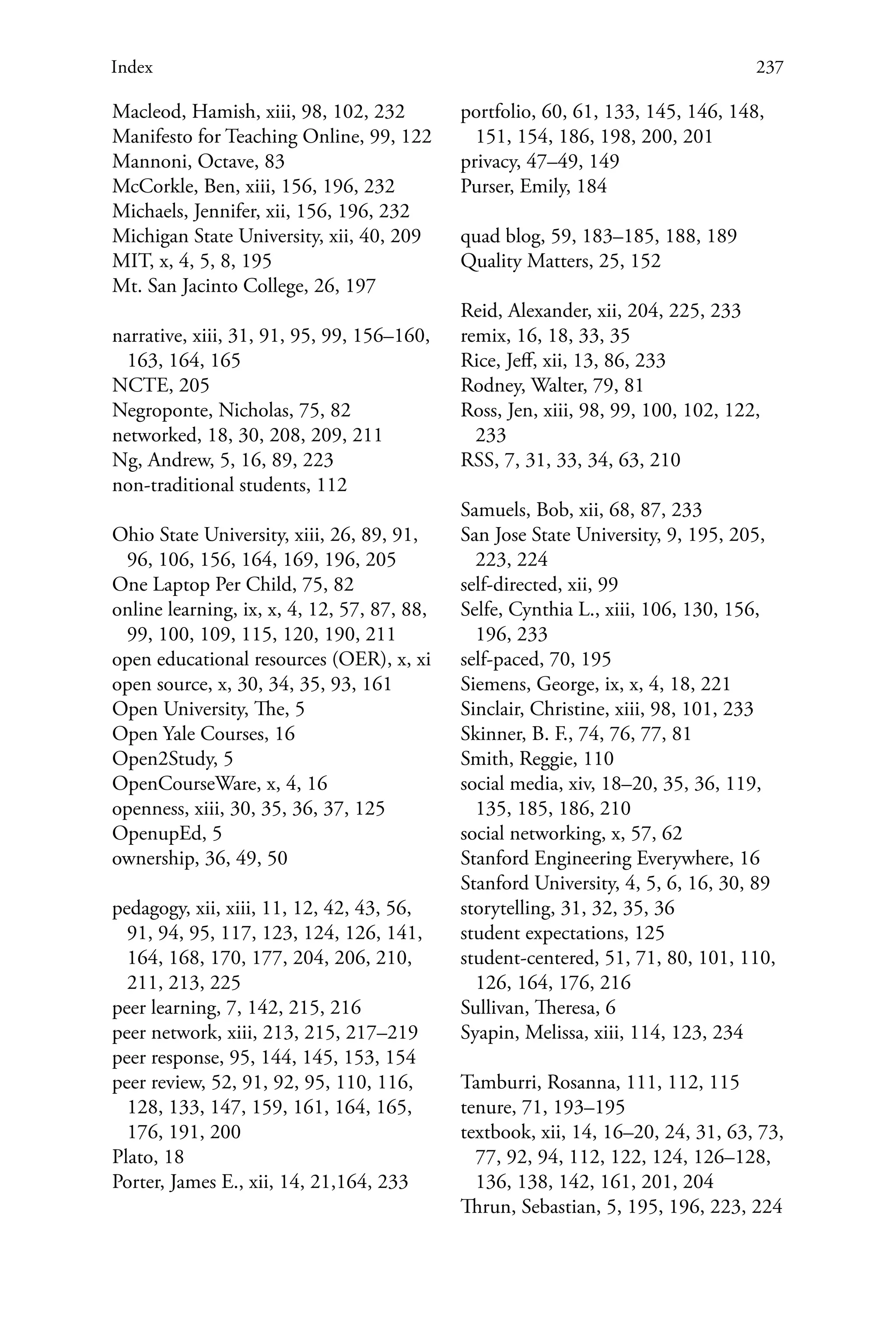 237Index
Macleod, Hamish, xiii, 98, 102, 232
Manifesto for Teaching Online, 99, 122
Mannoni, Octave, 83
McCorkle, Ben, xiii, 156, 196, 232
Michaels, Jennifer, xii, 156, 196, 232
Michigan State University, xii, 40, 209
MIT, x, 4, 5, 8, 195
Mt. San Jacinto College, 26, 197
narrative, xiii, 31, 91, 95, 99, 156–160,
163, 164, 165
NCTE, 205
Negroponte, Nicholas, 75, 82
networked, 18, 30, 208, 209, 211
Ng, Andrew, 5, 16, 89, 223
non-traditional students, 112
Ohio State University, xiii, 26, 89, 91,
96, 106, 156, 164, 169, 196, 205
One Laptop Per Child, 75, 82
online learning, ix, x, 4, 12, 57, 87, 88,
99, 100, 109, 115, 120, 190, 211
open educational resources (OER), x, xi
open source, x, 30, 34, 35, 93, 161
Open University, The, 5
Open Yale Courses, 16
Open2Study, 5
OpenCourseWare, x, 4, 16
openness, xiii, 30, 35, 36, 37, 125
OpenupEd, 5
ownership, 36, 49, 50
pedagogy, xii, xiii, 11, 12, 42, 43, 56,
91, 94, 95, 117, 123, 124, 126, 141,
164, 168, 170, 177, 204, 206, 210,
211, 213, 225
peer learning, 7, 142, 215, 216
peer network, xiii, 213, 215, 217–219
peer response, 95, 144, 145, 153, 154
peer review, 52, 91, 92, 95, 110, 116,
128, 133, 147, 159, 161, 164, 165,
176, 191, 200
Plato, 18
Porter, James E., xii, 14, 21,164, 233
portfolio, 60, 61, 133, 145, 146, 148,
151, 154, 186, 198, 200, 201
privacy, 47–49, 149
Purser, Emily, 184
quad blog, 59, 183–185, 188, 189
Quality Matters, 25, 152
Reid, Alexander, xii, 204, 225, 233
remix, 16, 18, 33, 35
Rice, Jeff, xii, 13, 86, 233
Rodney, Walter, 79, 81
Ross, Jen, xiii, 98, 99, 100, 102, 122,
233
RSS, 7, 31, 33, 34, 63, 210
Samuels, Bob, xii, 68, 87, 233
San Jose State University, 9, 195, 205,
223, 224
self-directed, xii, 99
Selfe, Cynthia L., xiii, 106, 130, 156,
196, 233
self-paced, 70, 195
Siemens, George, ix, x, 4, 18, 221
Sinclair, Christine, xiii, 98, 101, 233
Skinner, B. F., 74, 76, 77, 81
Smith, Reggie, 110
social media, xiv, 18–20, 35, 36, 119,
135, 185, 186, 210
social networking, x, 57, 62
Stanford Engineering Everywhere, 16
Stanford University, 4, 5, 6, 16, 30, 89
storytelling, 31, 32, 35, 36
student expectations, 125
student-centered, 51, 71, 80, 101, 110,
126, 164, 176, 216
Sullivan, Theresa, 6
Syapin, Melissa, xiii, 114, 123, 234
Tamburri, Rosanna, 111, 112, 115
tenure, 71, 193–195
textbook, xii, 14, 16–20, 24, 31, 63, 73,
77, 92, 94, 112, 122, 124, 126–128,
136, 138, 142, 161, 201, 204
Thrun, Sebastian, 5, 195, 196, 223, 224
 