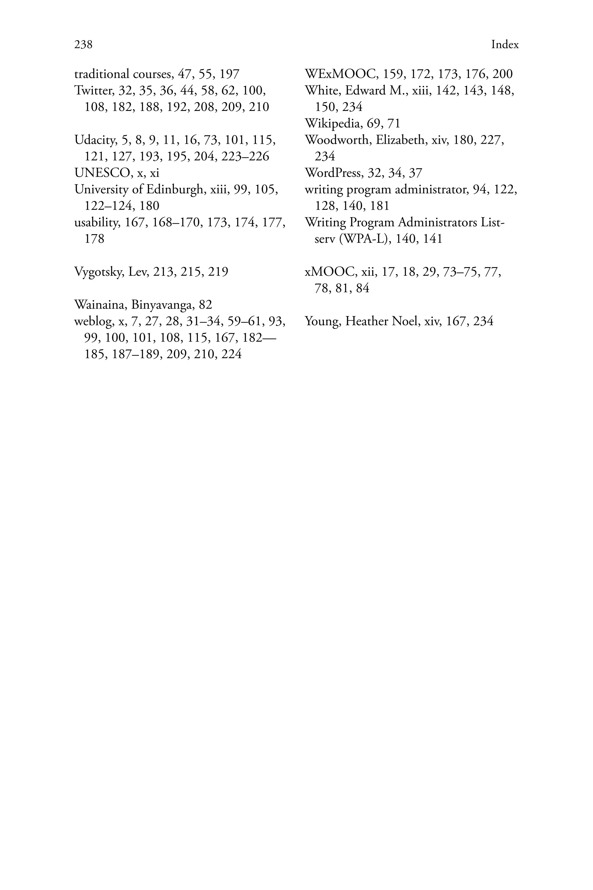 238 Index
traditional courses, 47, 55, 197
Twitter, 32, 35, 36, 44, 58, 62, 100,
108, 182, 188, 192, 208, 209, 210
Udacity, 5, 8, 9, 11, 16, 73, 101, 115,
121, 127, 193, 195, 204, 223–226
UNESCO, x, xi
University of Edinburgh, xiii, 99, 105,
122–124, 180
usability, 167, 168–170, 173, 174, 177,
178
Vygotsky, Lev, 213, 215, 219
Wainaina, Binyavanga, 82
weblog, x, 7, 27, 28, 31–34, 59–61, 93,
99, 100, 101, 108, 115, 167, 182—
185, 187–189, 209, 210, 224
WExMOOC, 159, 172, 173, 176, 200
White, Edward M., xiii, 142, 143, 148,
150, 234
Wikipedia, 69, 71
Woodworth, Elizabeth, xiv, 180, 227,
234
WordPress, 32, 34, 37
writing program administrator, 94, 122,
128, 140, 181
Writing Program Administrators List-
serv (WPA-L), 140, 141
xMOOC, xii, 17, 18, 29, 73–75, 77,
78, 81, 84
Young, Heather Noel, xiv, 167, 234
 