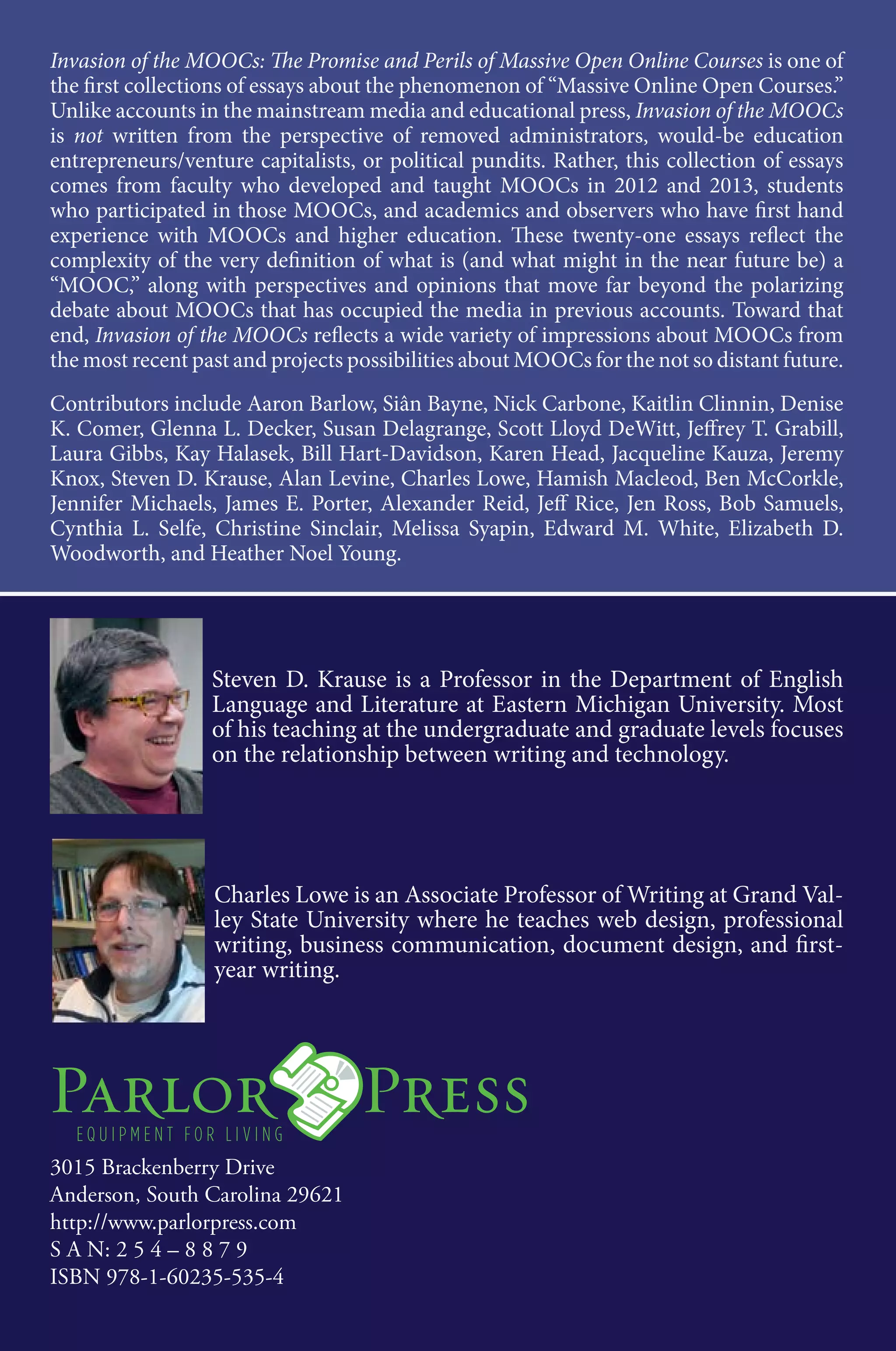 Invasion of the
MOOCs
The Promise and Perils of
Massive Open Online Courses
Edited by Steven D. Krause and Charles Lowe
Invasion of the MOOCs: The Promise and Perils of Massive Open Online Courses is one of
the first collections of essays about the phenomenon of “Massive Online Open Courses.”
Unlike accounts in the mainstream media and educational press, Invasion of the MOOCs
is not written from the perspective of removed administrators, would-be education
entrepreneurs/venture capitalists, or political pundits. Rather, this collection of essays
comes from faculty who developed and taught MOOCs in 2012 and 2013, students
who participated in those MOOCs, and academics and observers who have first hand
experience with MOOCs and higher education. These twenty-one essays reflect the
complexity of the very definition of what is (and what might in the near future be) a
“MOOC,” along with perspectives and opinions that move far beyond the polarizing
debate about MOOCs that has occupied the media in previous accounts. Toward that
end, Invasion of the MOOCs reflects a wide variety of impressions about MOOCs from
the most recent past and projects possibilities about MOOCs for the not so distant future.
Contributors include Aaron Barlow, Siân Bayne, Nick Carbone, Kaitlin Clinnin, Denise
K. Comer, Glenna L. Decker, Susan Delagrange, Scott Lloyd DeWitt, Jeffrey T. Grabill,
Laura Gibbs, Kay Halasek, Bill Hart-Davidson, Karen Head, Jacqueline Kauza, Jeremy
Knox, Steven D. Krause, Alan Levine, Charles Lowe, Hamish Macleod, Ben McCorkle,
Jennifer Michaels, James E. Porter, Alexander Reid, Jeff Rice, Jen Ross, Bob Samuels,
Cynthia L. Selfe, Christine Sinclair, Melissa Syapin, Edward M. White, Elizabeth D.
Woodworth, and Heather Noel Young.
Steven D. Krause is a Professor in the Department of English
Language and Literature at Eastern Michigan University. Most
of his teaching at the undergraduate and graduate levels focuses
on the relationship between writing and technology.
Charles Lowe is an Associate Professor of Writing at Grand Val-
ley State University where he teaches web design, professional
writing, business communication, document design, and first-
year writing.
Krause&LoweInvasionoftheMOOCs
3015 Brackenberry Drive
Anderson, South Carolina 29621
http://www.parlorpress.com
S A N: 2 5 4 – 8 8 7 9
ISBN 978-1-60235-535-4
PARLOR
PRESS
 