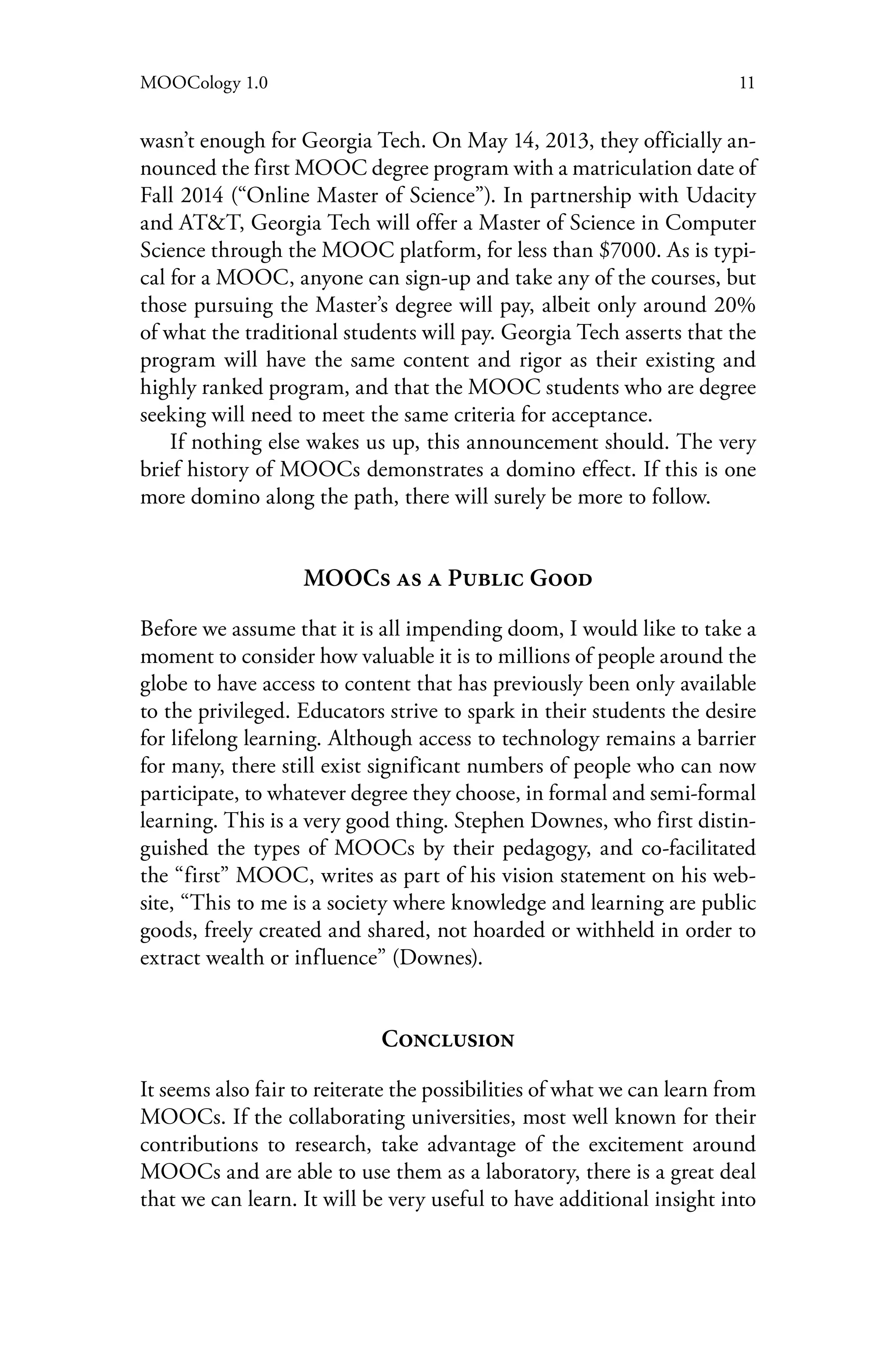11MOOCology 1.0
wasn’t enough for Georgia Tech. On May 14, 2013, they officially an-
nounced the first MOOC degree program with a matriculation date of
Fall 2014 (“Online Master of Science”). In partnership with Udacity
and AT&T, Georgia Tech will offer a Master of Science in Computer
Science through the MOOC platform, for less than $7000. As is typi-
cal for a MOOC, anyone can sign-up and take any of the courses, but
those pursuing the Master’s degree will pay, albeit only around 20%
of what the traditional students will pay. Georgia Tech asserts that the
program will have the same content and rigor as their existing and
highly ranked program, and that the MOOC students who are degree
seeking will need to meet the same criteria for acceptance.
If nothing else wakes us up, this announcement should. The very
brief history of MOOCs demonstrates a domino effect. If this is one
more domino along the path, there will surely be more to follow.
MOOCs as a Public Good
Before we assume that it is all impending doom, I would like to take a
moment to consider how valuable it is to millions of people around the
globe to have access to content that has previously been only available
to the privileged. Educators strive to spark in their students the desire
for lifelong learning. Although access to technology remains a barrier
for many, there still exist significant numbers of people who can now
participate, to whatever degree they choose, in formal and semi-formal
learning. This is a very good thing. Stephen Downes, who first distin-
guished the types of MOOCs by their pedagogy, and co-facilitated
the “first” MOOC, writes as part of his vision statement on his web-
site, “This to me is a society where knowledge and learning are public
goods, freely created and shared, not hoarded or withheld in order to
extract wealth or influence” (Downes).
Conclusion
It seems also fair to reiterate the possibilities of what we can learn from
MOOCs. If the collaborating universities, most well known for their
contributions to research, take advantage of the excitement around
MOOCs and are able to use them as a laboratory, there is a great deal
that we can learn. It will be very useful to have additional insight into
 
