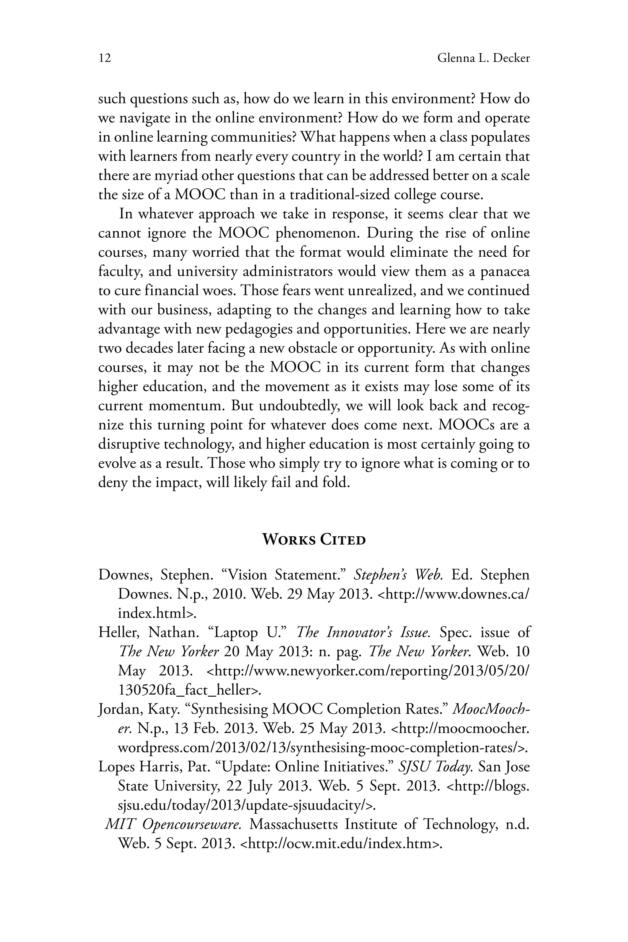 12 Glenna L. Decker
such questions such as, how do we learn in this environment? How do
we navigate in the online environment? How do we form and operate
in online learning communities? What happens when a class populates
with learners from nearly every country in the world? I am certain that
there are myriad other questions that can be addressed better on a scale
the size of a MOOC than in a traditional-sized college course.
In whatever approach we take in response, it seems clear that we
cannot ignore the MOOC phenomenon. During the rise of online
courses, many worried that the format would eliminate the need for
faculty, and university administrators would view them as a panacea
to cure financial woes. Those fears went unrealized, and we continued
with our business, adapting to the changes and learning how to take
advantage with new pedagogies and opportunities. Here we are nearly
two decades later facing a new obstacle or opportunity. As with online
courses, it may not be the MOOC in its current form that changes
higher education, and the movement as it exists may lose some of its
current momentum. But undoubtedly, we will look back and recog-
nize this turning point for whatever does come next. MOOCs are a
disruptive technology, and higher education is most certainly going to
evolve as a result. Those who simply try to ignore what is coming or to
deny the impact, will likely fail and fold.
Works Cited
Downes, Stephen. “Vision Statement.” Stephen’s Web. Ed. Stephen
Downes. N.p., 2010. Web. 29 May 2013. <http://www.downes.ca/
index.html>.
Heller, Nathan. “Laptop U.” The Innovator’s Issue. Spec. issue of
The New Yorker 20 May 2013: n. pag. The New Yorker. Web. 10
May 2013. <http://www.newyorker.com/reporting/2013/05/20/
130520fa_fact_heller>.
Jordan, Katy. “Synthesising MOOC Completion Rates.” MoocMooch-
er. N.p., 13 Feb. 2013. Web. 25 May 2013. <http://moocmoocher.
wordpress.com/2013/02/13/synthesising-mooc-completion-rates/>.
Lopes Harris, Pat. “Update: Online Initiatives.” SJSU Today. San Jose
State University, 22 July 2013. Web. 5 Sept. 2013. <http://blogs.
sjsu.edu/today/2013/update-sjsuudacity/>.
MIT Opencourseware. Massachusetts Institute of Technology, n.d.
Web. 5 Sept. 2013. <http://ocw.mit.edu/index.htm>.
 