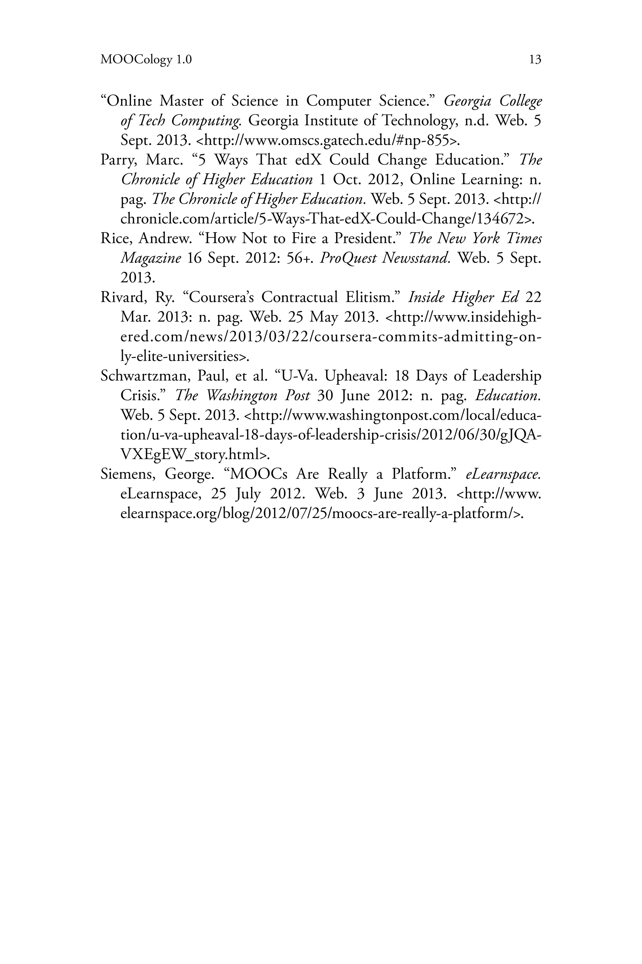 13MOOCology 1.0
“Online Master of Science in Computer Science.” Georgia College
of Tech Computing. Georgia Institute of Technology, n.d. Web. 5
Sept. 2013. <http://www.omscs.gatech.edu/#np-855>.
Parry, Marc. “5 Ways That edX Could Change Education.” The
Chronicle of Higher Education 1 Oct. 2012, Online Learning: n.
pag. The Chronicle of Higher Education. Web. 5 Sept. 2013. <http://
chronicle.com/article/5-Ways-That-edX-Could-Change/134672>.
Rice, Andrew. “How Not to Fire a President.” The New York Times
Magazine 16 Sept. 2012: 56+. ProQuest Newsstand. Web. 5 Sept.
2013.
Rivard, Ry. “Coursera’s Contractual Elitism.” Inside Higher Ed 22
Mar. 2013: n. pag. Web. 25 May 2013. <http://www.insidehigh-
ered.com/news/2013/03/22/coursera-commits-admitting-on-
ly-elite-universities>.
Schwartzman, Paul, et al. “U-Va. Upheaval: 18 Days of Leadership
Crisis.” The Washington Post 30 June 2012: n. pag. Education.
Web. 5 Sept. 2013. <http://www.washingtonpost.com/local/educa-
tion/u-va-upheaval-18-days-of-leadership-crisis/2012/06/30/gJQA-
VXEgEW_story.html>.
Siemens, George. “MOOCs Are Really a Platform.” eLearnspace.
eLearnspace, 25 July 2012. Web. 3 June 2013. <http://www.
elearnspace.org/blog/2012/07/25/moocs-are-really-a-platform/>.
 