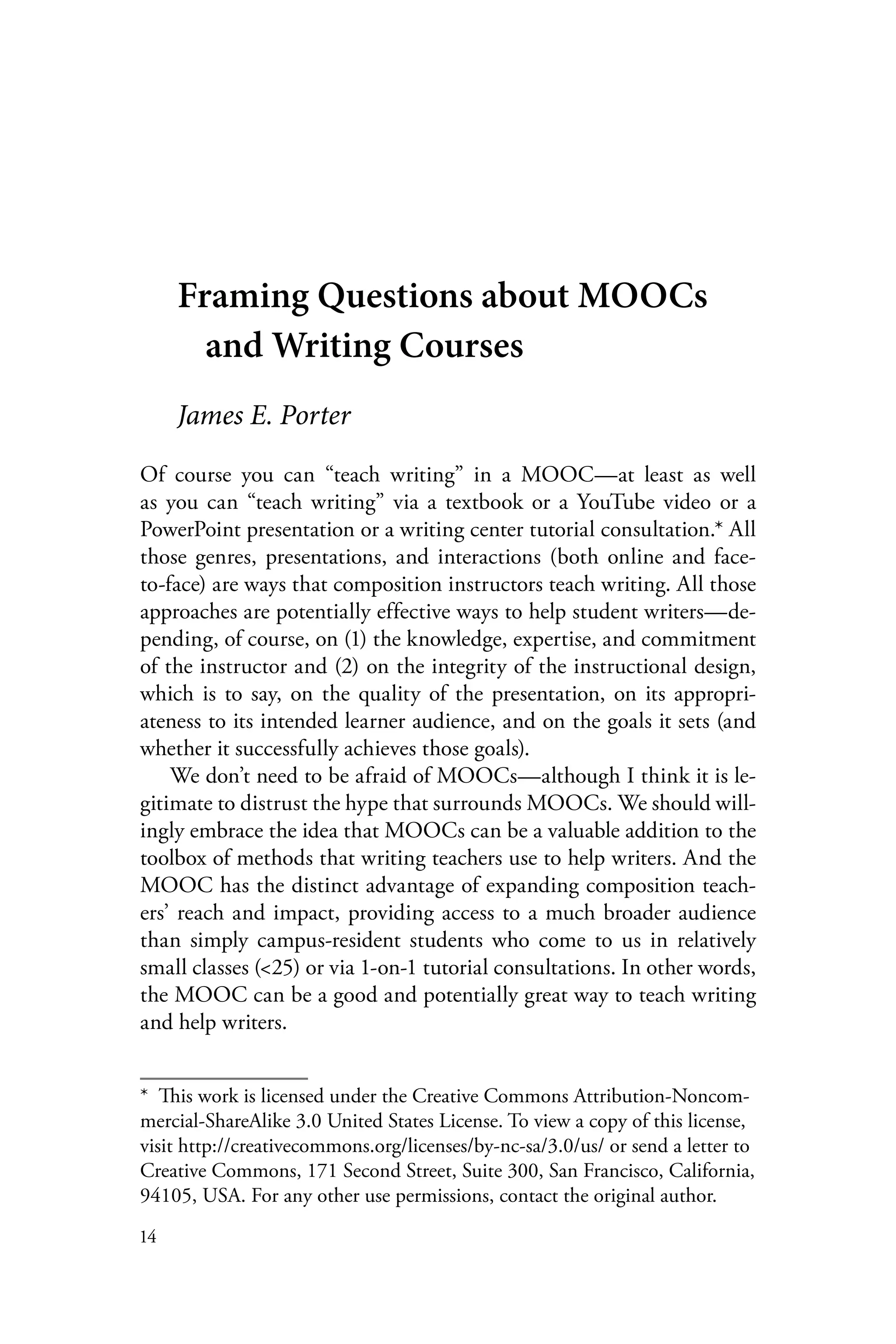 14
Framing Questions about MOOCs
and Writing Courses
James E. Porter
Of course you can “teach writing” in a MOOC—at least as well
as you can “teach writing” via a textbook or a YouTube video or a
PowerPoint presentation or a writing center tutorial consultation.* All
those genres, presentations, and interactions (both online and face-
to-face) are ways that composition instructors teach writing. All those
approaches are potentially effective ways to help student writers—de-
pending, of course, on (1) the knowledge, expertise, and commitment
of the instructor and (2) on the integrity of the instructional design,
which is to say, on the quality of the presentation, on its appropri-
ateness to its intended learner audience, and on the goals it sets (and
whether it successfully achieves those goals).
We don’t need to be afraid of MOOCs—although I think it is le-
gitimate to distrust the hype that surrounds MOOCs. We should will-
ingly embrace the idea that MOOCs can be a valuable addition to the
toolbox of methods that writing teachers use to help writers. And the
MOOC has the distinct advantage of expanding composition teach-
ers’ reach and impact, providing access to a much broader audience
than simply campus-resident students who come to us in relatively
small classes (<25) or via 1-on-1 tutorial consultations. In other words,
the MOOC can be a good and potentially great way to teach writing
and help writers.
*  This work is licensed under the Creative Commons Attribution-Noncom-
mercial-ShareAlike 3.0 United States License. To view a copy of this license,
visit http://creativecommons.org/licenses/by-nc-sa/3.0/us/ or send a letter to
Creative Commons, 171 Second Street, Suite 300, San Francisco, California,
94105, USA. For any other use permissions, contact the original author.
 
