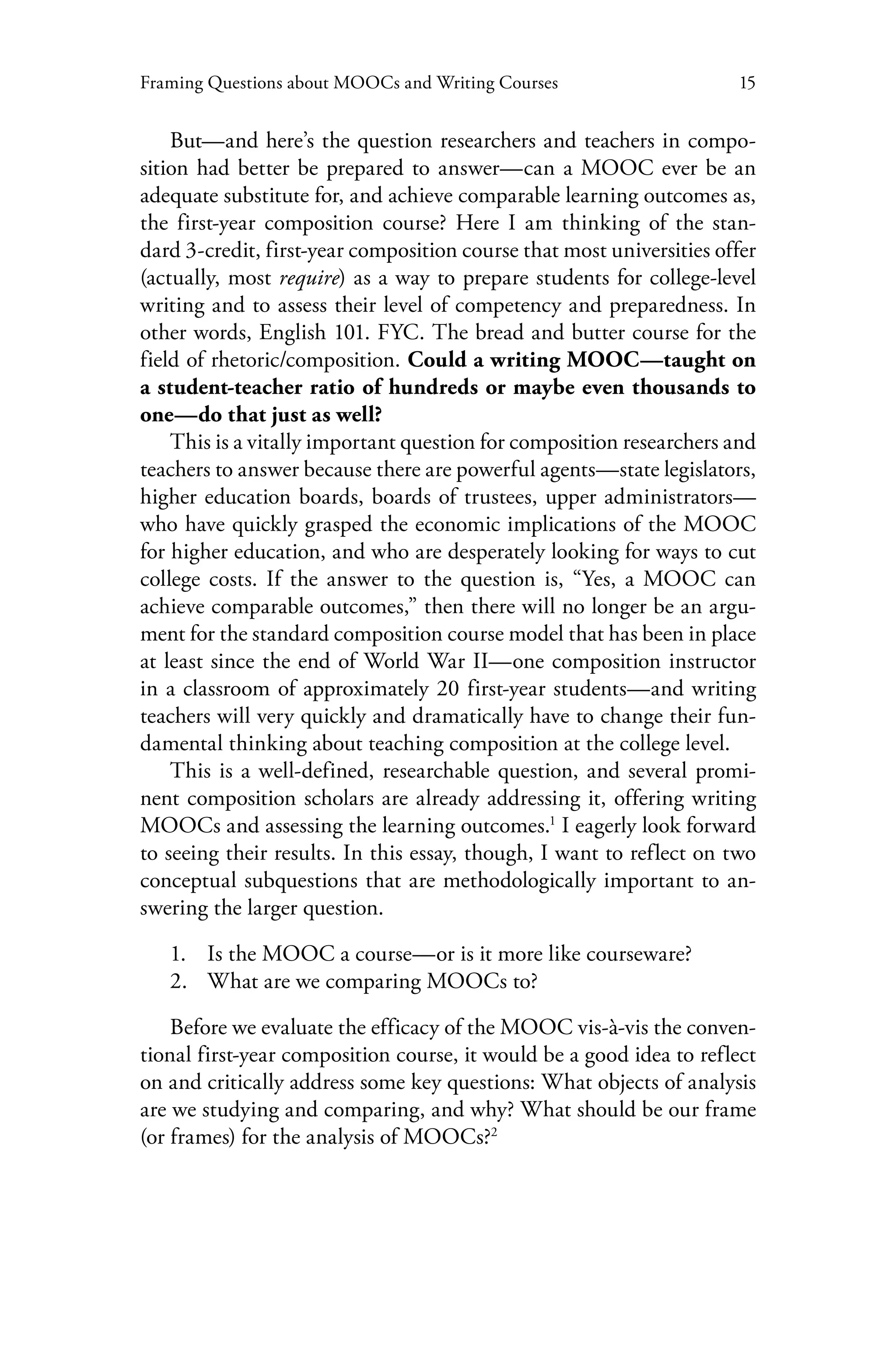 15Framing Questions about MOOCs and Writing Courses
But—and here’s the question researchers and teachers in compo-
sition had better be prepared to answer—can a MOOC ever be an
adequate substitute for, and achieve comparable learning outcomes as,
the first-year composition course? Here I am thinking of the stan-
dard 3-credit, first-year composition course that most universities offer
(actually, most require) as a way to prepare students for college-level
writing and to assess their level of competency and preparedness. In
other words, English 101. FYC. The bread and butter course for the
field of rhetoric/composition. Could a writing MOOC—taught on
a student-teacher ratio of hundreds or maybe even thousands to
one—do that just as well?
This is a vitally important question for composition researchers and
teachers to answer because there are powerful agents—state legislators,
higher education boards, boards of trustees, upper administrators—
who have quickly grasped the economic implications of the MOOC
for higher education, and who are desperately looking for ways to cut
college costs. If the answer to the question is, “Yes, a MOOC can
achieve comparable outcomes,” then there will no longer be an argu-
ment for the standard composition course model that has been in place
at least since the end of World War II—one composition instructor
in a classroom of approximately 20 first-year students—and writing
teachers will very quickly and dramatically have to change their fun-
damental thinking about teaching composition at the college level.
This is a well-defined, researchable question, and several promi-
nent composition scholars are already addressing it, offering writing
MOOCs and assessing the learning outcomes.1
I eagerly look forward
to seeing their results. In this essay, though, I want to reflect on two
conceptual subquestions that are methodologically important to an-
swering the larger question.
1.	 Is the MOOC a course—or is it more like courseware?
2.	 What are we comparing MOOCs to?
Before we evaluate the efficacy of the MOOC vis-à-vis the conven-
tional first-year composition course, it would be a good idea to reflect
on and critically address some key questions: What objects of analysis
are we studying and comparing, and why? What should be our frame
(or frames) for the analysis of MOOCs?2
 