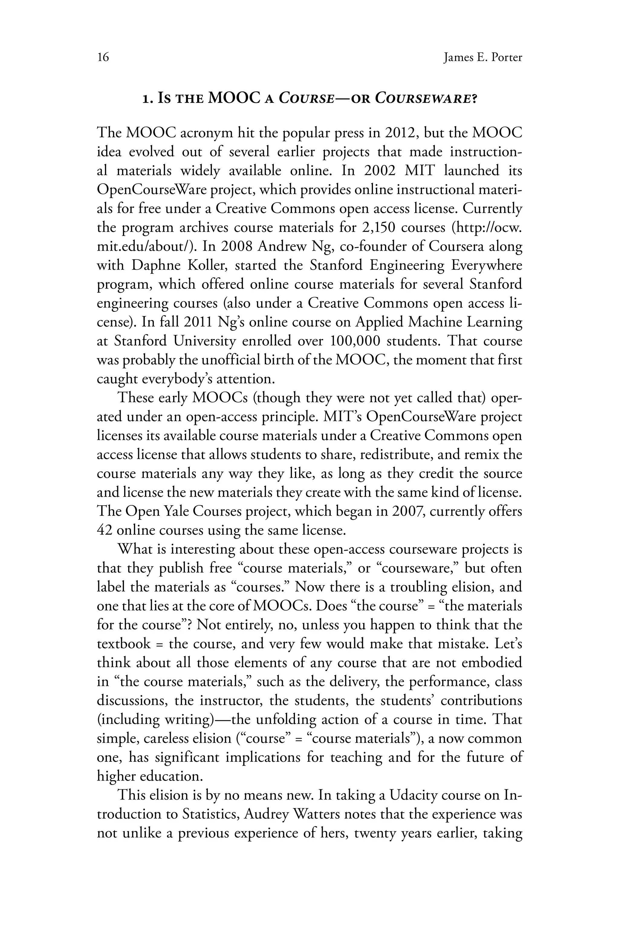 16 James E. Porter
1. Is the MOOC a Course—or Courseware?
The MOOC acronym hit the popular press in 2012, but the MOOC
idea evolved out of several earlier projects that made instruction-
al materials widely available online. In 2002 MIT launched its
OpenCourseWare project, which provides online instructional materi-
als for free under a Creative Commons open access license. Currently
the program archives course materials for 2,150 courses (http://ocw.
mit.edu/about/). In 2008 Andrew Ng, co-founder of Coursera along
with Daphne Koller, started the Stanford Engineering Everywhere
program, which offered online course materials for several Stanford
engineering courses (also under a Creative Commons open access li-
cense). In fall 2011 Ng’s online course on Applied Machine Learning
at Stanford University enrolled over 100,000 students. That course
was probably the unofficial birth of the MOOC, the moment that first
caught everybody’s attention.
These early MOOCs (though they were not yet called that) oper-
ated under an open-access principle. MIT’s OpenCourseWare project
licenses its available course materials under a Creative Commons open
access license that allows students to share, redistribute, and remix the
course materials any way they like, as long as they credit the source
and license the new materials they create with the same kind of license.
The Open Yale Courses project, which began in 2007, currently offers
42 online courses using the same license.
What is interesting about these open-access courseware projects is
that they publish free “course materials,” or “courseware,” but often
label the materials as “courses.” Now there is a troubling elision, and
one that lies at the core of MOOCs. Does “the course” = “the materials
for the course”? Not entirely, no, unless you happen to think that the
textbook = the course, and very few would make that mistake. Let’s
think about all those elements of any course that are not embodied
in “the course materials,” such as the delivery, the performance, class
discussions, the instructor, the students, the students’ contributions
(including writing)—the unfolding action of a course in time. That
simple, careless elision (“course” = “course materials”), a now common
one, has significant implications for teaching and for the future of
higher education.
This elision is by no means new. In taking a Udacity course on In-
troduction to Statistics, Audrey Watters notes that the experience was
not unlike a previous experience of hers, twenty years earlier, taking
 