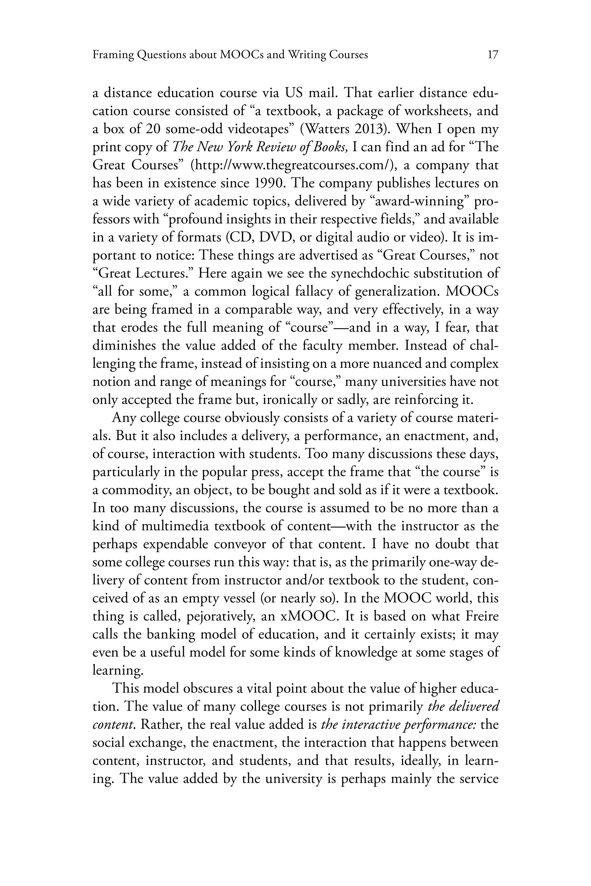 17Framing Questions about MOOCs and Writing Courses
a distance education course via US mail. That earlier distance edu-
cation course consisted of “a textbook, a package of worksheets, and
a box of 20 some-odd videotapes” (Watters 2013). When I open my
print copy of The New York Review of Books, I can find an ad for “The
Great Courses” (http://www.thegreatcourses.com/), a company that
has been in existence since 1990. The company publishes lectures on
a wide variety of academic topics, delivered by “award-winning” pro-
fessors with “profound insights in their respective fields,” and available
in a variety of formats (CD, DVD, or digital audio or video). It is im-
portant to notice: These things are advertised as “Great Courses,” not
“Great Lectures.” Here again we see the synechdochic substitution of
“all for some,” a common logical fallacy of generalization. MOOCs
are being framed in a comparable way, and very effectively, in a way
that erodes the full meaning of “course”—and in a way, I fear, that
diminishes the value added of the faculty member. Instead of chal-
lenging the frame, instead of insisting on a more nuanced and complex
notion and range of meanings for “course,” many universities have not
only accepted the frame but, ironically or sadly, are reinforcing it.
Any college course obviously consists of a variety of course materi-
als. But it also includes a delivery, a performance, an enactment, and,
of course, interaction with students. Too many discussions these days,
particularly in the popular press, accept the frame that “the course” is
a commodity, an object, to be bought and sold as if it were a textbook.
In too many discussions, the course is assumed to be no more than a
kind of multimedia textbook of content—with the instructor as the
perhaps expendable conveyor of that content. I have no doubt that
some college courses run this way: that is, as the primarily one-way de-
livery of content from instructor and/or textbook to the student, con-
ceived of as an empty vessel (or nearly so). In the MOOC world, this
thing is called, pejoratively, an xMOOC. It is based on what Freire
calls the banking model of education, and it certainly exists; it may
even be a useful model for some kinds of knowledge at some stages of
learning.
This model obscures a vital point about the value of higher educa-
tion. The value of many college courses is not primarily the delivered
content. Rather, the real value added is the interactive performance: the
social exchange, the enactment, the interaction that happens between
content, instructor, and students, and that results, ideally, in learn-
ing. The value added by the university is perhaps mainly the service
 