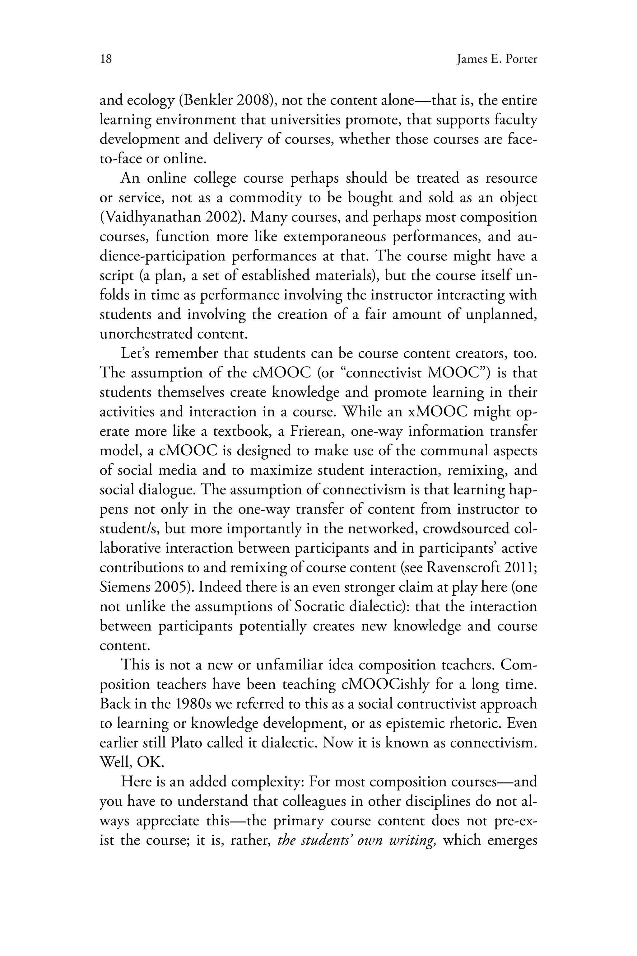 18 James E. Porter
and ecology (Benkler 2008), not the content alone—that is, the entire
learning environment that universities promote, that supports faculty
development and delivery of courses, whether those courses are face-
to-face or online.
An online college course perhaps should be treated as resource
or service, not as a commodity to be bought and sold as an object
(Vaidhyanathan 2002). Many courses, and perhaps most composition
courses, function more like extemporaneous performances, and au-
dience-participation performances at that. The course might have a
script (a plan, a set of established materials), but the course itself un-
folds in time as performance involving the instructor interacting with
students and involving the creation of a fair amount of unplanned,
unorchestrated content.
Let’s remember that students can be course content creators, too.
The assumption of the cMOOC (or “connectivist MOOC”) is that
students themselves create knowledge and promote learning in their
activities and interaction in a course. While an xMOOC might op-
erate more like a textbook, a Frierean, one-way information transfer
model, a cMOOC is designed to make use of the communal aspects
of social media and to maximize student interaction, remixing, and
social dialogue. The assumption of connectivism is that learning hap-
pens not only in the one-way transfer of content from instructor to
student/s, but more importantly in the networked, crowdsourced col-
laborative interaction between participants and in participants’ active
contributions to and remixing of course content (see Ravenscroft 2011;
Siemens 2005). Indeed there is an even stronger claim at play here (one
not unlike the assumptions of Socratic dialectic): that the interaction
between participants potentially creates new knowledge and course
content.
This is not a new or unfamiliar idea composition teachers. Com-
position teachers have been teaching cMOOCishly for a long time.
Back in the 1980s we referred to this as a social contructivist approach
to learning or knowledge development, or as epistemic rhetoric. Even
earlier still Plato called it dialectic. Now it is known as connectivism.
Well, OK.
Here is an added complexity: For most composition courses—and
you have to understand that colleagues in other disciplines do not al-
ways appreciate this—the primary course content does not pre-ex-
ist the course; it is, rather, the students’ own writing, which emerges
 