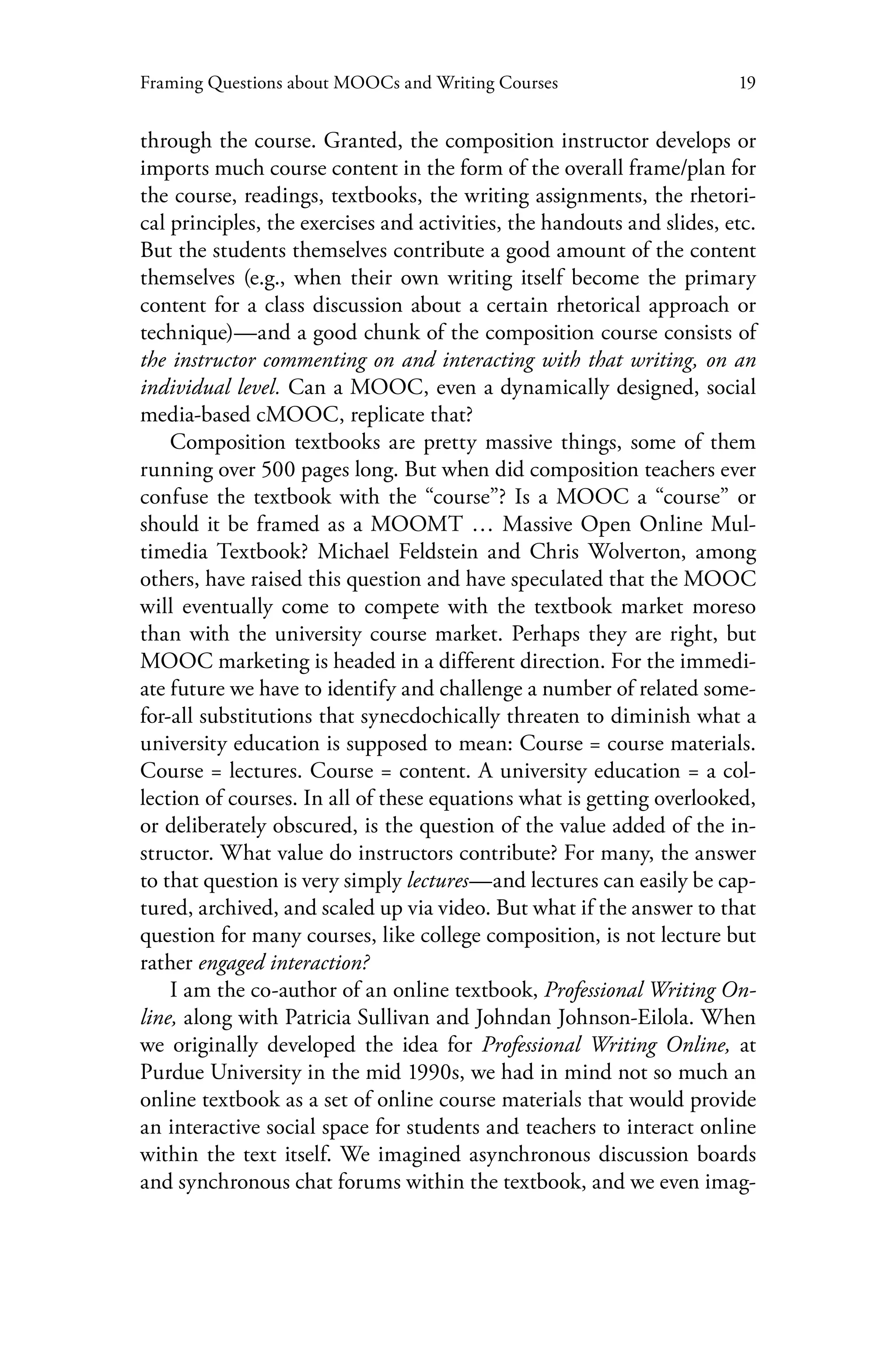 19Framing Questions about MOOCs and Writing Courses
through the course. Granted, the composition instructor develops or
imports much course content in the form of the overall frame/plan for
the course, readings, textbooks, the writing assignments, the rhetori-
cal principles, the exercises and activities, the handouts and slides, etc.
But the students themselves contribute a good amount of the content
themselves (e.g., when their own writing itself become the primary
content for a class discussion about a certain rhetorical approach or
technique)—and a good chunk of the composition course consists of
the instructor commenting on and interacting with that writing, on an
individual level. Can a MOOC, even a dynamically designed, social
media-based cMOOC, replicate that?
Composition textbooks are pretty massive things, some of them
running over 500 pages long. But when did composition teachers ever
confuse the textbook with the “course”? Is a MOOC a “course” or
should it be framed as a MOOMT … Massive Open Online Mul-
timedia Textbook? Michael Feldstein and Chris Wolverton, among
others, have raised this question and have speculated that the MOOC
will eventually come to compete with the textbook market moreso
than with the university course market. Perhaps they are right, but
MOOC marketing is headed in a different direction. For the immedi-
ate future we have to identify and challenge a number of related some-
for-all substitutions that synecdochically threaten to diminish what a
university education is supposed to mean: Course = course materials.
Course = lectures. Course = content. A university education = a col-
lection of courses. In all of these equations what is getting overlooked,
or deliberately obscured, is the question of the value added of the in-
structor. What value do instructors contribute? For many, the answer
to that question is very simply lectures—and lectures can easily be cap-
tured, archived, and scaled up via video. But what if the answer to that
question for many courses, like college composition, is not lecture but
rather engaged interaction?
I am the co-author of an online textbook, Professional Writing On-
line, along with Patricia Sullivan and Johndan Johnson-Eilola. When
we originally developed the idea for Professional Writing Online, at
Purdue University in the mid 1990s, we had in mind not so much an
online textbook as a set of online course materials that would provide
an interactive social space for students and teachers to interact online
within the text itself. We imagined asynchronous discussion boards
and synchronous chat forums within the textbook, and we even imag-
 