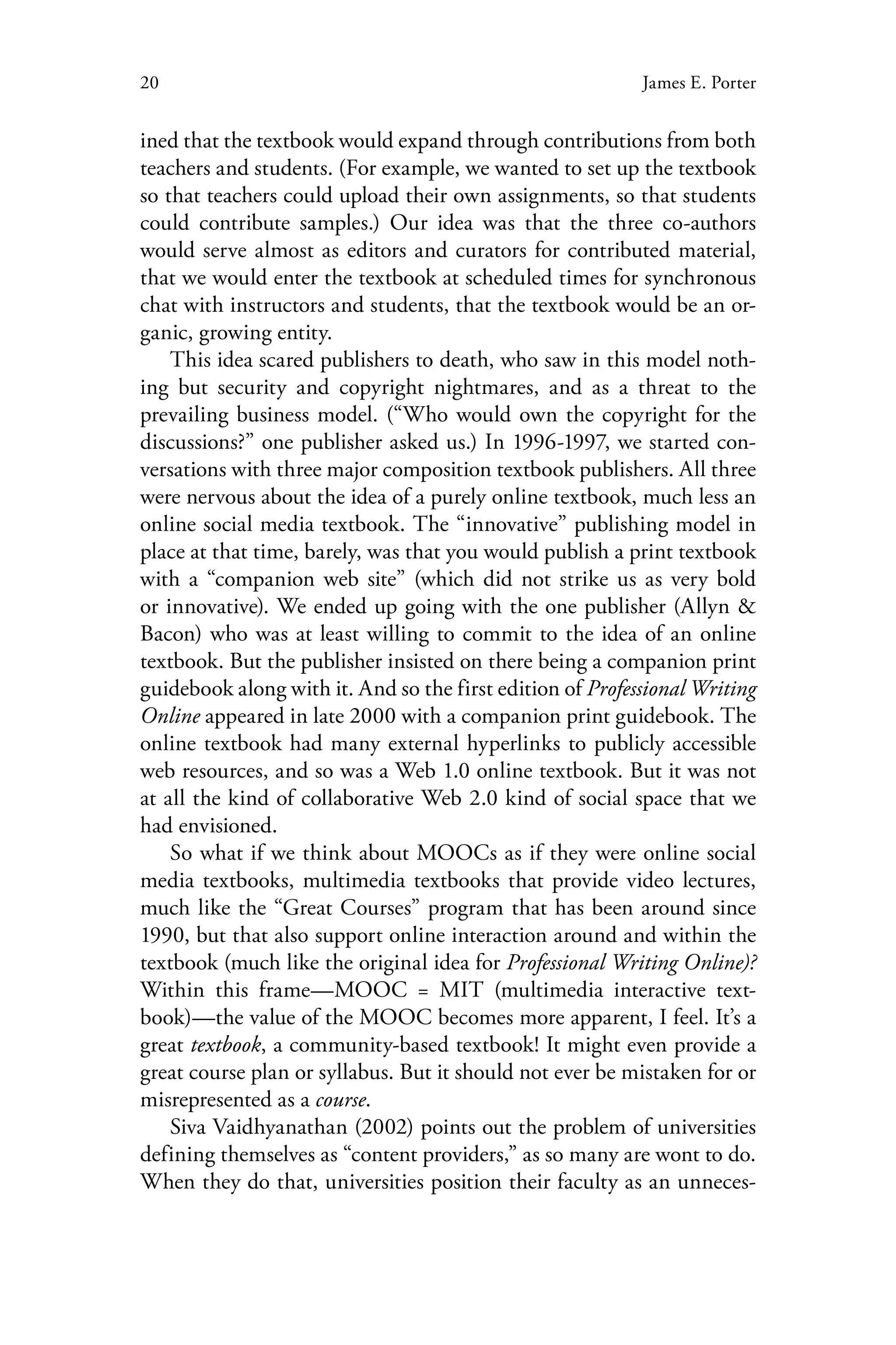 20 James E. Porter
ined that the textbook would expand through contributions from both
teachers and students. (For example, we wanted to set up the textbook
so that teachers could upload their own assignments, so that students
could contribute samples.) Our idea was that the three co-authors
would serve almost as editors and curators for contributed material,
that we would enter the textbook at scheduled times for synchronous
chat with instructors and students, that the textbook would be an or-
ganic, growing entity.
This idea scared publishers to death, who saw in this model noth-
ing but security and copyright nightmares, and as a threat to the
prevailing business model. (“Who would own the copyright for the
discussions?” one publisher asked us.) In 1996-1997, we started con-
versations with three major composition textbook publishers. All three
were nervous about the idea of a purely online textbook, much less an
online social media textbook. The “innovative” publishing model in
place at that time, barely, was that you would publish a print textbook
with a “companion web site” (which did not strike us as very bold
or innovative). We ended up going with the one publisher (Allyn &
Bacon) who was at least willing to commit to the idea of an online
textbook. But the publisher insisted on there being a companion print
guidebook along with it. And so the first edition of Professional Writing
Online appeared in late 2000 with a companion print guidebook. The
online textbook had many external hyperlinks to publicly accessible
web resources, and so was a Web 1.0 online textbook. But it was not
at all the kind of collaborative Web 2.0 kind of social space that we
had envisioned.
So what if we think about MOOCs as if they were online social
media textbooks, multimedia textbooks that provide video lectures,
much like the “Great Courses” program that has been around since
1990, but that also support online interaction around and within the
textbook (much like the original idea for Professional Writing Online)?
Within this frame—MOOC = MIT (multimedia interactive text-
book)—the value of the MOOC becomes more apparent, I feel. It’s a
great textbook, a community-based textbook! It might even provide a
great course plan or syllabus. But it should not ever be mistaken for or
misrepresented as a course.
Siva Vaidhyanathan (2002) points out the problem of universities
defining themselves as “content providers,” as so many are wont to do.
When they do that, universities position their faculty as an unneces-
 