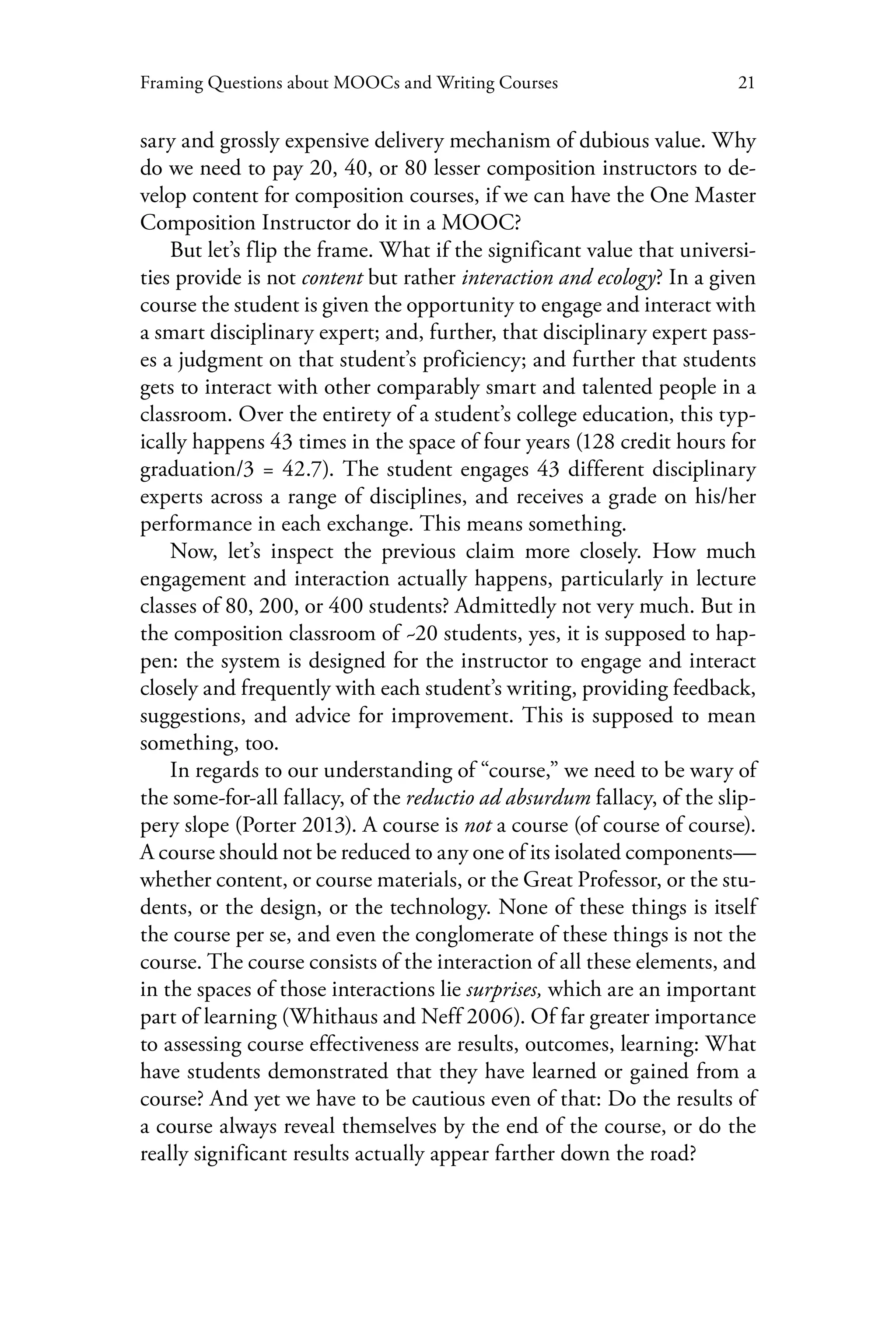 21Framing Questions about MOOCs and Writing Courses
sary and grossly expensive delivery mechanism of dubious value. Why
do we need to pay 20, 40, or 80 lesser composition instructors to de-
velop content for composition courses, if we can have the One Master
Composition Instructor do it in a MOOC?
But let’s flip the frame. What if the significant value that universi-
ties provide is not content but rather interaction and ecology? In a given
course the student is given the opportunity to engage and interact with
a smart disciplinary expert; and, further, that disciplinary expert pass-
es a judgment on that student’s proficiency; and further that students
gets to interact with other comparably smart and talented people in a
classroom. Over the entirety of a student’s college education, this typ-
ically happens 43 times in the space of four years (128 credit hours for
graduation/3 = 42.7). The student engages 43 different disciplinary
experts across a range of disciplines, and receives a grade on his/her
performance in each exchange. This means something.
Now, let’s inspect the previous claim more closely. How much
engagement and interaction actually happens, particularly in lecture
classes of 80, 200, or 400 students? Admittedly not very much. But in
the composition classroom of ~20 students, yes, it is supposed to hap-
pen: the system is designed for the instructor to engage and interact
closely and frequently with each student’s writing, providing feedback,
suggestions, and advice for improvement. This is supposed to mean
something, too.
In regards to our understanding of “course,” we need to be wary of
the some-for-all fallacy, of the reductio ad absurdum fallacy, of the slip-
pery slope (Porter 2013). A course is not a course (of course of course).
A course should not be reduced to any one of its isolated components—
whether content, or course materials, or the Great Professor, or the stu-
dents, or the design, or the technology. None of these things is itself
the course per se, and even the conglomerate of these things is not the
course. The course consists of the interaction of all these elements, and
in the spaces of those interactions lie surprises, which are an important
part of learning (Whithaus and Neff 2006). Of far greater importance
to assessing course effectiveness are results, outcomes, learning: What
have students demonstrated that they have learned or gained from a
course? And yet we have to be cautious even of that: Do the results of
a course always reveal themselves by the end of the course, or do the
really significant results actually appear farther down the road?
 