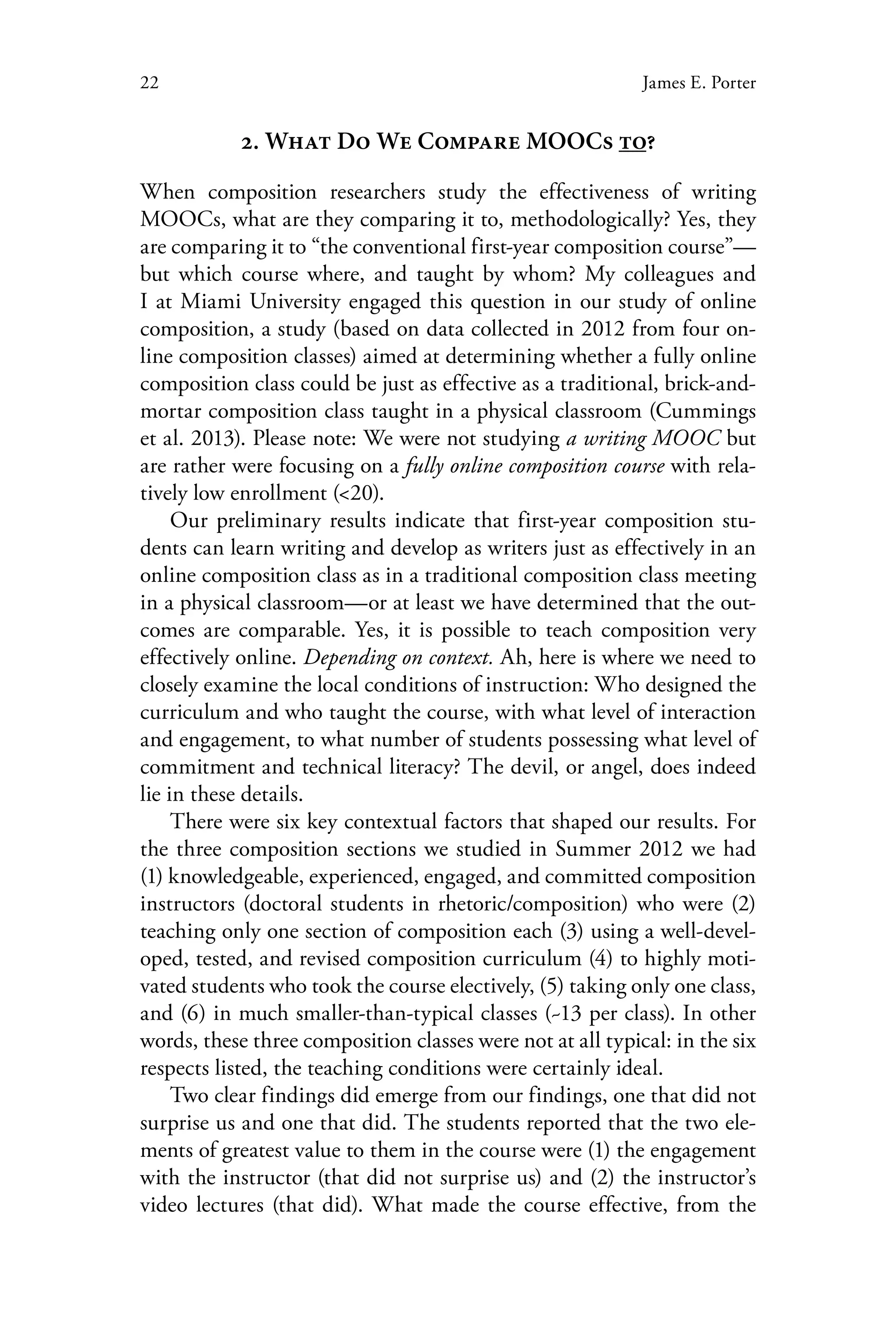 22 James E. Porter
2. What Do We Compare MOOCs to?
When composition researchers study the effectiveness of writing
MOOCs, what are they comparing it to, methodologically? Yes, they
are comparing it to “the conventional first-year composition course”—
but which course where, and taught by whom? My colleagues and
I at Miami University engaged this question in our study of online
composition, a study (based on data collected in 2012 from four on-
line composition classes) aimed at determining whether a fully online
composition class could be just as effective as a traditional, brick-and-
mortar composition class taught in a physical classroom (Cummings
et al. 2013). Please note: We were not studying a writing MOOC but
are rather were focusing on a fully online composition course with rela-
tively low enrollment (<20).
Our preliminary results indicate that first-year composition stu-
dents can learn writing and develop as writers just as effectively in an
online composition class as in a traditional composition class meeting
in a physical classroom—or at least we have determined that the out-
comes are comparable. Yes, it is possible to teach composition very
effectively online. Depending on context. Ah, here is where we need to
closely examine the local conditions of instruction: Who designed the
curriculum and who taught the course, with what level of interaction
and engagement, to what number of students possessing what level of
commitment and technical literacy? The devil, or angel, does indeed
lie in these details.
There were six key contextual factors that shaped our results. For
the three composition sections we studied in Summer 2012 we had
(1) knowledgeable, experienced, engaged, and committed composition
instructors (doctoral students in rhetoric/composition) who were (2)
teaching only one section of composition each (3) using a well-devel-
oped, tested, and revised composition curriculum (4) to highly moti-
vated students who took the course electively, (5) taking only one class,
and (6) in much smaller-than-typical classes (~13 per class). In other
words, these three composition classes were not at all typical: in the six
respects listed, the teaching conditions were certainly ideal.
Two clear findings did emerge from our findings, one that did not
surprise us and one that did. The students reported that the two ele-
ments of greatest value to them in the course were (1) the engagement
with the instructor (that did not surprise us) and (2) the instructor’s
video lectures (that did). What made the course effective, from the
 
