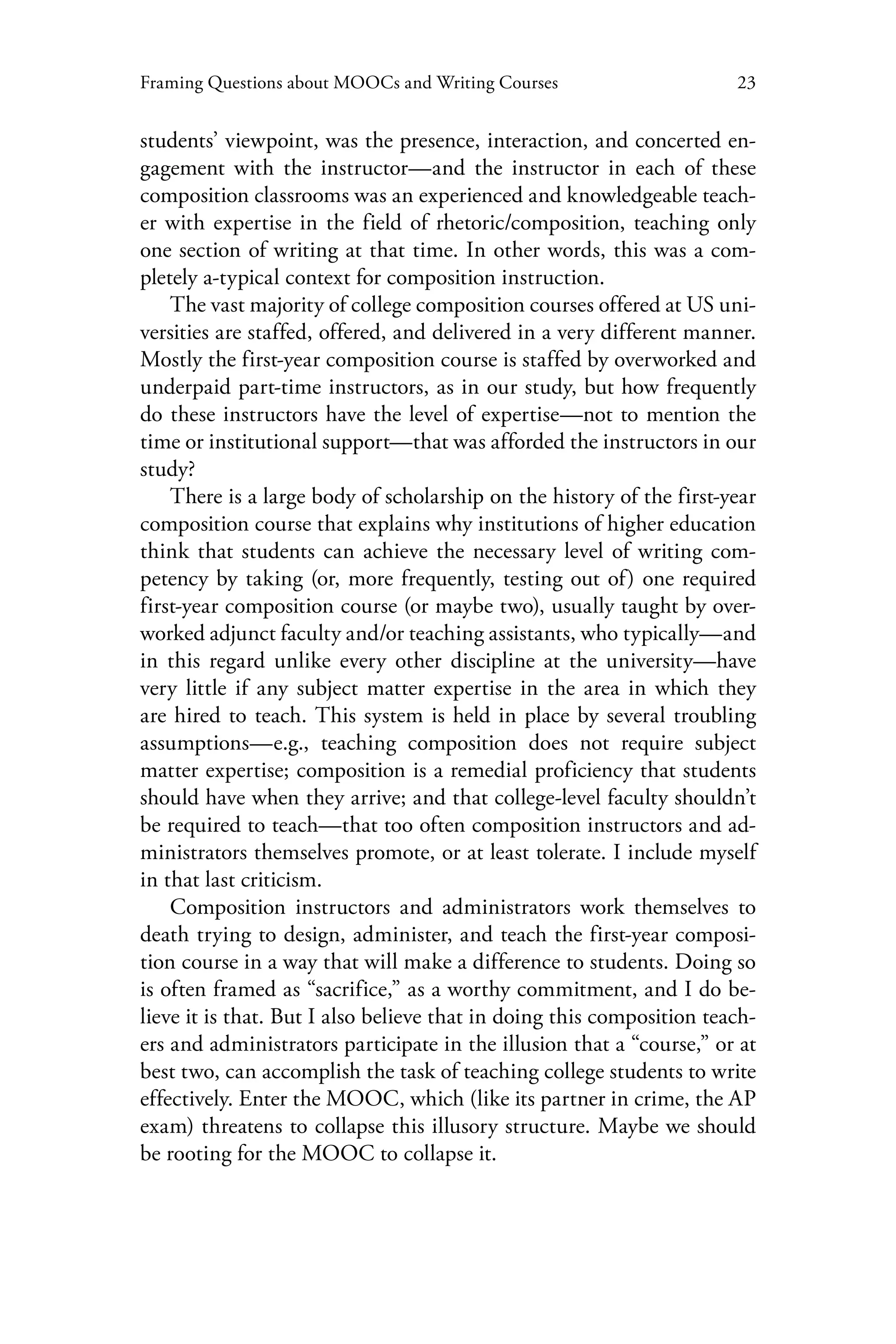 23Framing Questions about MOOCs and Writing Courses
students’ viewpoint, was the presence, interaction, and concerted en-
gagement with the instructor—and the instructor in each of these
composition classrooms was an experienced and knowledgeable teach-
er with expertise in the field of rhetoric/composition, teaching only
one section of writing at that time. In other words, this was a com-
pletely a-typical context for composition instruction.
The vast majority of college composition courses offered at US uni-
versities are staffed, offered, and delivered in a very different manner.
Mostly the first-year composition course is staffed by overworked and
underpaid part-time instructors, as in our study, but how frequently
do these instructors have the level of expertise—not to mention the
time or institutional support—that was afforded the instructors in our
study?
There is a large body of scholarship on the history of the first-year
composition course that explains why institutions of higher education
think that students can achieve the necessary level of writing com-
petency by taking (or, more frequently, testing out of) one required
first-year composition course (or maybe two), usually taught by over-
worked adjunct faculty and/or teaching assistants, who typically—and
in this regard unlike every other discipline at the university—have
very little if any subject matter expertise in the area in which they
are hired to teach. This system is held in place by several troubling
assumptions—e.g., teaching composition does not require subject
matter expertise; composition is a remedial proficiency that students
should have when they arrive; and that college-level faculty shouldn’t
be required to teach—that too often composition instructors and ad-
ministrators themselves promote, or at least tolerate. I include myself
in that last criticism.
Composition instructors and administrators work themselves to
death trying to design, administer, and teach the first-year composi-
tion course in a way that will make a difference to students. Doing so
is often framed as “sacrifice,” as a worthy commitment, and I do be-
lieve it is that. But I also believe that in doing this composition teach-
ers and administrators participate in the illusion that a “course,” or at
best two, can accomplish the task of teaching college students to write
effectively. Enter the MOOC, which (like its partner in crime, the AP
exam) threatens to collapse this illusory structure. Maybe we should
be rooting for the MOOC to collapse it.
 